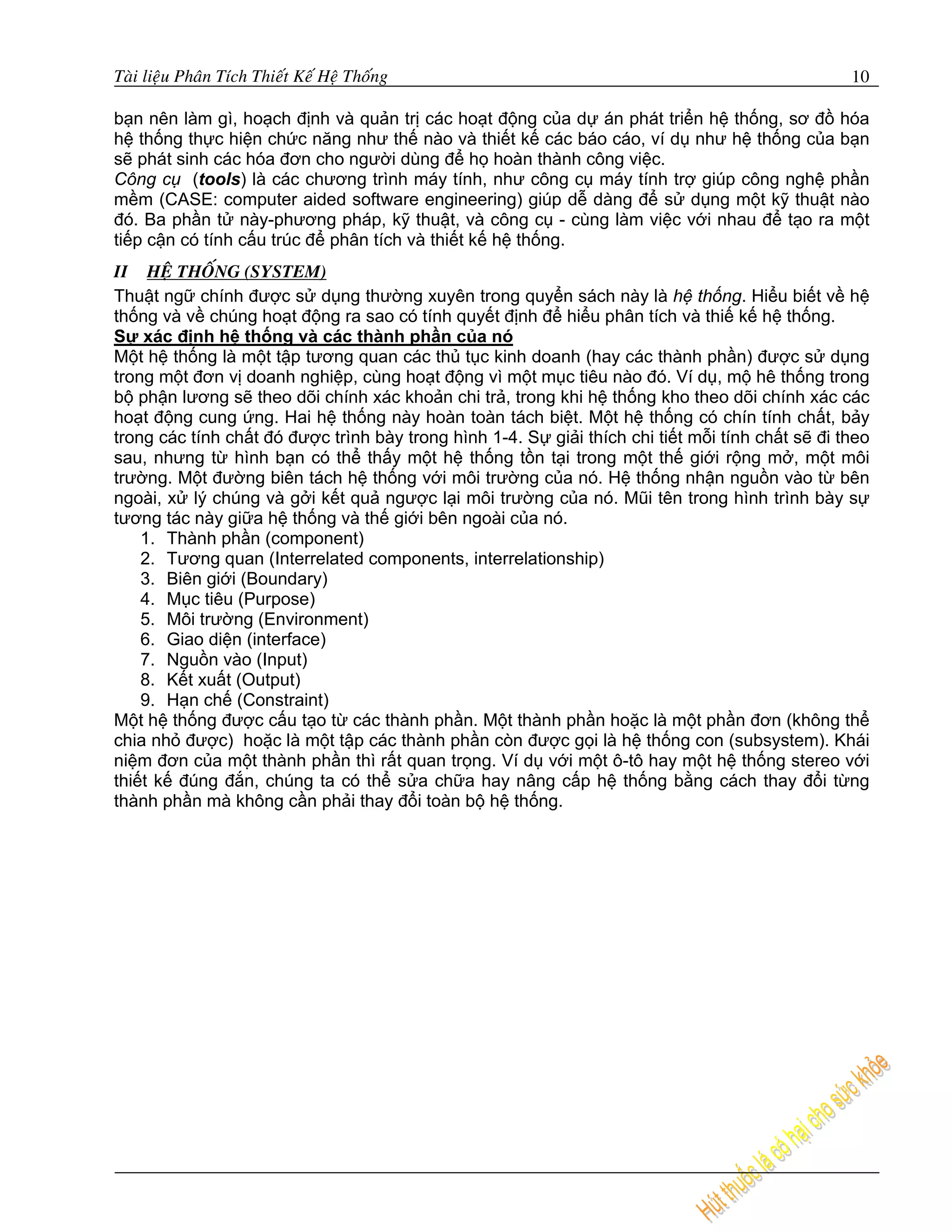 Taøi lieäu Phaân Tích Thieát Keá Heä Thoáng                                                       10

bạn nên làm gì, hoạch định và quản trị các hoạt động của dự án phát triển hệ thống, sơ đồ hóa
hệ thống thực hiện chức năng như thế nào và thiết kế các báo cáo, ví dụ như hệ thống của bạn
sẽ phát sinh các hóa đơn cho người dùng để họ hoàn thành công việc.
Công cụ (tools) là các chương trình máy tính, như công cụ máy tính trợ giúp công nghệ phần
mềm (CASE: computer aided software engineering) giúp dễ dàng để sử dụng một kỹ thuật nào
đó. Ba phần tử này-phương pháp, kỹ thuật, và công cụ - cùng làm việc với nhau để tạo ra một
tiếp cận có tính cấu trúc để phân tích và thiết kế hệ thống.
II HEÄ THOÁNG (SYSTEM)
Thuật ngữ chính được sử dụng thường xuyên trong quyển sách này là hệ thống. Hiểu biết về hệ
thống và về chúng hoạt động ra sao có tính quyết định để hiểu phân tích và thiế kế hệ thống.
Sự xác định hệ thống và các thành phần của nó
Một hệ thống là một tập tương quan các thủ tục kinh doanh (hay các thành phần) được sử dụng
trong một đơn vị doanh nghiệp, cùng hoạt động vì một mục tiêu nào đó. Ví dụ, mộ hê thống trong
bộ phận lương sẽ theo dõi chính xác khoản chi trả, trong khi hệ thống kho theo dõi chính xác các
hoạt động cung ứng. Hai hệ thống này hoàn toàn tách biệt. Một hệ thống có chín tính chất, bảy
trong các tính chất đó được trình bày trong hình 1-4. Sự giải thích chi tiết mỗi tính chất sẽ đi theo
sau, nhưng từ hình bạn có thể thấy một hệ thống tồn tại trong một thế giới rộng mở, một môi
trường. Một đường biên tách hệ thống với môi trường của nó. Hệ thống nhận nguồn vào từ bên
ngoài, xử lý chúng và gởi kết quả ngược lại môi trường của nó. Mũi tên trong hình trình bày sự
tương tác này giữa hệ thống và thế giới bên ngoài của nó.
    1. Thành phần (component)
    2. Tương quan (Interrelated components, interrelationship)
    3. Biên giới (Boundary)
    4. Mục tiêu (Purpose)
    5. Môi trường (Environment)
    6. Giao diện (interface)
    7. Nguồn vào (Input)
    8. Kết xuất (Output)
    9. Hạn chế (Constraint)
Một hệ thống được cấu tạo từ các thành phần. Một thành phần hoặc là một phần đơn (không thể
chia nhỏ được) hoặc là một tập các thành phần còn được gọi là hệ thống con (subsystem). Khái
niệm đơn của một thành phần thì rất quan trọng. Ví dụ với một ô-tô hay một hệ thống stereo với
thiết kế đúng đắn, chúng ta có thể sửa chữa hay nâng cấp hệ thống bằng cách thay đổi từng
thành phần mà không cần phải thay đổi toàn bộ hệ thống.
 