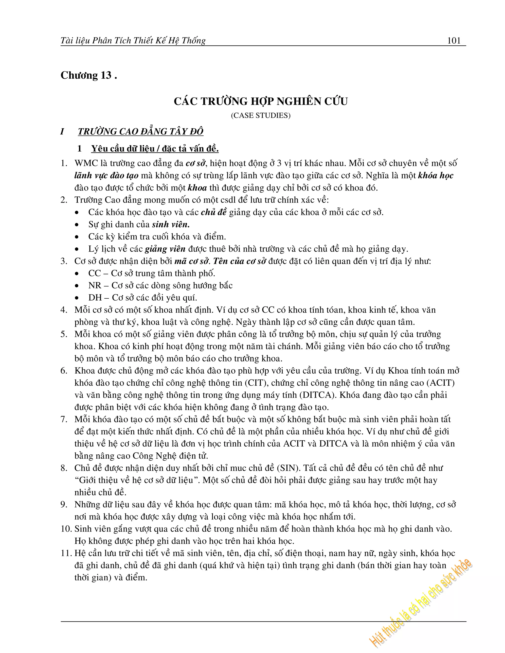 Taøi lieäu Phaân Tích Thieát Keá Heä Thoáng                                                                          101


Chöông 13 .

                                  CAÙC TRÖÔØNG HÔÏP NGHIEÂN CÖÙU
                                                    (CASE STUDIES)

I    TRÖÔØNG CAO ÑAÚNG TAÂY ÑOÂ
     1   Yeâu caàu döõ lieäu / ñaëc taû vaán ñeà.
1. WMC laø tröôøng cao ñaúng ña cô sôû, hieän hoaït ñoäng ôû 3 vò trí khaùc nhau. Moãi cô sôû chuyeân veà moät soá
    laõnh vöïc ñaøo taïo maø khoâng coù söï truøng laép laõnh vöïc ñaøo taïo giöõa caùc cô sôû. Nghóa laø moät khoùa hoïc
    ñaøo taïo ñöôïc toå chöùc bôûi moät khoa thì ñöôïc giaûng daïy chæ bôûi cô sôû coù khoa ñoù.
2. Tröôøng Cao ñaúng mong muoán coù moät csdl ñeå löu tröõ chính xaùc veà:
    • Caùc khoùa hoïc ñaøo taïo vaø caùc chuû ñeà giaûng daïy cuûa caùc khoa ôû moãi caùc cô sôû.
    • Söï ghi danh cuûa sinh vieân.
    • Caùc kyø kieåm tra cuoái khoùa vaø ñieåm.
    • Lyù lòch veà caùc giaûng vieân ñöôïc thueâ bôûi nhaø tröôøng vaø caùc chuû ñeà maø hoï giaûng daïy.
3. Cô sôû ñöôïc nhaän dieän bôûi maõ cô sôû. Teân cuûa cô sôû ñöôïc ñaët coù lieân quan ñeán vò trí ñòa lyù nhö:
    • CC – Cô sôû trung taâm thaønh phoá.
    • NR – Cô sôû caùc doøng soâng höôùng baéc
    • DH – Cô sôû caùc ñoài yeâu quí.
4. Moãi cô sôû coù moät soá khoa nhaát ñònh. Ví duï cô sôû CC coù khoa tính toùan, khoa kinh teá, khoa vaên
    phoøng vaø thö kyù, khoa luaät vaø coâng ngheä. Ngaøy thaønh laäp cô sôû cuõng caàn ñöôïc quan taâm.
5. Moãi khoa coù moät soá giaûng vieân ñöôïc phaân coâng laø toå tröôûng boä moân, chòu söï quaûn lyù cuûa tröôûng
    khoa. Khoa coù kinh phí hoaït ñoäng trong moät naêm taøi chaùnh. Moãi giaûng vieân baùo caùo cho toå tröôûng
    boä moân vaø toå tröôûng boä moân baùo caùo cho tröôûng khoa.
6. Khoa ñöôïc chuû ñoäng môû caùc khoùa ñaøo taïo phuø hôïp vôùi yeâu caàu cuûa tröôøng. Ví duï Khoa tính toaùn môû
    khoùa ñaøo taïo chöùng chæ coâng ngheä thoâng tin (CIT), chöùng chæ coâng ngheä thoâng tin naâng cao (ACIT)
    vaø vaên baèng coâng ngheä thoâng tin trong öùng duïng maùy tính (DITCA). Khoùa ñang ñaøo taïo caàn phaûi
    ñöôïc phaân bieät vôùi caùc khoùa hieän khoâng ñang ôû tình traïng ñaøo taïo.
7. Moãi khoùa ñaøo taïo coù moät soá chuû ñeà baét buoäc vaø moät soá khoâng baét buoäc maø sinh vieân phaûi hoaøn taát
    ñeå ñaït moät kieán thöùc nhaát ñònh. Coù chuû ñeà laø moät phaàn cuûa nhieàu khoùa hoïc. Ví duï nhö chuû ñeà giôùi
    thieäu veà heä cô sôû döõ lieäu laø ñôn vò hoïc trình chính cuûa ACIT vaø DITCA vaø laø moân nhieäm yù cuûa vaên
    baèng naâng cao Coâng Ngheä ñieän töû.
8. Chuû ñeà ñöôïc nhaän dieän duy nhaát bôûi chæ muc chuû ñeà (SIN). Taát caû chuû ñeà ñeàu coù teân chuû ñeà nhö
    “Giôùi thieäu veà heä cô sôû döõ lieäu”. Moät soá chuû ñeà ñoøi hoûi phaûi ñöôïc giaûng sau hay tröôùc moät hay
    nhieàu chuû ñeà.
9. Nhöõng döõ lieäu sau ñaây veà khoùa hoïc ñöôïc quan taâm: maõ khoùa hoïc, moâ taû khoùa hoïc, thôøi löôïng, cô sôû
    nôi maø khoùa hoïc ñöôïc xaây döïng vaø loaïi coâng vieäc maø khoùa hoïc nhaém tôùi.
10. Sinh vieân gaéng vöôït qua caùc chuû ñeà trong nhieàu naêm ñeå hoaøn thaønh khoùa hoïc maø hoï ghi danh vaøo.
    Hoï khoâng ñöôïc pheùp ghi danh vaøo hoïc treân hai khoùa hoïc.
11. Heä caàn löu tröõ chi tieát veà maõ sinh vieân, teân, ñòa chæ, soá ñieän thoaïi, nam hay nöõ, ngaøy sinh, khoùa hoïc
    ñaõ ghi danh, chuû ñeà ñaõ ghi danh (quaù khöù vaø hieän taïi) tình traïng ghi danh (baùn thôøi gian hay toaøn
    thôøi gian) vaø ñieåm.
 