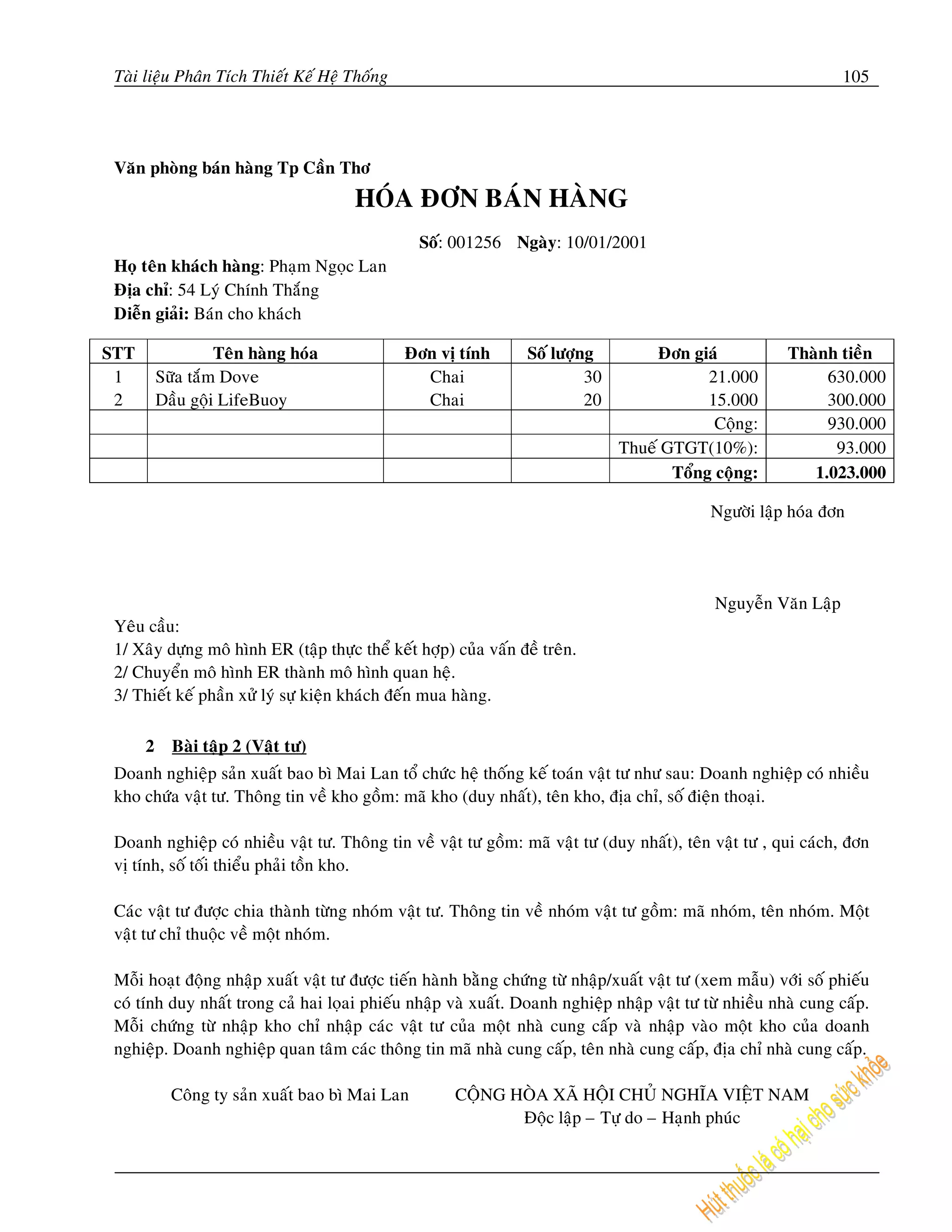 Taøi lieäu Phaân Tích Thieát Keá Heä Thoáng                                                                      105




 Vaên phoøng baùn haøng Tp Caàn Thô
                                       HOÙA ÑÔN BAÙN HAØNG
                                                 Soá: 001256 Ngaøy: 10/01/2001
 Hoï teân khaùch haøng: Phaïm Ngoïc Lan
 Ñòa chæ: 54 Lyù Chính Thaéng
 Dieãn giaûi: Baùn cho khaùch

STT                Teân haøng hoùa             Ñôn vò tính         Soá löôïng         Ñôn giaù            Thaønh tieàn
 1        Söõa taém Dove                         Chai                       30               21.000            630.000
 2        Daàu goäi LifeBuoy                     Chai                       20               15.000            300.000
                                                                                              Coäng:           930.000
                                                                                 Thueá GTGT(10%):               93.000
                                                                                        Toång coäng:         1.023.000

                                                                                              Ngöôøi laäp hoùa ñôn




                                                                                              Nguyeãn Vaên Laäp
 Yeâu caàu:
 1/ Xaây döïng moâ hình ER (taäp thöïc theå keát hôïp) cuûa vaán ñeà treân.
 2/ Chuyeån moâ hình ER thaønh moâ hình quan heä.
 3/ Thieát keá phaàn xöû lyù söï kieän khaùch ñeán mua haøng.

      2     Baøi taäp 2 (Vaät tö)
 Doanh nghieäp saûn xuaát bao bì Mai Lan toå chöùc heä thoáng keá toaùn vaät tö nhö sau: Doanh nghieäp coù nhieàu
 kho chöùa vaät tö. Thoâng tin veà kho goàm: maõ kho (duy nhaát), teân kho, ñòa chæ, soá ñieän thoaïi.

 Doanh nghieäp coù nhieàu vaät tö. Thoâng tin veà vaät tö goàm: maõ vaät tö (duy nhaát), teân vaät tö , qui caùch, ñôn
 vò tính, soá toái thieåu phaûi toàn kho.

 Caùc vaät tö ñöôïc chia thaønh töøng nhoùm vaät tö. Thoâng tin veà nhoùm vaät tö goàm: maõ nhoùm, teân nhoùm. Moät
 vaät tö chæ thuoäc veà moät nhoùm.

 Moãi hoaït ñoäng nhaäp xuaát vaät tö ñöôïc tieán haønh baèng chöùng töø nhaäp/xuaát vaät tö (xem maãu) vôùi soá phieáu
 coù tính duy nhaát trong caû hai loïai phieáu nhaäp vaø xuaát. Doanh nghieäp nhaäp vaät tö töø nhieàu nhaø cung caáp.
 Moãi chöùng töø nhaäp kho chæ nhaäp caùc vaät tö cuûa moät nhaø cung caáp vaø nhaäp vaøo moät kho cuûa doanh
 nghieäp. Doanh nghieäp quan taâm caùc thoâng tin maõ nhaø cung caáp, teân nhaø cung caáp, ñòa chæ nhaø cung caáp.

            Coâng ty saûn xuaát bao bì Mai Lan         COÄNG HOØA XAÕ HOÄI CHUÛ NGHÓA VIEÄT NAM
                                                              Ñoäc laäp – Töï do – Haïnh phuùc
 