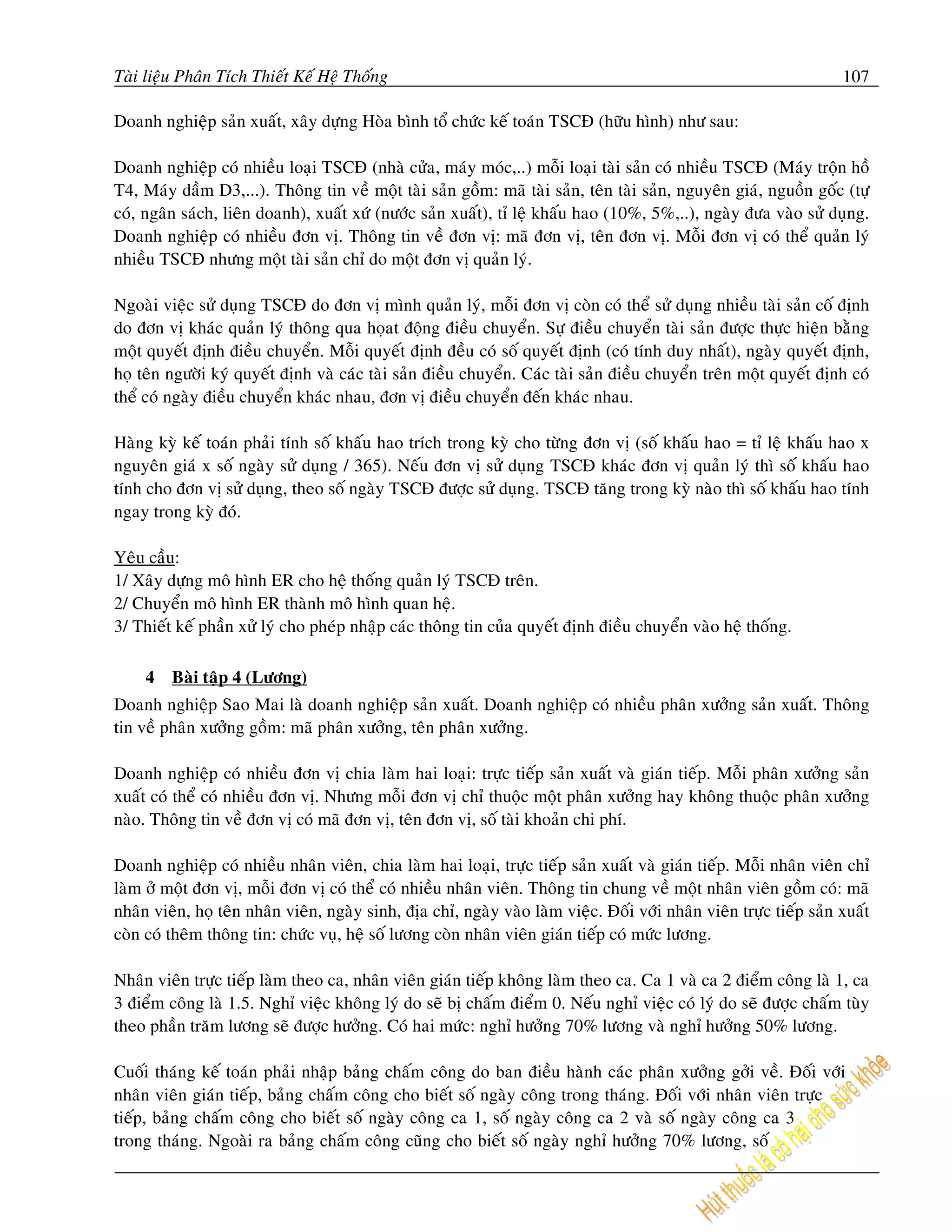 Taøi lieäu Phaân Tích Thieát Keá Heä Thoáng                                                                           107

Doanh nghieäp saûn xuaát, xaây döïng Hoøa bình toå chöùc keá toaùn TSCÑ (höõu hình) nhö sau:

Doanh nghieäp coù nhieàu loaïi TSCÑ (nhaø cöûa, maùy moùc,..) moãi loaïi taøi saûn coù nhieàu TSCÑ (Maùy troän hoà
T4, Maùy daàm D3,...). Thoâng tin veà moät taøi saûn goàm: maõ taøi saûn, teân taøi saûn, nguyeân giaù, nguoàn goác (töï
coù, ngaân saùch, lieân doanh), xuaát xöù (nöôùc saûn xuaát), tæ leä khaáu hao (10%, 5%,..), ngaøy ñöa vaøo söû duïng.
Doanh nghieäp coù nhieàu ñôn vò. Thoâng tin veà ñôn vò: maõ ñôn vò, teân ñôn vò. Moãi ñôn vò coù theå quaûn lyù
nhieàu TSCÑ nhöng moät taøi saûn chæ do moät ñôn vò quaûn lyù.

Ngoaøi vieäc söû duïng TSCÑ do ñôn vò mình quaûn lyù, moãi ñôn vò coøn coù theå söû duïng nhieàu taøi saûn coá ñònh
do ñôn vò khaùc quaûn lyù thoâng qua hoïat ñoäng ñieàu chuyeån. Söï ñieàu chuyeån taøi saûn ñöôïc thöïc hieän baèng
moät quyeát ñònh ñieàu chuyeån. Moãi quyeát ñònh ñeàu coù soá quyeát ñònh (coù tính duy nhaát), ngaøy quyeát ñònh,
hoï teân ngöôøi kyù quyeát ñònh vaø caùc taøi saûn ñieàu chuyeån. Caùc taøi saûn ñieàu chuyeån treân moät quyeát ñònh coù
theå coù ngaøy ñieàu chuyeån khaùc nhau, ñôn vò ñieàu chuyeån ñeán khaùc nhau.

Haøng kyø keá toaùn phaûi tính soá khaáu hao trích trong kyø cho töøng ñôn vò (soá khaáu hao = tæ leä khaáu hao x
nguyeân giaù x soá ngaøy söû duïng / 365). Neáu ñôn vò söû duïng TSCÑ khaùc ñôn vò quaûn lyù thì soá khaáu hao
tính cho ñôn vò söû duïng, theo soá ngaøy TSCÑ ñöôïc söû duïng. TSCÑ taêng trong kyø naøo thì soá khaáu hao tính
ngay trong kyø ñoù.

Yeâu caàu:
1/ Xaây döïng moâ hình ER cho heä thoáng quaûn lyù TSCÑ treân.
2/ Chuyeån moâ hình ER thaønh moâ hình quan heä.
3/ Thieát keá phaàn xöû lyù cho pheùp nhaäp caùc thoâng tin cuûa quyeát ñònh ñieàu chuyeån vaøo heä thoáng.

     4   Baøi taäp 4 (Löông)
Doanh nghieäp Sao Mai laø doanh nghieäp saûn xuaát. Doanh nghieäp coù nhieàu phaân xöôûng saûn xuaát. Thoâng
tin veà phaân xöôûng goàm: maõ phaân xöôûng, teân phaân xöôûng.

Doanh nghieäp coù nhieàu ñôn vò chia laøm hai loaïi: tröïc tieáp saûn xuaát vaø giaùn tieáp. Moãi phaân xöôûng saûn
xuaát coù theå coù nhieàu ñôn vò. Nhöng moãi ñôn vò chæ thuoäc moät phaân xöôûng hay khoâng thuoäc phaân xöôûng
naøo. Thoâng tin veà ñôn vò coù maõ ñôn vò, teân ñôn vò, soá taøi khoaûn chi phí.

Doanh nghieäp coù nhieàu nhaân vieân, chia laøm hai loaïi, tröïc tieáp saûn xuaát vaø giaùn tieáp. Moãi nhaân vieân chæ
laøm ôû moät ñôn vò, moãi ñôn vò coù theå coù nhieàu nhaân vieân. Thoâng tin chung veà moät nhaân vieân goàm coù: maõ
nhaân vieân, hoï teân nhaân vieân, ngaøy sinh, ñòa chæ, ngaøy vaøo laøm vieäc. Ñoái vôùi nhaân vieân tröïc tieáp saûn xuaát
coøn coù theâm thoâng tin: chöùc vuï, heä soá löông coøn nhaân vieân giaùn tieáp coù möùc löông.

Nhaân vieân tröïc tieáp laøm theo ca, nhaân vieân giaùn tieáp khoâng laøm theo ca. Ca 1 vaø ca 2 ñieåm coâng laø 1, ca
3 ñieåm coâng laø 1.5. Nghæ vieäc khoâng lyù do seõ bò chaám ñieåm 0. Neáu nghæ vieäc coù lyù do seõ ñöôïc chaám tuøy
theo phaàn traêm löông seõ ñöôïc höôûng. Coù hai möùc: nghæ höôûng 70% löông vaø nghæ höôûng 50% löông.

Cuoái thaùng keá toaùn phaûi nhaäp baûng chaám coâng do ban ñieàu haønh caùc phaân xöôûng gôûi veà. Ñoái vôùi
nhaân vieân giaùn tieáp, baûng chaám coâng cho bieát soá ngaøy coâng trong thaùng. Ñoái vôùi nhaân vieân tröïc
tieáp, baûng chaám coâng cho bieát soá ngaøy coâng ca 1, soá ngaøy coâng ca 2 vaø soá ngaøy coâng ca 3
trong thaùng. Ngoaøi ra baûng chaám coâng cuõng cho bieát soá ngaøy nghæ höôûng 70% löông, soá
 