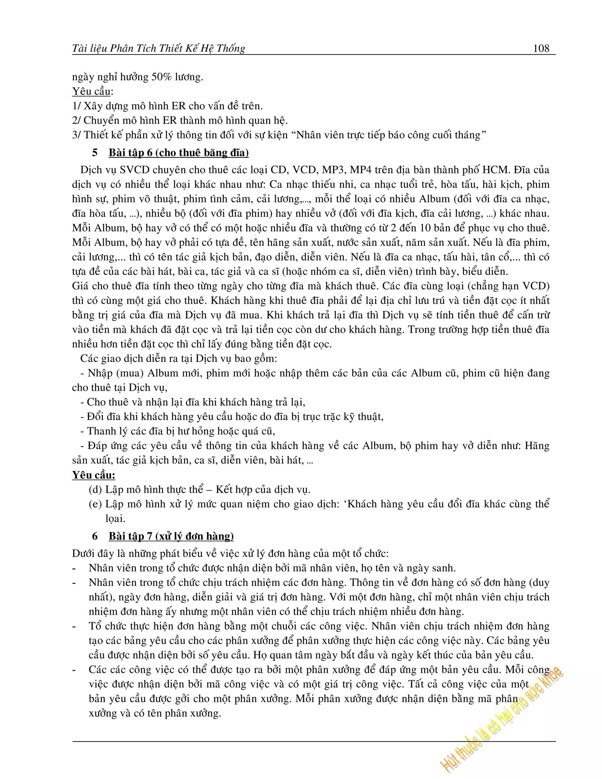 Taøi lieäu Phaân Tích Thieát Keá Heä Thoáng                                                                                108

ngaøy nghæ höôûng 50% löông.
Yeâu caàu:
1/ Xaây döïng moâ hình ER cho vaán ñeà treân.
2/ Chuyeån moâ hình ER thaønh moâ hình quan heä.
3/ Thieát keá phaàn xöû lyù thoâng tin ñoái vôùi söï kieän “Nhaân vieân tröïc tieáp baùo coâng cuoái thaùng”
     5   Baøi taäp 6 (cho thueâ baêng ñóa)
  Dòch vuï SVCD chuyeân cho thueâ caùc loaïi CD, VCD, MP3, MP4 treân ñòa baøn thaønh phoá HCM. Ñóa cuûa
dòch vuï coù nhieàu theå loaïi khaùc nhau nhö: Ca nhaïc thieáu nhi, ca nhaïc tuoåi treû, hoøa taáu, haøi kòch, phim
hình söï, phim voõ thuaät, phim tình caûm, caûi löông,…, moãi theå loaïi coù nhieàu Album (ñoái vôùi ñóa ca nhaïc,
ñóa hoøa taáu, …), nhieàu boä (ñoái vôùi ñóa phim) hay nhieàu vôû (ñoái vôùi ñóa kòch, ñóa caûi löông, …) khaùc nhau.
Moãi Album, boä hay vôû coù theå coù moät hoaëc nhieàu ñóa vaø thöôøng coù töø 2 ñeán 10 baûn ñeå phuïc vuï cho thueâ.
Moãi Album, boä hay vôû phaûi coù töïa ñeà, teân haõng saûn xuaát, nöôùc saûn xuaát, naêm saûn xuaát. Neáu laø ñóa phim,
caûi löông,... thì coù teân taùc giaû kòch baûn, ñaïo dieãn, dieãn vieân. Neáu laø ñóa ca nhaïc, taáu haøi, taân coå,... thì coù
töïa ñeà cuûa caùc baøi haùt, baøi ca, taùc giaû vaø ca só (hoaëc nhoùm ca só, dieãn vieân) trình baøy, bieåu dieãn.
Giaù cho thueâ ñóa tính theo töøng ngaøy cho töøng ñóa maø khaùch thueâ. Caùc ñóa cuøng loaïi (chaúng haïn VCD)
thì coù cuøng moät giaù cho thueâ. Khaùch haøng khi thueâ ñóa phaûi ñeå laïi ñòa chæ löu truù vaø tieàn ñaët coïc ít nhaát
baèng trò giaù cuûa ñóa maø Dòch vuï ñaõ mua. Khi khaùch traû laïi ñóa thì Dòch vuï seõ tính tieàn thueâ ñeå caán tröø
vaøo tieàn maø khaùch ñaõ ñaët coïc vaø traû laïi tieàn coïc coøn dö cho khaùch haøng. Trong tröôøng hôïp tieàn thueâ ñóa
nhieàu hôn tieàn ñaët coïc thì chæ laáy ñuùng baèng tieàn ñaët coïc.
  Caùc giao dòch dieãn ra taïi Dòch vuï bao goàm:
  - Nhaäp (mua) Album môùi, phim môùi hoaëc nhaäp theâm caùc baûn cuûa caùc Album cuõ, phim cuõ hieän ñang
cho thueâ taïi Dòch vuï,
  - Cho thueâ vaø nhaän laïi ñóa khi khaùch haøng traû laïi,
  - Ñoåi ñóa khi khaùch haøng yeâu caàu hoaëc do ñóa bò truïc traëc kyõ thuaät,
  - Thanh lyù caùc ñóa bò hö hoûng hoaëc quaù cuõ,
  - Ñaùp öùng caùc yeâu caàu veà thoâng tin cuûa khaùch haøng veà caùc Album, boä phim hay vôû dieãn nhö: Haõng
saûn xuaát, taùc giaû kòch baûn, ca só, dieãn vieân, baøi haùt, …
Yeâu caàu:
     (d) Laäp moâ hình thöïc theå – Keát hôïp cuûa dòch vuï.
     (e) Laäp moâ hình xöû lyù möùc quan nieäm cho giao dòch: ‘Khaùch haøng yeâu caàu ñoåi ñóa khaùc cuøng theå
         loïai.
     6   Baøi taäp 7 (xöû lyù ñôn haøng)
Döôùi ñaây laø nhöõng phaùt bieåu veà vieäc xöû lyù ñôn haøng cuûa moät toå chöùc:
- Nhaân vieân trong toå chöùc ñöôïc nhaän dieän bôûi maõ nhaân vieân, hoï teân vaø ngaøy sanh.
- Nhaân vieân trong toå chöùc chòu traùch nhieäm caùc ñôn haøng. Thoâng tin veà ñôn haøng coù soá ñôn haøng (duy
   nhaát), ngaøy ñôn haøng, dieãn giaûi vaø giaù trò ñôn haøng. Vôùi moät ñôn haøng, chæ moät nhaân vieân chòu traùch
   nhieäm ñôn haøng aáy nhöng moät nhaân vieân coù theå chòu traùch nhieäm nhieàu ñôn haøng.
- Toå chöùc thöïc hieän ñôn haøng baèng moät chuoãi caùc coâng vieäc. Nhaân vieân chòu traùch nhieäm ñôn haøng
   taïo caùc baûng yeâu caàu cho caùc phaân xöôûng ñeå phaân xöôûng thöïc hieän caùc coâng vieäc naøy. Caùc baûng yeâu
   caàu ñöôïc nhaän dieän bôûi soá yeâu caàu. Hoï quan taâm ngaøy baét ñaàu vaø ngaøy keát thuùc cuûa baûn yeâu caàu.
- Caùc caùc coâng vieäc coù theå ñöôïc taïo ra bôûi moät phaân xöôûng ñeå ñaùp öùng moät baûn yeâu caàu. Moãi coâng
   vieäc ñöôïc nhaän dieän bôûi maõ coâng vieäc vaø coù moät giaù trò coâng vieäc. Taát caû coâng vieäc cuûa moät
   baûn yeâu caàu ñöôïc gôûi cho moät phaân xöôûng. Moãi phaân xöôûng ñöôïc nhaän dieän baèng maõ phaân
   xöôûng vaø coù teân phaân xöôûng.
 