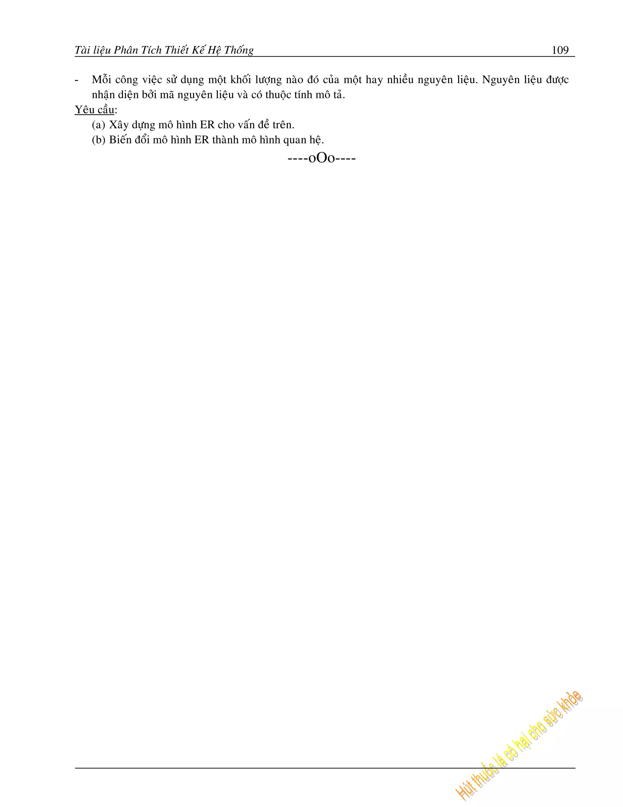Taøi lieäu Phaân Tích Thieát Keá Heä Thoáng                                                                 109

-  Moãi coâng vieäc söû duïng moät khoái löôïng naøo ñoù cuûa moät hay nhieàu nguyeân lieäu. Nguyeân lieäu ñöôïc
   nhaän dieän bôûi maõ nguyeân lieäu vaø coù thuoäc tính moâ taû.
Yeâu caàu:
   (a) Xaây döïng moâ hình ER cho vaán ñeà treân.
   (b) Bieán ñoåi moâ hình ER thaønh moâ hình quan heä.
                                                ----oOo----
 