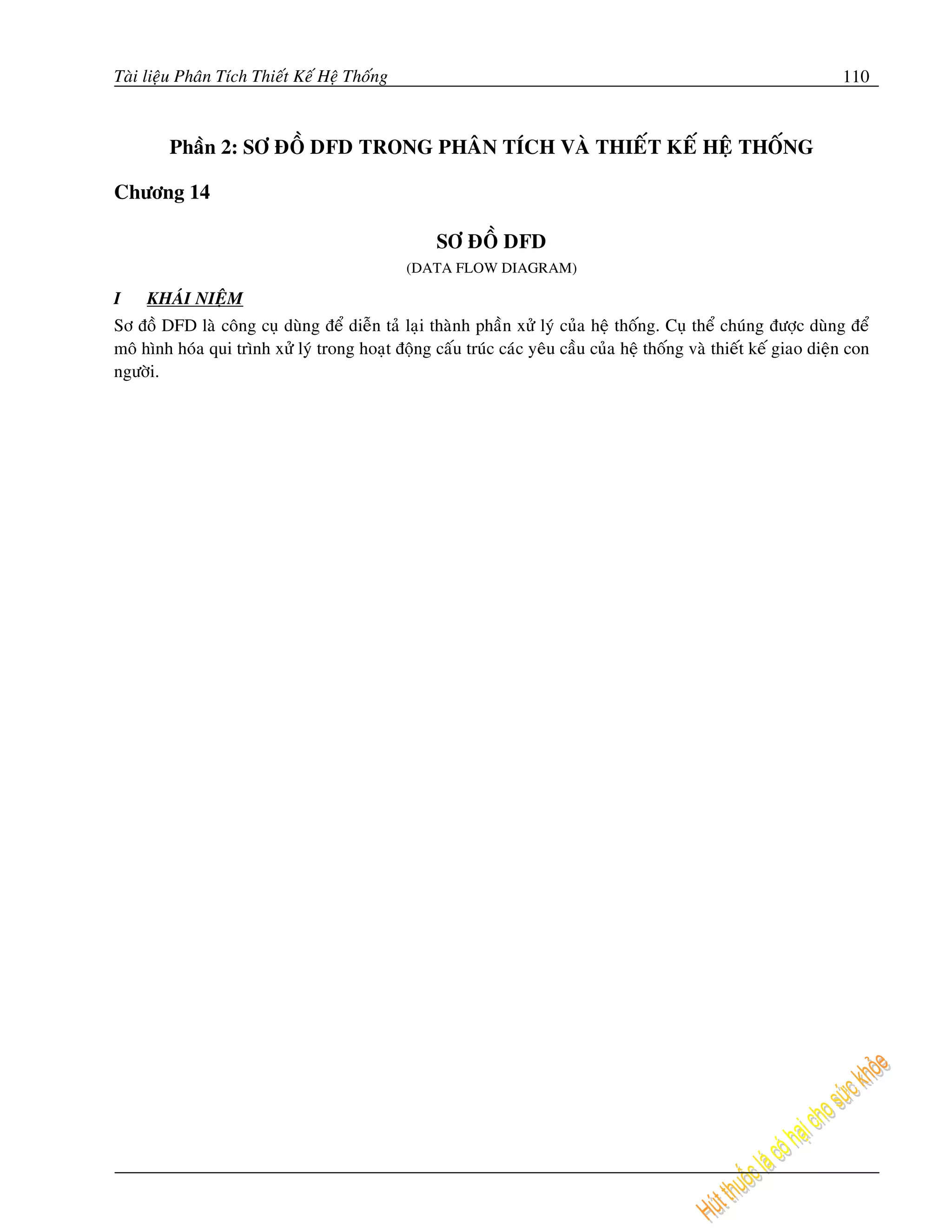 Taøi lieäu Phaân Tích Thieát Keá Heä Thoáng                                                                         110



        Phaàn 2: SÔ ÑOÀ DFD TRONG PHAÂN TÍCH VAØ THIEÁT KEÁ HEÄ THOÁNG

Chöông 14

                                                   SÔ ÑOÀ DFD
                                              (DATA FLOW DIAGRAM)

I    KHAÙI NIEÄM
Sô ñoà DFD laø coâng cuï duøng ñeå dieãn taû laïi thaønh phaàn xöû lyù cuûa heä thoáng. Cuï theå chuùng ñöôïc duøng ñeå
moâ hình hoùa qui trình xöû lyù trong hoaït ñoäng caáu truùc caùc yeâu caàu cuûa heä thoáng vaø thieát keá giao dieän con
ngöôøi.
 