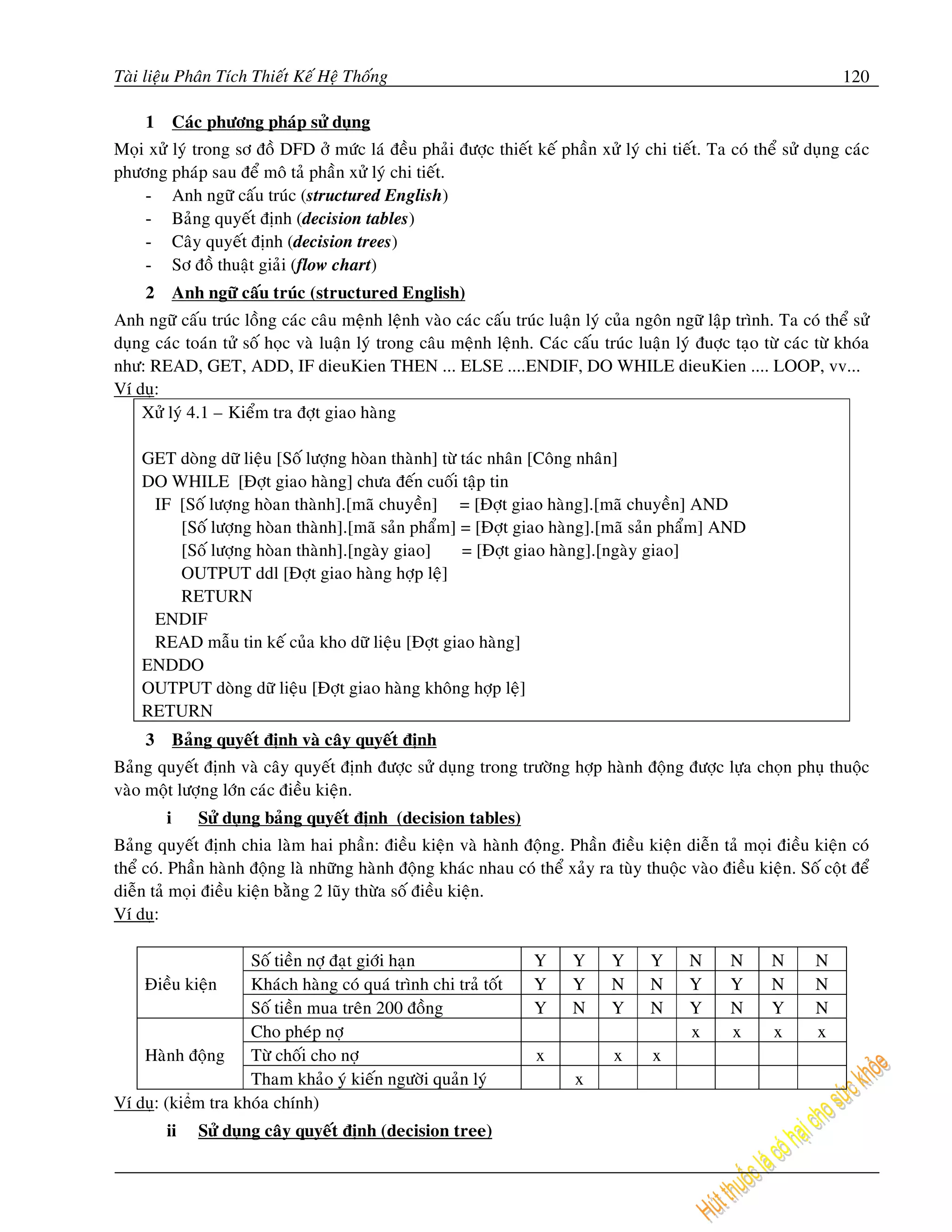 Taøi lieäu Phaân Tích Thieát Keá Heä Thoáng                                                                           120

     1       Caùc phöông phaùp söû duïng
Moïi xöû lyù trong sô ñoà DFD ôû möùc laù ñeàu phaûi ñöôïc thieát keá phaàn xöû lyù chi tieát. Ta coù theå söû duïng caùc
phöông phaùp sau ñeå moâ taû phaàn xöû lyù chi tieát.
    - Anh ngöõ caáu truùc (structured English)
    - Baûng quyeát ñònh (decision tables)
    - Caây quyeát ñònh (decision trees)
    - Sô ñoà thuaät giaûi (flow chart)
     2       Anh ngöõ caáu truùc (structured English)
Anh ngöõ caáu truùc loàng caùc caâu meänh leänh vaøo caùc caáu truùc luaän lyù cuûa ngoân ngöõ laäp trình. Ta coù theå söû
duïng caùc toaùn töû soá hoïc vaø luaän lyù trong caâu meänh leänh. Caùc caáu truùc luaän lyù ñuôïc taïo töø caùc töø khoùa
nhö: READ, GET, ADD, IF dieuKien THEN ... ELSE ....ENDIF, DO WHILE dieuKien .... LOOP, vv...
Ví duï:
    Xöû lyù 4.1 – Kieåm tra ñôït giao haøng

    GET doøng döõ lieäu [Soá löôïng hoøan thaønh] töø taùc nhaân [Coâng nhaân]
    DO WHILE [Ñôït giao haøng] chöa ñeán cuoái taäp tin
     IF [Soá löôïng hoøan thaønh].[maõ chuyeàn] = [Ñôït giao haøng].[maõ chuyeàn] AND
        [Soá löôïng hoøan thaønh].[maõ saûn phaåm] = [Ñôït giao haøng].[maõ saûn phaåm] AND
        [Soá löôïng hoøan thaønh].[ngaøy giao]        = [Ñôït giao haøng].[ngaøy giao]
        OUTPUT ddl [Ñôït giao haøng hôïp leä]
        RETURN
     ENDIF
     READ maãu tin keá cuûa kho döõ lieäu [Ñôït giao haøng]
    ENDDO
    OUTPUT doøng döõ lieäu [Ñôït giao haøng khoâng hôïp leä]
    RETURN
     3       Baûng quyeát ñònh vaø caây quyeát ñònh
Baûng quyeát ñònh vaø caây quyeát ñònh ñöôïc söû duïng trong tröôøng hôïp haønh ñoäng ñöôïc löïa choïn phuï thuoäc
vaøo moät löôïng lôùn caùc ñieàu kieän.
         i      Söû duïng baûng quyeát ñònh (decision tables)
Baûng quyeát ñònh chia laøm hai phaàn: ñieàu kieän vaø haønh ñoäng. Phaàn ñieàu kieän dieãn taû moïi ñieàu kieän coù
theå coù. Phaàn haønh ñoäng laø nhöõng haønh ñoäng khaùc nhau coù theå xaûy ra tuøy thuoäc vaøo ñieàu kieän. Soá coät ñeå
dieãn taû moïi ñieàu kieän baèng 2 luõy thöøa soá ñieàu kieän.
Ví duï:

                    Soá tieàn nôï ñaït giôùi haïn                   Y     Y      Y     Y     N      N      N      N
    Ñieàu kieän     Khaùch haøng coù quaù trình chi traû toát       Y     Y      N     N     Y      Y      N      N
                    Soá tieàn mua treân 200 ñoàng                   Y     N      Y     N     Y      N      Y      N
                    Cho pheùp nôï                                                            x      x      x      x
    Haønh ñoäng Töø choái cho nôï                                   x            x     x
                    Tham khaûo yù kieán ngöôøi quaûn lyù                   x
Ví duï: (kiểm tra khoùa chính)
         ii     Söû duïng caây quyeát ñònh (decision tree)
 