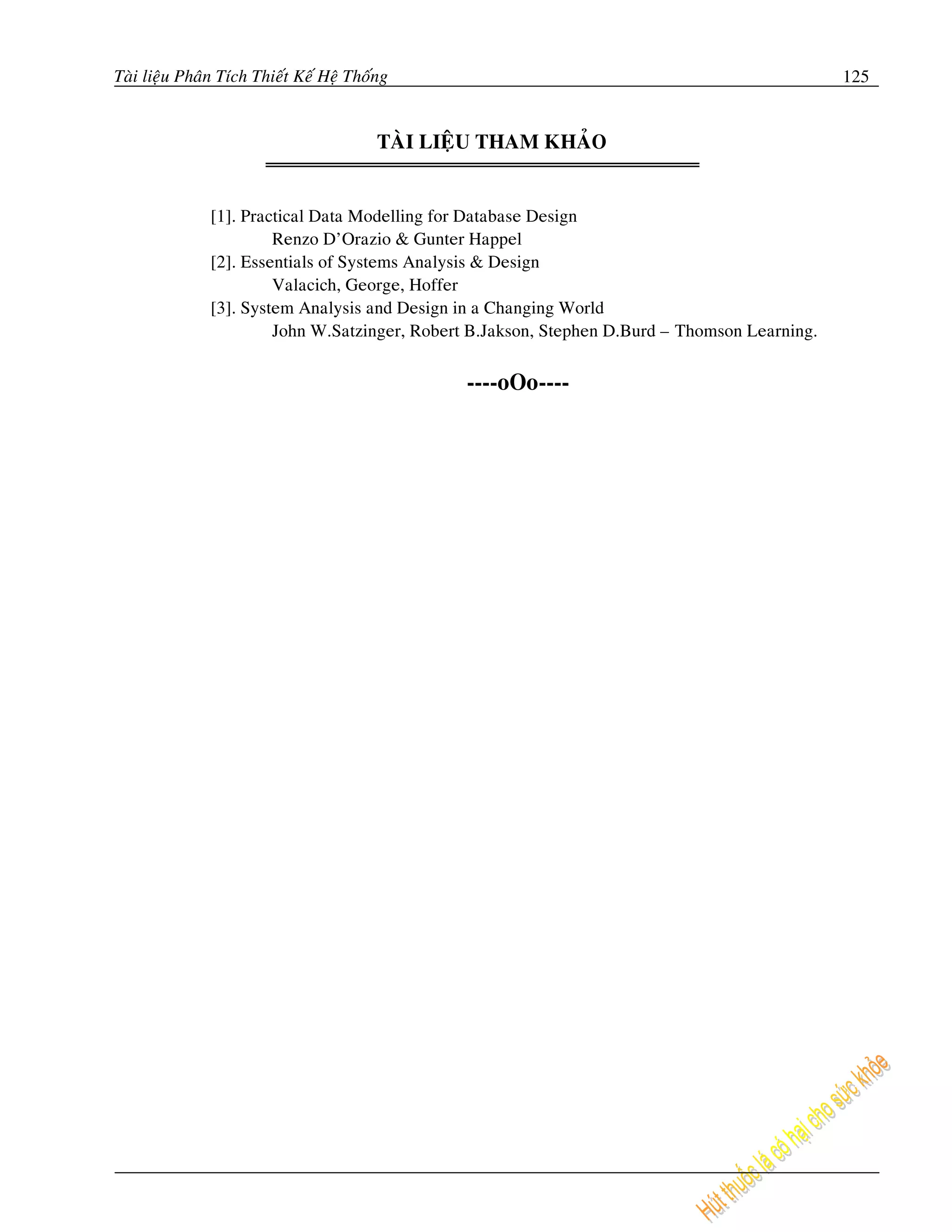 Taøi lieäu Phaân Tích Thieát Keá Heä Thoáng                                                     125


                                         TAØI LIEÄU THAM KHAÛO


               [1]. Practical Data Modelling for Database Design
                        Renzo D’Orazio & Gunter Happel
               [2]. Essentials of Systems Analysis & Design
                        Valacich, George, Hoffer
               [3]. System Analysis and Design in a Changing World
                        John W.Satzinger, Robert B.Jakson, Stephen D.Burd – Thomson Learning.


                                                 ----oOo----
 