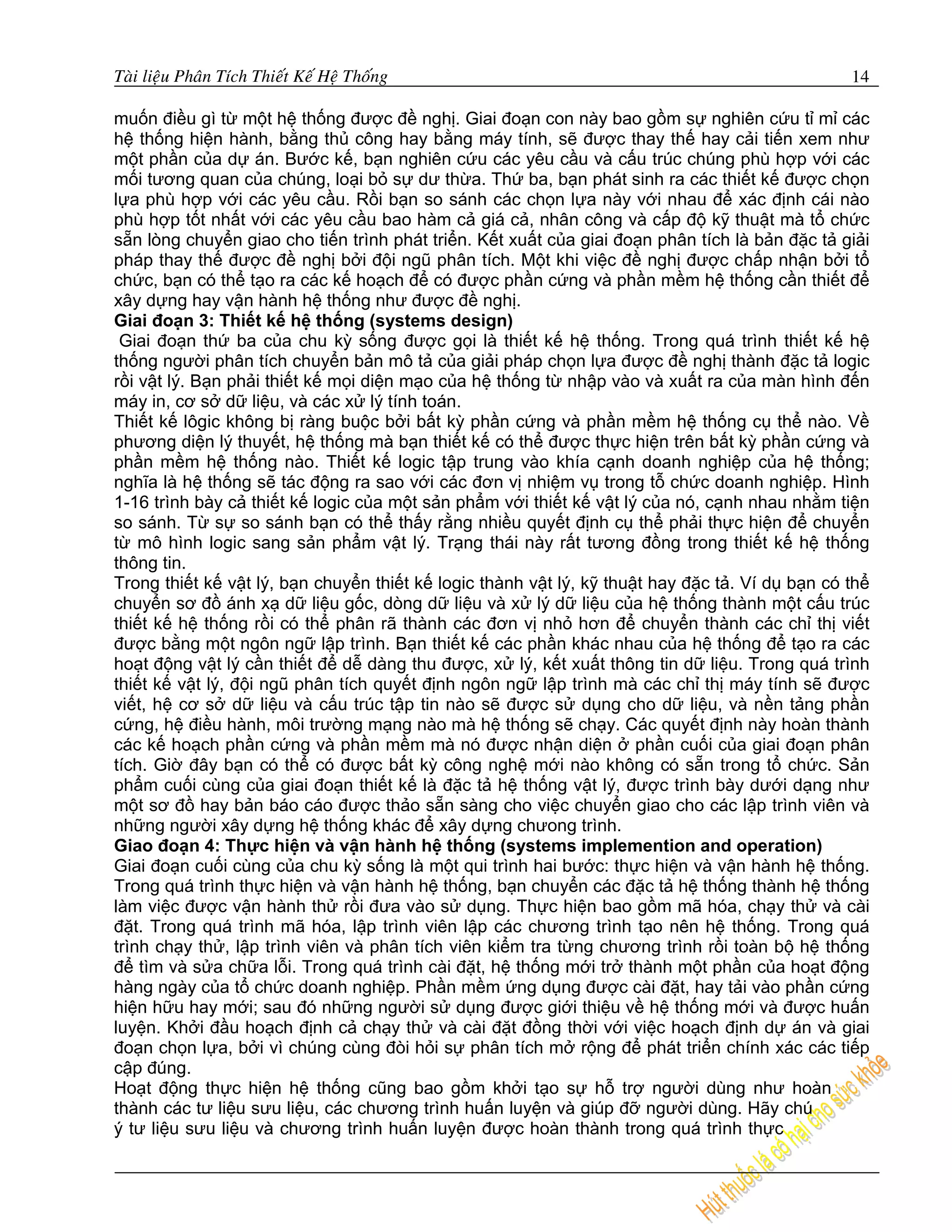 Taøi lieäu Phaân Tích Thieát Keá Heä Thoáng                                                      14

muốn điều gì từ một hệ thống được đề nghị. Giai đoạn con này bao gồm sự nghiên cứu tỉ mỉ các
hệ thống hiện hành, bằng thủ công hay bằng máy tính, sẽ được thay thế hay cải tiến xem như
một phần của dự án. Bước kế, bạn nghiên cứu các yêu cầu và cấu trúc chúng phù hợp với các
mối tương quan của chúng, loại bỏ sự dư thừa. Thứ ba, bạn phát sinh ra các thiết kế được chọn
lựa phù hợp với các yêu cầu. Rồi bạn so sánh các chọn lựa này với nhau để xác định cái nào
phù hợp tốt nhất với các yêu cầu bao hàm cả giá cả, nhân công và cấp độ kỹ thuật mà tổ chức
sẵn lòng chuyển giao cho tiến trình phát triển. Kết xuất của giai đoạn phân tích là bản đặc tả giải
pháp thay thế được đề nghị bởi đội ngũ phân tích. Một khi việc đề nghị được chấp nhận bởi tổ
chức, bạn có thể tạo ra các kế hoạch để có được phần cứng và phần mềm hệ thống cần thiết để
xây dựng hay vận hành hệ thống như được đề nghị.
Giai đoạn 3: Thiết kế hệ thống (systems design)
 Giai đoạn thứ ba của chu kỳ sống được gọi là thiết kế hệ thống. Trong quá trình thiết kế hệ
thống người phân tích chuyển bản mô tả của giải pháp chọn lựa được đề nghị thành đặc tả logic
rồi vật lý. Bạn phải thiết kế mọi diện mạo của hệ thống từ nhập vào và xuất ra của màn hình đến
máy in, cơ sở dữ liệu, và các xử lý tính toán.
Thiết kế lôgic không bị ràng buộc bởi bất kỳ phần cứng và phần mềm hệ thống cụ thể nào. Về
phương diện lý thuyết, hệ thống mà bạn thiết kế có thể được thực hiện trên bất kỳ phần cứng và
phần mềm hệ thống nào. Thiết kế logic tập trung vào khía cạnh doanh nghiệp của hệ thống;
nghĩa là hệ thống sẽ tác động ra sao với các đơn vị nhiệm vụ trong tỗ chức doanh nghiệp. Hình
1-16 trình bày cả thiết kế logic của một sản phẩm với thiết kế vật lý của nó, cạnh nhau nhằm tiện
so sánh. Từ sự so sánh bạn có thể thấy rằng nhiều quyết định cụ thể phải thực hiện để chuyển
từ mô hình logic sang sản phẩm vật lý. Trạng thái này rất tương đồng trong thiết kế hệ thống
thông tin.
Trong thiết kế vật lý, bạn chuyển thiết kế logic thành vật lý, kỹ thuật hay đặc tả. Ví dụ bạn có thể
chuyển sơ đồ ánh xạ dữ liệu gốc, dòng dữ liệu và xử lý dữ liệu của hệ thống thành một cấu trúc
thiết kế hệ thống rồi có thể phân rã thành các đơn vị nhỏ hơn để chuyển thành các chỉ thị viết
được bằng một ngôn ngữ lập trình. Bạn thiết kế các phần khác nhau của hệ thống để tạo ra các
hoạt động vật lý cần thiết để dễ dàng thu được, xử lý, kết xuất thông tin dữ liệu. Trong quá trình
thiết kế vật lý, đội ngũ phân tích quyết định ngôn ngữ lập trình mà các chỉ thị máy tính sẽ được
viết, hệ cơ sở dữ liệu và cấu trúc tập tin nào sẽ được sử dụng cho dữ liệu, và nền tảng phần
cứng, hệ điều hành, môi trường mạng nào mà hệ thống sẽ chạy. Các quyết định này hoàn thành
các kế hoạch phần cứng và phần mềm mà nó được nhận diện ở phần cuối của giai đoạn phân
tích. Giờ đây bạn có thể có được bất kỳ công nghệ mới nào không có sẵn trong tổ chức. Sản
phẩm cuối cùng của giai đoạn thiết kế là đặc tả hệ thống vật lý, được trình bày dưới dạng như
một sơ đồ hay bản báo cáo được thảo sẵn sàng cho việc chuyển giao cho các lập trình viên và
những người xây dựng hệ thống khác để xây dựng chưong trình.
Giao đoạn 4: Thực hiện và vận hành hệ thống (systems implemention and operation)
Giai đoạn cuối cùng của chu kỳ sống là một qui trình hai bước: thực hiện và vận hành hệ thống.
Trong quá trình thực hiện và vận hành hệ thống, bạn chuyển các đặc tả hệ thống thành hệ thống
làm việc được vận hành thử rồi đưa vào sử dụng. Thực hiện bao gồm mã hóa, chạy thử và cài
đặt. Trong quá trình mã hóa, lập trình viên lập các chương trình tạo nên hệ thống. Trong quá
trình chạy thử, lập trình viên và phân tích viên kiểm tra từng chương trình rồi toàn bộ hệ thống
để tìm và sửa chữa lỗi. Trong quá trình cài đặt, hệ thống mới trở thành một phần của hoạt động
hàng ngày của tổ chức doanh nghiệp. Phần mềm ứng dụng được cài đặt, hay tải vào phần cứng
hiện hữu hay mới; sau đó những người sử dụng được giới thiệu về hệ thống mới và được huấn
luyện. Khởi đầu hoạch định cả chạy thử và cài đặt đồng thời với việc hoạch định dự án và giai
đoạn chọn lựa, bởi vì chúng cùng đòi hỏi sự phân tích mở rộng để phát triển chính xác các tiếp
cập đúng.
Hoạt động thực hiện hệ thống cũng bao gồm khởi tạo sự hỗ trợ người dùng như hoàn
thành các tư liệu sưu liệu, các chương trình huấn luyện và giúp đỡ người dùng. Hãy chú
ý tư liệu sưu liệu và chương trình huấn luyện được hoàn thành trong quá trình thực
 