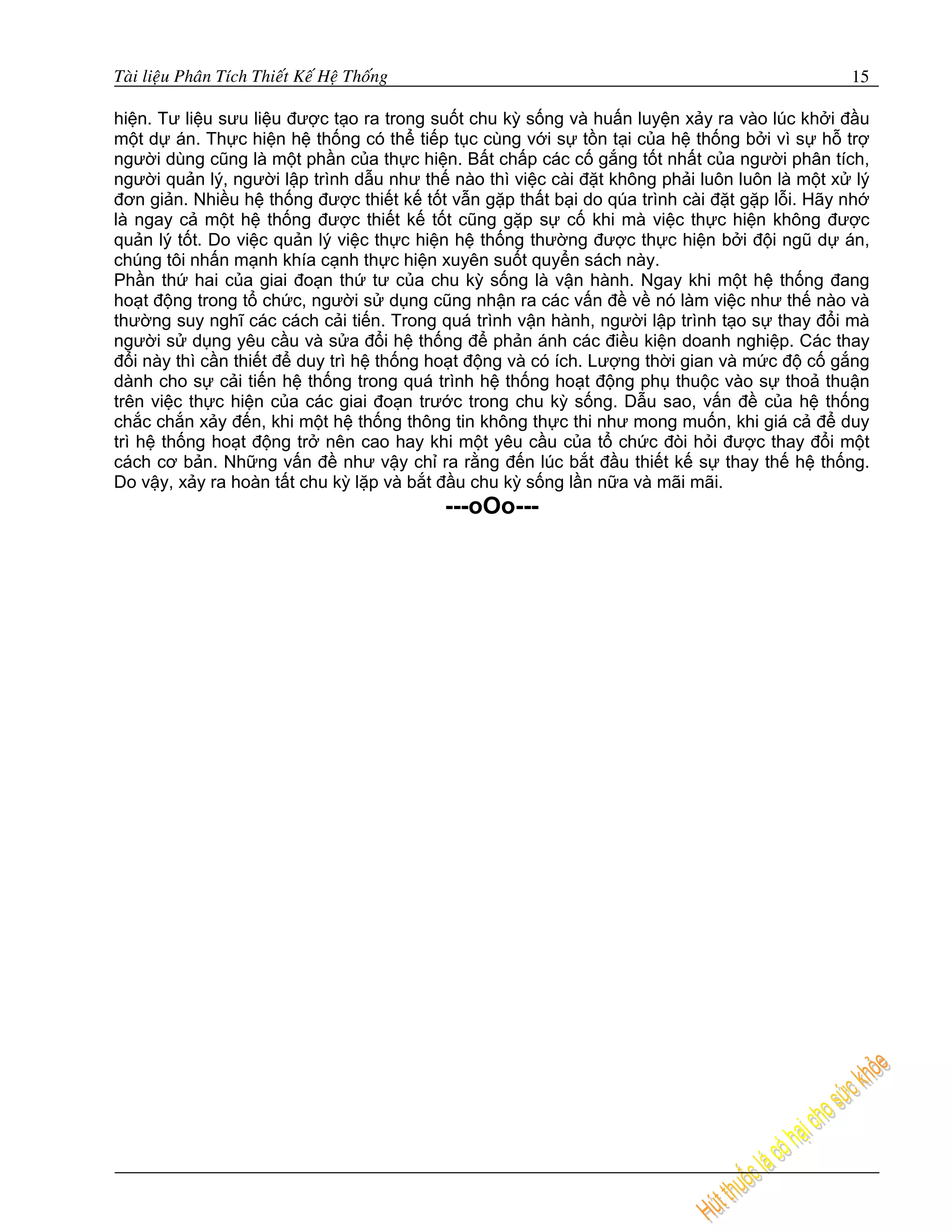 Taøi lieäu Phaân Tích Thieát Keá Heä Thoáng                                                   15

hiện. Tư liệu sưu liệu được tạo ra trong suốt chu kỳ sống và huấn luyện xảy ra vào lúc khởi đầu
một dự án. Thực hiện hệ thống có thể tiếp tục cùng với sự tồn tại của hệ thống bởi vì sự hỗ trợ
người dùng cũng là một phần của thực hiện. Bất chấp các cố gắng tốt nhất của người phân tích,
người quản lý, người lập trình dẫu như thế nào thì việc cài đặt không phải luôn luôn là một xử lý
đơn giản. Nhiều hệ thống được thiết kế tốt vẫn gặp thất bại do qúa trình cài đặt gặp lỗi. Hãy nhớ
là ngay cả một hệ thống được thiết kế tốt cũng gặp sự cố khi mà việc thực hiện không được
quản lý tốt. Do việc quản lý việc thực hiện hệ thống thường được thực hiện bởi đội ngũ dự án,
chúng tôi nhấn mạnh khía cạnh thực hiện xuyên suốt quyển sách này.
Phần thứ hai của giai đoạn thứ tư của chu kỳ sống là vận hành. Ngay khi một hệ thống đang
hoạt động trong tổ chức, người sử dụng cũng nhận ra các vấn đề về nó làm việc như thế nào và
thường suy nghĩ các cách cải tiến. Trong quá trình vận hành, người lập trình tạo sự thay đổi mà
người sử dụng yêu cầu và sửa đổi hệ thống để phản ánh các điều kiện doanh nghiệp. Các thay
đổi này thì cần thiết để duy trì hệ thống hoạt động và có ích. Lượng thời gian và mức độ cố gắng
dành cho sự cải tiến hệ thống trong quá trình hệ thống hoạt động phụ thuộc vào sự thoả thuận
trên việc thực hiện của các giai đoạn trước trong chu kỳ sống. Dẫu sao, vấn đề của hệ thống
chắc chắn xảy đến, khi một hệ thống thông tin không thực thi như mong muốn, khi giá cả để duy
trì hệ thống hoạt động trở nên cao hay khi một yêu cầu của tổ chức đòi hỏi được thay đổi một
cách cơ bản. Những vấn đề như vậy chỉ ra rằng đến lúc bắt đầu thiết kế sự thay thế hệ thống.
Do vậy, xảy ra hoàn tất chu kỳ lặp và bắt đầu chu kỳ sống lần nữa và mãi mãi.
                                              ---oOo---
 