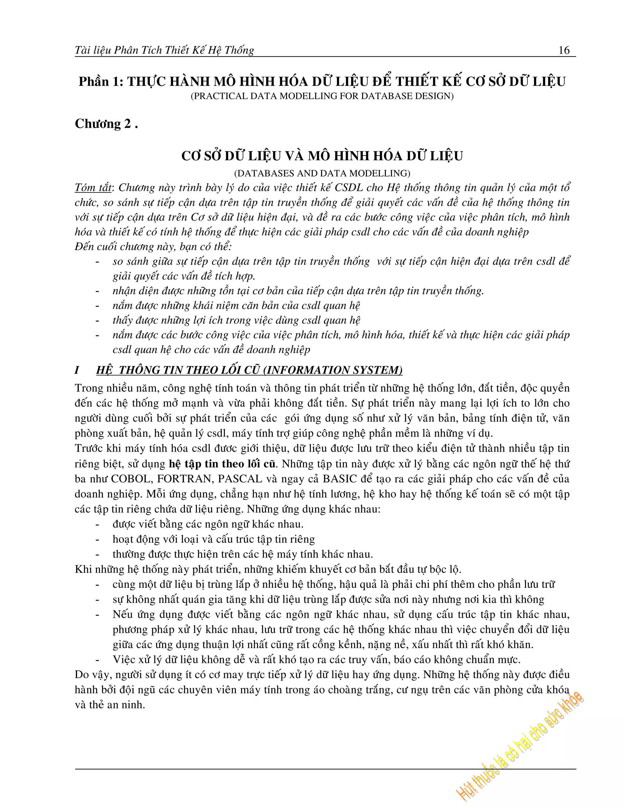 Taøi lieäu Phaân Tích Thieát Keá Heä Thoáng                                                                               16

 Phaàn 1: THÖÏC HAØNH MOÂ HÌNH HOÙA DÖÕ LIEÄU ÑEÅ THIEÁT KEÁ CÔ SÔÛ DÖÕ LIEÄU
                             (PRACTICAL DATA MODELLING FOR DATABASE DESIGN)

Chöông 2 .

                          CÔ SÔÛ DÖÕ LIEÄU VAØ MOÂ HÌNH HOÙA DÖÕ LIEÄU
                                        (DATABASES AND DATA MODELLING)
Toùm taét: Chöông naøy trình baøy lyù do cuûa vieäc thieát keá CSDL cho Heä thoáng thoâng tin quaûn lyù cuûa moät toå
chöùc, so saùnh söï tieáp caän döïa treân taäp tin truyeàn thoáng ñeå giaûi quyeát caùc vaán ñeà cuûa heä thoáng thoâng tin
vôùi söï tieáp caän döïa treân Cô sôû döõ lieäu hieän ñaïi, vaø ñeà ra caùc böôùc coâng vieäc cuûa vieäc phaân tích, moâ hình
hoùa vaø thieát keá coù tính heä thoáng ñeå thöïc hieän caùc giaûi phaùp csdl cho caùc vaán ñeà cuûa doanh nghieäp
Ñeán cuoái chöông naøy, baïn coù theå:
      - so saùnh giöõa söï tieáp caän döïa treân taäp tin truyeàn thoáng vôùi söï tieáp caän hieän ñaïi döïa treân csdl ñeå
           giaûi quyeát caùc vaán ñeà tích hôïp.
      - nhaän dieän ñöôïc nhöõng toàn taïi cô baûn cuûa tieáp caän döïa treân taäp tin truyeàn thoáng.
      - naém ñöôïc nhöõng khaùi nieäm caên baûn cuûa csdl quan heä
      - thaáy ñöôïc nhöõng lôïi ích trong vieäc duøng csdl quan heä
      - naém ñöôïc caùc böôùc coâng vieäc cuûa vieäc phaân tích, moâ hình hoùa, thieát keá vaø thöïc hieän caùc giaûi phaùp
           csdl quan heä cho caùc vaán ñeà doanh nghieäp
I    HEÄ THOÂNG TIN THEO LOÁI CUÕ (INFORMATION SYSTEM)
Trong nhieàu naêm, coâng ngheä tính toaùn vaø thoâng tin phaùt trieån töø nhöõng heä thoáng lôùn, ñaét tieàn, ñoäc quyeàn
ñeán caùc heä thoáng môû maïnh vaø vöøa phaûi khoâng ñaét tieàn. Söï phaùt trieån naøy mang laïi lôïi ích to lôùn cho
ngöôøi duøng cuoái bôûi söï phaùt trieån cuûa caùc goùi öùng duïng soá nhö xöû lyù vaên baûn, baûng tính ñieän töû, vaên
phoøng xuaát baûn, heä quaûn lyù csdl, maùy tính trôï giuùp coâng ngheä phaàn meàm laø nhöõng ví duï.
Tröôùc khi maùy tính hoùa csdl ñöôc giôùi thieäu, döõ lieäu ñöôïc löu tröõ theo kieåu ñieän töû thaønh nhieàu taäp tin
rieâng bieät, söû duïng heä taäp tin theo loái cuõ. Nhöõng taäp tin naøy ñöôïc xöû lyù baèng caùc ngoân ngöõ theá heä thöù
ba nhö COBOL, FORTRAN, PASCAL vaø ngay caû BASIC ñeå taïo ra caùc giaûi phaùp cho caùc vaán ñeà cuûa
doanh nghieäp. Moãi öùng duïng, chaúng haïn nhö heä tính löông, heä kho hay heä thoáng keá toaùn seõ coù moät taäp
caùc taäp tin rieâng chöùa döõ lieäu rieâng. Nhöõng öùng duïng khaùc nhau:
      - ñöôïc vieát baèng caùc ngoân ngöõ khaùc nhau.
      - hoaït ñoäng vôùi loaïi vaø caáu truùc taäp tin rieâng
      - thöôøng ñöôïc thöïc hieän treân caùc heä maùy tính khaùc nhau.
Khi nhöõng heä thoáng naøy phaùt trieån, nhöõng khieám khuyeát cô baûn baét ñaàu töï boäc loä.
      - cuøng moät döõ lieäu bò truøng laép ôû nhieàu heä thoáng, haäu quaû laø phaûi chi phí theâm cho phaàn löu tröõ
      - söï khoâng nhaát quaùn gia taêng khi döõ lieäu truøng laép ñöôïc söûa nôi naøy nhöng nôi kia thì khoâng
      - Neáu öùng duïng ñöôïc vieát baèng caùc ngoân ngöõ khaùc nhau, söû duïng caáu truùc taäp tin khaùc nhau,
          phöông phaùp xöû lyù khaùc nhau, löu tröõ trong caùc heä thoáng khaùc nhau thì vieäc chuyeån ñoåi döõ lieäu
          giöõa caùc öùng duïng thuaän lôïi nhaát cuõng raát coàng keành, naëng neà, xaáu nhaát thì raát khoù khaên.
      - Vieäc xöû lyù döõ lieäu khoâng deã vaø raát khoù taïo ra caùc truy vaán, baùo caùo khoâng chuaån möïc.
Do vaäy, ngöôøi söû duïng ít coù cô may tröïc tieáp xöû lyù döõ lieäu hay öùng duïng. Nhöõng heä thoáng naøy ñöôïc ñieàu
haønh bôûi ñoäi nguõ caùc chuyeân vieân maùy tính trong aùo choaøng traéng, cö nguï treân caùc vaên phoøng cöûa khoùa
vaø theû an ninh.
 