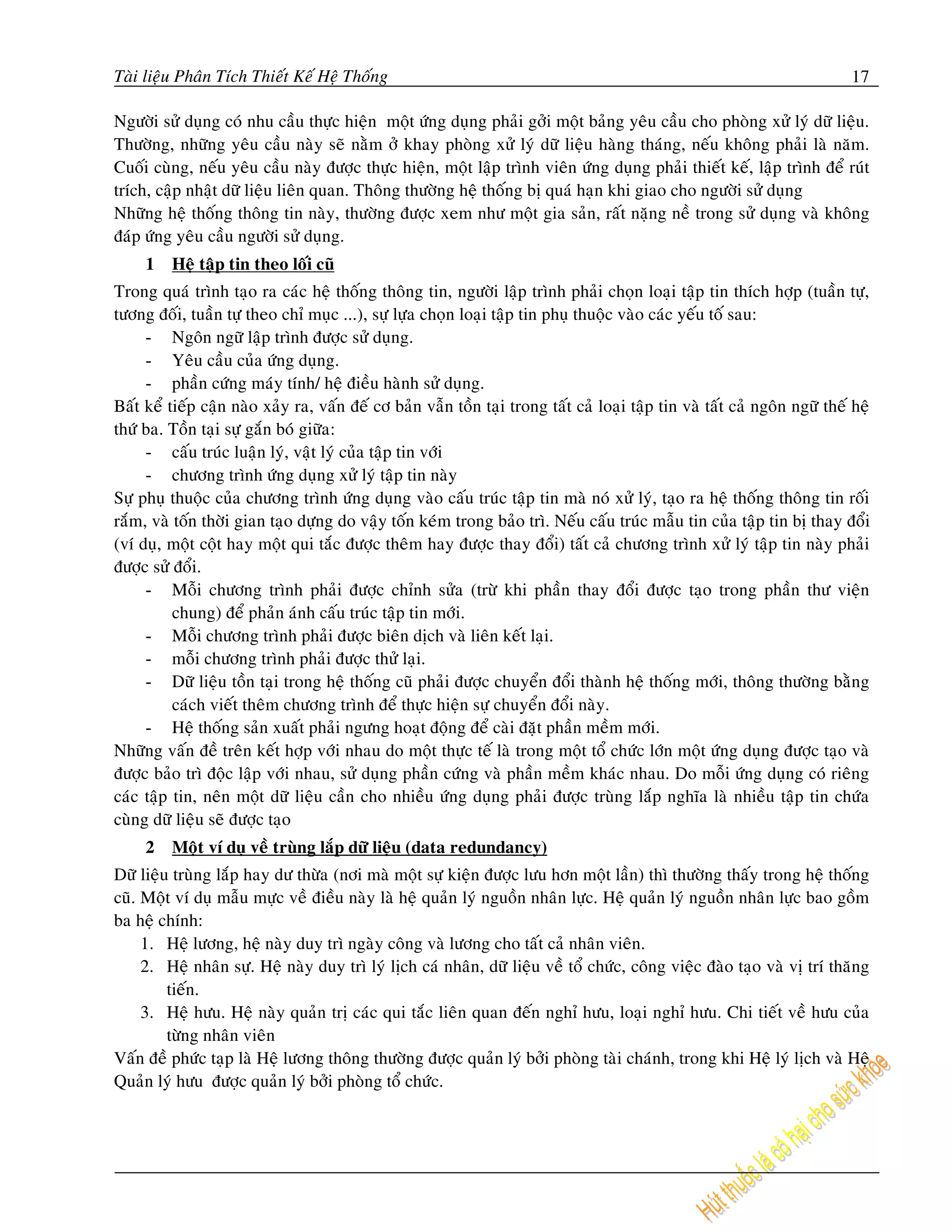 Taøi lieäu Phaân Tích Thieát Keá Heä Thoáng                                                                                 17

Ngöôøi söû duïng coù nhu caàu thöïc hieän moät öùng duïng phaûi gôûi moät baûng yeâu caàu cho phoøng xöû lyù döõ lieäu.
Thöôøng, nhöõng yeâu caàu naøy seõ naèm ôû khay phoøng xöû lyù döõ lieäu haøng thaùng, neáu khoâng phaûi laø naêm.
Cuoái cuøng, neáu yeâu caàu naøy ñöôïc thöïc hieän, moät laäp trình vieân öùng duïng phaûi thieát keá, laäp trình ñeå ruùt
trích, caäp nhaät döõ lieäu lieân quan. Thoâng thöôøng heä thoáng bò quaù haïn khi giao cho ngöôøi söû duïng
Nhöõng heä thoáng thoâng tin naøy, thöôøng ñöôïc xem nhö moät gia saûn, raát naëng neà trong söû duïng vaø khoâng
ñaùp öùng yeâu caàu ngöôøi söû duïng.
     1   Heä taäp tin theo loái cuõ
Trong quaù trình taïo ra caùc heä thoáng thoâng tin, ngöôøi laäp trình phaûi choïn loaïi taäp tin thích hôïp (tuaàn töï,
töông ñoái, tuaàn töï theo chæ muïc ...), söï löïa choïn loaïi taäp tin phuï thuoäc vaøo caùc yeáu toá sau:
     - Ngoân ngöõ laäp trình ñöôïc söû duïng.
     - Yeâu caàu cuûa öùng duïng.
     - phaàn cöùng maùy tính/ heä ñieàu haønh söû duïng.
Baát keå tieáp caän naøo xaûy ra, vaán ñeá cô baûn vaãn toàn taïi trong taát caû loaïi taäp tin vaø taát caû ngoân ngöõ theá heä
thöù ba. Toàn taïi söï gaén boù giöõa:
     - caáu truùc luaän lyù, vaät lyù cuûa taäp tin vôùi
     - chöông trình öùng duïng xöû lyù taäp tin naøy
Söï phuï thuoäc cuûa chöông trình öùng duïng vaøo caáu truùc taäp tin maø noù xöû lyù, taïo ra heä thoáng thoâng tin roái
raém, vaø toán thôøi gian taïo döïng do vaäy toán keùm trong baûo trì. Neáu caáu truùc maãu tin cuûa taäp tin bò thay ñoåi
(ví duï, moät coät hay moät qui taéc ñöôïc theâm hay ñöôïc thay ñoåi) taát caû chöông trình xöû lyù taäp tin naøy phaûi
ñöôïc söû ñoåi.
     - Moãi chöông trình phaûi ñöôïc chænh söûa (tröø khi phaàn thay ñoåi ñöôïc taïo trong phaàn thö vieän
          chung) ñeå phaûn aùnh caáu truùc taäp tin môùi.
     - Moãi chöông trình phaûi ñöôïc bieân dòch vaø lieân keát laïi.
     - moãi chöông trình phaûi ñöôïc thöû laïi.
     - Döõ lieäu toàn taïi trong heä thoáng cuõ phaûi ñöôïc chuyeån ñoåi thaønh heä thoáng môùi, thoâng thöôøng baèng
          caùch vieát theâm chöông trình ñeå thöïc hieän söï chuyeån ñoåi naøy.
     - Heä thoáng saûn xuaát phaûi ngöng hoaït ñoäng ñeå caøi ñaët phaàn meàm môùi.
Nhöõng vaán ñeà treân keát hôïp vôùi nhau do moät thöïc teá laø trong moät toå chöùc lôùn moät öùng duïng ñöôïc taïo vaø
ñöôïc baûo trì ñoäc laäp vôùi nhau, söû duïng phaàn cöùng vaø phaàn meàm khaùc nhau. Do moãi öùng duïng coù rieâng
caùc taäp tin, neân moät döõ lieäu caàn cho nhieàu öùng duïng phaûi ñöôïc truøng laép nghóa laø nhieàu taäp tin chöùa
cuøng döõ lieäu seõ ñöôïc taïo
     2   Moät ví duï veà truøng laép döõ lieäu (data redundancy)
Döõ lieäu truøng laép hay dö thöøa (nôi maø moät söï kieän ñöôïc löu hôn moät laàn) thì thöôøng thaáy trong heä thoáng
cuõ. Moät ví duï maãu möïc veà ñieàu naøy laø heä quaûn lyù nguoàn nhaân löïc. Heä quaûn lyù nguoàn nhaân löïc bao goàm
ba heä chính:
     1. Heä löông, heä naøy duy trì ngaøy coâng vaø löông cho taát caû nhaân vieân.
     2. Heä nhaân söï. Heä naøy duy trì lyù lòch caù nhaân, döõ lieäu veà toå chöùc, coâng vieäc ñaøo taïo vaø vò trí thaêng
         tieán.
     3. Heä höu. Heä naøy quaûn trò caùc qui taéc lieân quan ñeán nghæ höu, loaïi nghæ höu. Chi tieát veà höu cuûa
         töøng nhaân vieân
Vaán ñeà phöùc taïp laø Heä löông thoâng thöôøng ñöôïc quaûn lyù bôûi phoøng taøi chaùnh, trong khi Heä lyù lòch vaø Heä
Quaûn lyù höu ñöôïc quaûn lyù bôûi phoøng toå chöùc.
 