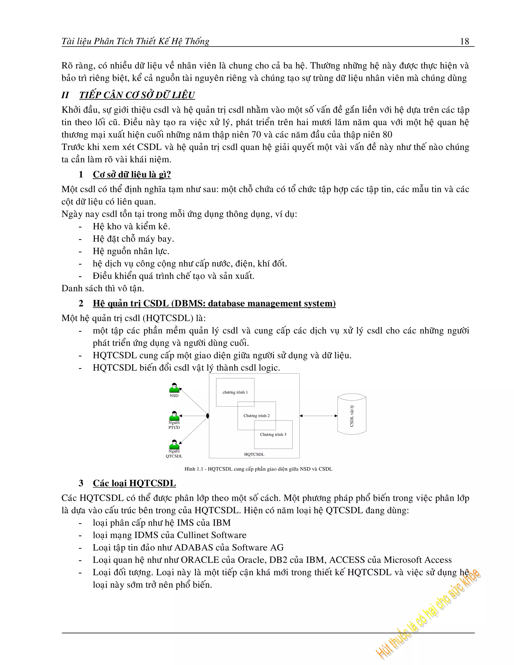 Taøi lieäu Phaân Tích Thieát Keá Heä Thoáng                                                                               18

Roõ raøng, coù nhieàu döõ lieäu veà nhaân vieân laø chung cho caû ba heä. Thöôøng nhöõng heä naøy ñöôïc thöïc hieän vaø
baûo trì rieâng bieät, keå caû nguoàn taøi nguyeân rieâng vaø chuùng taïo söï truøng döõ lieäu nhaân vieân maø chuùng duøng
II   TIEÁP CAÄN CÔ SÔÛ DÖÕ LIEÄU
Khôûi ñaàu, söï giôùi thieäu csdl vaø heä quaûn trò csdl nhaèm vaøo moät soá vaán ñeà gaén lieàn vôùi heä döïa treân caùc taäp
tin theo loái cuõ. Ñieàu naøy taïo ra vieäc xöû lyù, phaùt trieån treân hai möôi laêm naêm qua vôùi moät heä quan heä
thöông maïi xuaát hieän cuoái nhöõng naêm thaäp nieân 70 vaø caùc naêm ñaàu cuûa thaäp nieân 80
Tröôùc khi xem xeùt CSDL vaø heä quaûn trò csdl quan heä giaûi quyeát moät vaøi vaán ñeà naøy nhö theá naøo chuùng
ta caàn laøm roõ vaøi khaùi nieäm.
     1   Cô sôû döõ lieäu laø gì?
Moät csdl coù theå ñònh nghóa taïm nhö sau: moät choã chöùa coù toå chöùc taäp hôïp caùc taäp tin, caùc maãu tin vaø caùc
coät döõ lieäu coù lieân quan.
Ngaøy nay csdl toàn taïi trong moãi öùng duïng thoâng duïng, ví duï:
      - Heä kho vaø kieåm keâ.
      - Heä ñaët choã maùy bay.
      - Heä nguoàn nhaân löïc.
      - heä dòch vuï coâng coäng nhö caáp nöôùc, ñieän, khí ñoát.
      - Ñieàu khieån quaù trình cheá taïo vaø saûn xuaát.
Danh saùch thì voâ taän.
     2   Heä quaûn trò CSDL (DBMS: database management system)
Moät heä quaûn trò csdl (HQTCSDL) laø:
    - moät taäp caùc phaàn meàm quaûn lyù csdl vaø cung caáp caùc dòch vuï xöû lyù csdl cho caùc nhöõng ngöôøi
         phaùt trieån öùng duïng vaø ngöôøi duøng cuoái.
    - HQTCSDL cung caáp moät giao dieän giöõa ngöôøi söû duïng vaø döõ lieäu.
    - HQTCSDL bieán ñoåi csdl vaät lyù thaønh csdl logic.




     3   Caùc loaïi HQTCSDL
Caùc HQTCSDL coù theå ñöôïc phaân lôùp theo moät soá caùch. Moät phöông phaùp phoå bieán trong vieäc phaân lôùp
laø döïa vaøo caáu truùc beân trong cuûa HQTCSDL. Hieän coù naêm loaïi heä QTCSDL ñang duøng:
      - loaïi phaân caáp nhö heä IMS cuûa IBM
      - loaïi maïng IDMS cuûa Cullinet Software
      - Loaïi taäp tin ñaûo nhö ADABAS cuûa Software AG
      - Loaïi quan heä nhö nhö ORACLE cuûa Oracle, DB2 cuûa IBM, ACCESS cuûa Microsoft Access
      - Loaïi ñoái töôïng. Loaïi naøy laø moät tieáp caän khaù môùi trong thieát keá HQTCSDL vaø vieäc söû duïng heä
          loaïi naøy sôùm trôû neân phoå bieán.
 