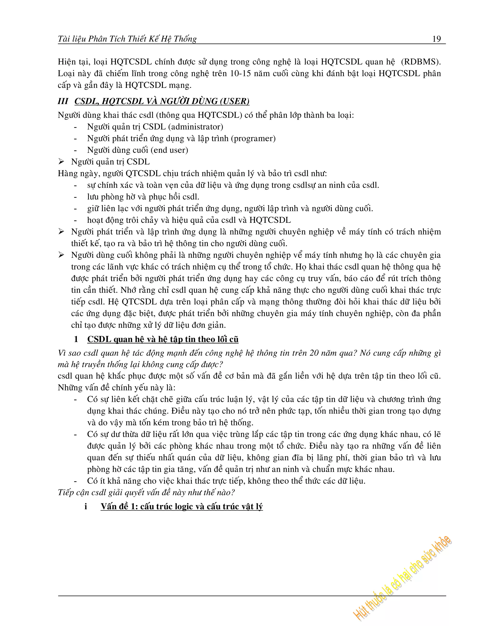 Taøi lieäu Phaân Tích Thieát Keá Heä Thoáng                                                                              19

Hieän taïi, loaïi HQTCSDL chính ñöôïc söû duïng trong coâng ngheä laø loaïi HQTCSDL quan heä (RDBMS).
Loaïi naøy ñaõ chieám lónh trong coâng ngheä treân 10-15 naêm cuoái cuøng khi ñaùnh baät loaïi HQTCSDL phaân
caáp vaø gaàn ñaây laø HQTCSDL maïng.
III CSDL, HQTCSDL VAØ NGÖÔØI DUØNG (USER)
Ngöôøi duøng khai thaùc csdl (thoâng qua HQTCSDL) coù theå phaân lôùp thaønh ba loaïi:
     - Ngöôøi quaûn trò CSDL (administrator)
     - Ngöôøi phaùt trieån öùng duïng vaø laäp trình (programer)
     - Ngöôøi duøng cuoái (end user)
    Ngöôøi quaûn trò CSDL
Haøng ngaøy, ngöôøi QTCSDL chòu traùch nhieäm quaûn lyù vaø baûo trì csdl nhö:
     - söï chính xaùc vaø toaøn veïn cuûa döõ lieäu vaø öùng duïng trong csdlsöï an ninh cuûa csdl.
     - löu phoøng hôø vaø phuïc hoài csdl.
     - giöõ lieân laïc vôùi ngöôøi phaùt trieån öùng duïng, ngöôøi laäp trình vaø ngöôøi duøng cuoái.
     - hoaït ñoäng troâi chaûy vaø hieäu quaû cuûa csdl vaø HQTCSDL
    Ngöôøi phaùt trieån vaø laäp trình öùng duïng laø nhöõng ngöôøi chuyeân nghieäp veà maùy tính coù traùch nhieäm
    thieát keá, taïo ra vaø baûo trì heä thoâng tin cho ngöôøi duøng cuoái.
    Ngöôøi duøng cuoái khoâng phaûi laø nhöõng ngöôøi chuyeân nghieäp veå maùy tính nhöng hoï laø caùc chuyeân gia
    trong caùc laõnh vöïc khaùc coù traùch nhieäm cuï theå trong toå chöùc. Hoï khai thaùc csdl quan heä thoâng qua heä
    ñöôïc phaùt trieån bôûi ngöôøi phaùt trieån öùng duïng hay caùc coâng cuï truy vaán, baùo caùo ñeå ruùt trích thoâng
    tin caàn thieát. Nhôù raèng chæ csdl quan heä cung caáp khaû naêng thöïc cho ngöôøi duøng cuoái khai thaùc tröïc
    tieáp csdl. Heä QTCSDL döïa treân loaïi phaân caáp vaø maïng thoâng thöôøng ñoøi hoûi khai thaùc döõ lieäu bôûi
    caùc öùng duïng ñaëc bieät, ñöôïc phaùt trieån bôûi nhöõng chuyeân gia maùy tính chuyeân nghieäp, coøn ña phaàn
    chæ taïo ñöôïc nhöõng xöû lyù döõ lieäu ñôn giaûn.
     1       CSDL quan heä vaø heä taäp tin theo loái cuõ
Vì sao csdl quan heä taùc ñoäng maïnh ñeán coâng ngheä heä thoâng tin treân 20 naêm qua? Noù cung caáp nhöõng gì
maø heä truyeàn thoáng laïi khoâng cung caáp ñöôïc?
csdl quan heä khaéc phuïc ñöôïc moät soá vaán ñeà cô baûn maø ñaõ gaén lieàn vôùi heä döïa treân taäp tin theo loái cuõ.
Nhöõng vaán ñeà chính yeáu naøy laø:
     - Coù söï lieân keát chaët cheõ giöõa caáu truùc luaän lyù, vaät lyù cuûa caùc taäp tin döõ lieäu vaø chöông trình öùng
          duïng khai thaùc chuùng. Ñieàu naøy taïo cho noù trôû neân phöùc taïp, toán nhieàu thôøi gian trong taïo döïng
          vaø do vaäy maø toán keùm trong baûo trì heä thoáng.
     - Coù söï dö thöøa döõ lieäu raát lôùn qua vieäc truøng laép caùc taäp tin trong caùc öùng duïng khaùc nhau, coù leõ
          ñöôïc quaûn lyù bôûi caùc phoøng khaùc nhau trong moät toå chöùc. Ñieàu naøy taïo ra nhöõng vaán ñeà lieân
          quan ñeán söï thieáu nhaát quaùn cuûa döõ lieäu, khoâng gian ñóa bò laõng phí, thôøi gian baûo trì vaø löu
          phoøng hôø caùc taäp tin gia taêng, vaán ñeà quaûn trò nhö an ninh vaø chuaån möïc khaùc nhau.
     - Coù ít khaû naêng cho vieäc khai thaùc tröïc tieáp, khoâng theo theå thöùc caùc döõ lieäu.
Tieáp caän csdl giaûi quyeát vaán ñeà naøy nhö theá naøo?
         i      Vaán ñeà 1: caáu truùc logic vaø caáu truùc vaät lyù
 