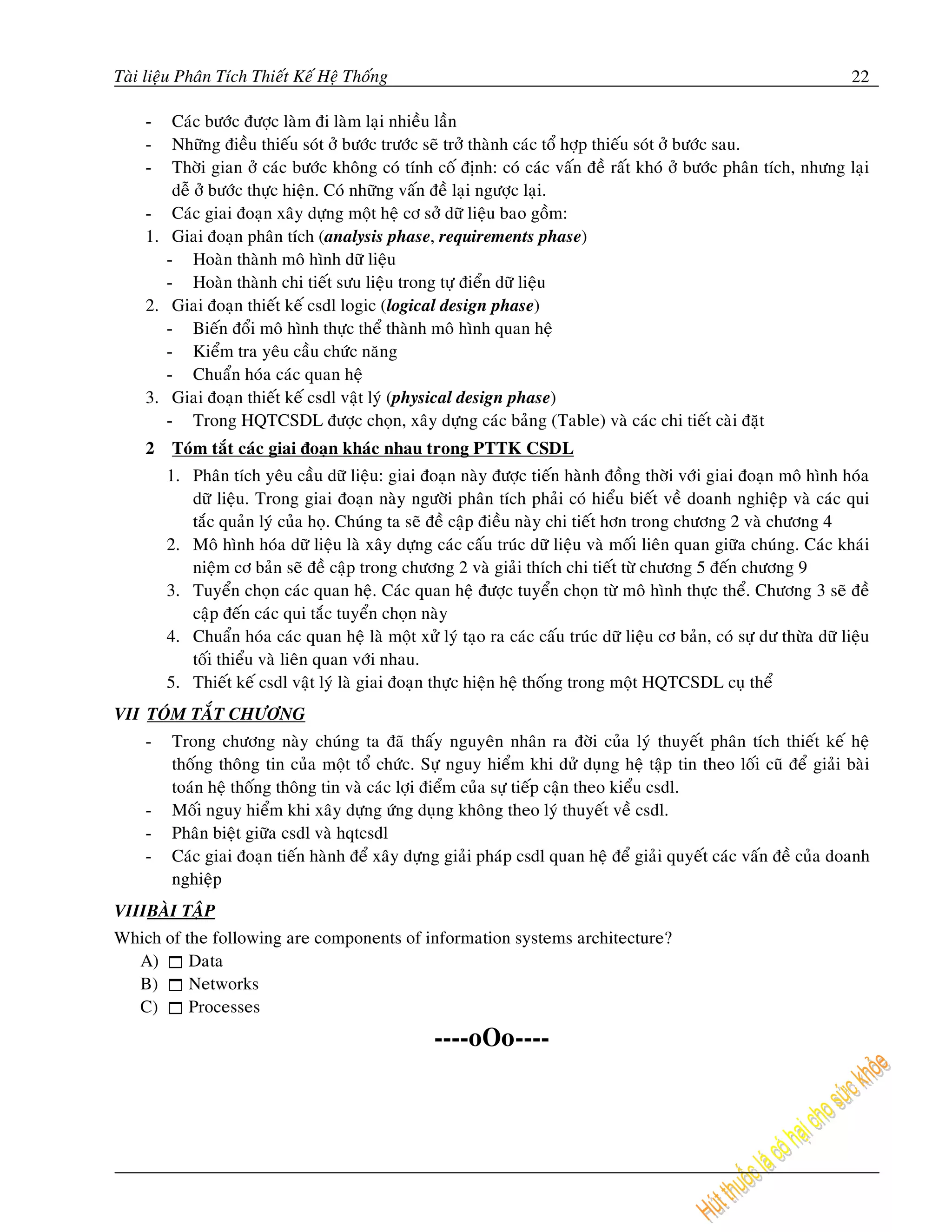 Taøi lieäu Phaân Tích Thieát Keá Heä Thoáng                                                                              22

    -     Caùc böôùc ñöôïc laøm ñi laøm laïi nhieàu laàn
    -     Nhöõng ñieàu thieáu soùt ôû böôùc tröôùc seõ trôû thaønh caùc toå hôïp thieáu soùt ôû böôùc sau.
    -     Thôøi gian ôû caùc böôùc khoâng coù tính coá ñònh: coù caùc vaán ñeà raát khoù ôû böôùc phaân tích, nhöng laïi
          deã ôû böôùc thöïc hieän. Coù nhöõng vaán ñeà laïi ngöôïc laïi.
    -     Caùc giai ñoaïn xaây döïng moät heä cô sôû döõ lieäu bao goàm:
    1.    Giai ñoaïn phaân tích (analysis phase, requirements phase)
         - Hoaøn thaønh moâ hình döõ lieäu
         - Hoaøn thaønh chi tieát söu lieäu trong töï ñieån döõ lieäu
    2.    Giai ñoaïn thieát keá csdl logic (logical design phase)
         - Bieán ñoåi moâ hình thöïc theå thaønh moâ hình quan heä
         - Kieåm tra yeâu caàu chöùc naêng
         - Chuaån hoùa caùc quan heä
    3.    Giai ñoaïn thieát keá csdl vaät lyù (physical design phase)
         - Trong HQTCSDL ñöôïc choïn, xaây döïng caùc baûng (Table) vaø caùc chi tieát caøi ñaët
    2    Toùm taét caùc giai ñoaïn khaùc nhau trong PTTK CSDL
         1. Phaân tích yeâu caàu döõ lieäu: giai ñoaïn naøy ñöôïc tieán haønh ñoàng thôøi vôùi giai ñoaïn moâ hình hoùa
            döõ lieäu. Trong giai ñoaïn naøy ngöôøi phaân tích phaûi coù hieåu bieát veà doanh nghieäp vaø caùc qui
            taéc quaûn lyù cuûa hoï. Chuùng ta seõ ñeà caäp ñieàu naøy chi tieát hôn trong chöông 2 vaø chöông 4
         2. Moâ hình hoùa döõ lieäu laø xaây döïng caùc caáu truùc döõ lieäu vaø moái lieân quan giöõa chuùng. Caùc khaùi
            nieäm cô baûn seõ ñeà caäp trong chöông 2 vaø giaûi thích chi tieát töø chöông 5 ñeán chöông 9
         3. Tuyeån choïn caùc quan heä. Caùc quan heä ñöôïc tuyeån choïn töø moâ hình thöïc theå. Chöông 3 seõ ñeà
            caäp ñeán caùc qui taéc tuyeån choïn naøy
         4. Chuaån hoùa caùc quan heä laø moät xöû lyù taïo ra caùc caáu truùc döõ lieäu cô baûn, coù söï dö thöøa döõ lieäu
            toái thieåu vaø lieân quan vôùi nhau.
         5. Thieát keá csdl vaät lyù laø giai ñoaïn thöïc hieän heä thoáng trong moät HQTCSDL cuï theå
VII TOÙM TAÉT CHÖÔNG
    -    Trong chöông naøy chuùng ta ñaõ thaáy nguyeân nhaân ra ñôøi cuûa lyù thuyeát phaân tích thieát keá heä
         thoáng thoâng tin cuûa moät toå chöùc. Söï nguy hieåm khi döû duïng heä taäp tin theo loái cuõ ñeå giaûi baøi
         toaùn heä thoáng thoâng tin vaø caùc lôïi ñieåm cuûa söï tieáp caän theo kieåu csdl.
    -    Moái nguy hieåm khi xaây döïng öùng duïng khoâng theo lyù thuyeát veà csdl.
    -    Phaân bieät giöõa csdl vaø hqtcsdl
    -    Caùc giai ñoaïn tieán haønh ñeå xaây döïng giaûi phaùp csdl quan heä ñeå giaûi quyeát caùc vaán ñeà cuûa doanh
         nghieäp
VIIIBAØI TAÄP
Which of the following are components of information systems architecture?
  A)      Data
  B)      Networks
  C)      Processes
                                                    ----oOo----
 
