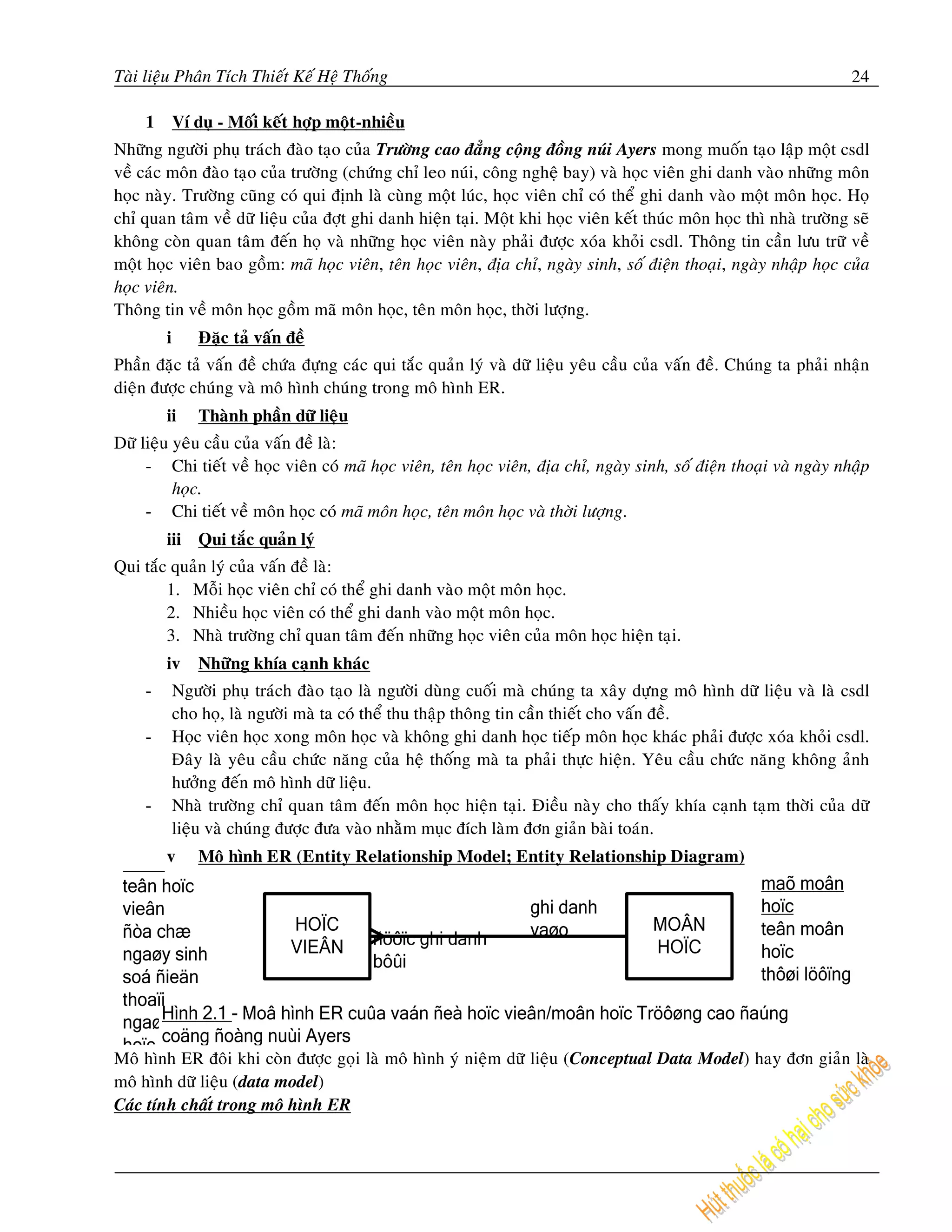 Taøi lieäu Phaân Tích Thieát Keá Heä Thoáng                                                                            24

     1       Ví duï - Moái keát hôïp moät-nhieàu
Nhöõng ngöôøi phuï traùch ñaøo taïo cuûa Tröôøng cao ñaúng coäng ñoàng nuùi Ayers mong muoán taïo laäp moät csdl
veà caùc moân ñaøo taïo cuûa tröôøng (chöùng chæ leo nuùi, coâng ngheä bay) vaø hoïc vieân ghi danh vaøo nhöõng moân
hoïc naøy. Tröôøng cuõng coù qui ñònh laø cuøng moät luùc, hoïc vieân chæ coù theå ghi danh vaøo moät moân hoïc. Hoï
chæ quan taâm veà döõ lieäu cuûa ñôït ghi danh hieän taïi. Moät khi hoïc vieân keát thuùc moân hoïc thì nhaø tröôøng seõ
khoâng coøn quan taâm ñeán hoï vaø nhöõng hoïc vieân naøy phaûi ñöôïc xoùa khoûi csdl. Thoâng tin caàn löu tröõ veà
moät hoïc vieân bao goàm: maõ hoïc vieân, teân hoïc vieân, ñòa chæ, ngaøy sinh, soá ñieän thoaïi, ngaøy nhaäp hoïc cuûa
hoïc vieân.
Thoâng tin veà moân hoïc goàm maõ moân hoïc, teân moân hoïc, thôøi löôïng.
         i       Ñaëc taû vaán ñeà
Phaàn ñaëc taû vaán ñeà chöùa ñöïng caùc qui taéc quaûn lyù vaø döõ lieäu yeâu caàu cuûa vaán ñeà. Chuùng ta phaûi nhaän
dieän ñöôïc chuùng vaø moâ hình chuùng trong moâ hình ER.
         ii      Thaønh phaàn döõ lieäu
Döõ lieäu yeâu caàu cuûa vaán ñeà laø:
     - Chi tieát veà hoïc vieân coù maõ hoïc vieân, teân hoïc vieân, ñòa chæ, ngaøy sinh, soá ñieän thoaïi vaø ngaøy nhaäp
          hoïc.
     - Chi tieát veà moân hoïc coù maõ moân hoïc, teân moân hoïc vaø thôøi löôïng.
         iii Qui taéc quaûn lyù
Qui taéc quaûn lyù cuûa vaán ñeà laø:
        1. Moãi hoïc vieân chæ coù theå ghi danh vaøo moät moân hoïc.
        2. Nhieàu hoïc vieân coù theå ghi danh vaøo moät moân hoïc.
        3. Nhaø tröôøng chæ quan taâm ñeán nhöõng hoïc vieân cuûa moân hoïc hieän taïi.
         iv      Nhöõng khía caïnh khaùc
     -       Ngöôøi phuï traùch ñaøo taïo laø ngöôøi duøng cuoái maø chuùng ta xaây döïng moâ hình döõ lieäu vaø laø csdl
             cho hoï, laø ngöôøi maø ta coù theå thu thaäp thoâng tin caàn thieát cho vaán ñeà.
     -       Hoïc vieân hoïc xong moân hoïc vaø khoâng ghi danh hoïc tieáp moân hoïc khaùc phaûi ñöôïc xoùa khoûi csdl.
             Ñaây laø yeâu caàu chöùc naêng cuûa heä thoáng maø ta phaûi thöïc hieän. Yeâu caàu chöùc naêng khoâng aûnh
             höôûng ñeán moâ hình döõ lieäu.
     -       Nhaø tröôøng chæ quan taâm ñeán moân hoïc hieän taïi. Ñieàu naøy cho thaáy khía caïnh taïm thôøi cuûa döõ
             lieäu vaø chuùng ñöôïc ñöa vaøo nhaèm muïc ñích laøm ñôn giaûn baøi toaùn.
         v       Moâ hình ER (Entity Relationship Model; Entity Relationship Diagram)




Moâ hình ER ñoâi khi coøn ñöôïc goïi laø moâ hình yù nieäm döõ lieäu (Conceptual Data Model) hay ñôn giaûn laø
moâ hình döõ lieäu (data model)
Caùc tính chaát trong moâ hình ER
 