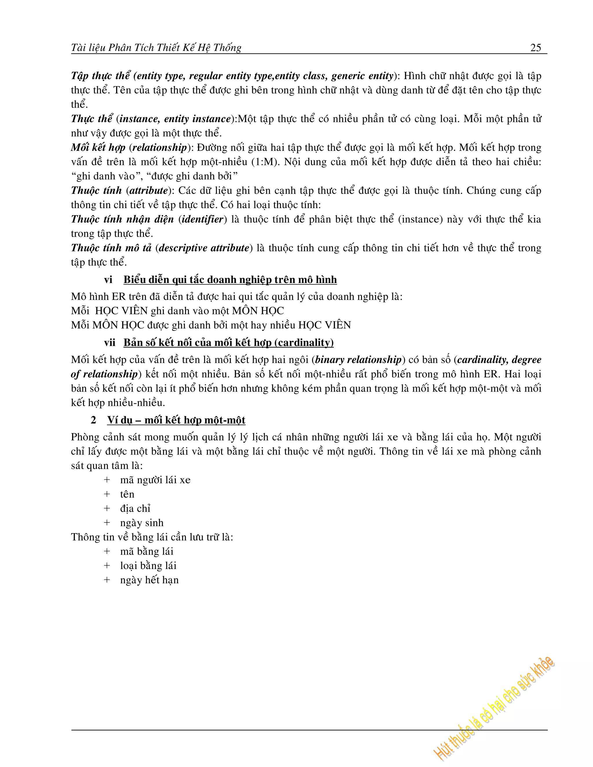 Taøi lieäu Phaân Tích Thieát Keá Heä Thoáng                                                                            25

Taäp thöïc theå (entity type, regular entity type,entity class, generic entity): Hình chöõ nhaät ñöôïc goïi laø taäp
thöïc theå. Teân cuûa taäp thöïc theå ñöôïc ghi beân trong hình chöõ nhaät vaø duøng danh töø ñeå ñaët teân cho taäp thöïc
theå.
Thöïc theå (instance, entity instance):Moät taäp thöïc theå coù nhieàu phaàn töû coù cuøng loaïi. Moãi moät phaàn töû
nhö vaäy ñöôïc goïi laø moät thöïc theå.
Moái keát hôïp (relationship): Ñöôøng noái giöõa hai taäp thöïc theå ñöôïc goïi laø moái keát hôïp. Moái keát hôïp trong
vaán ñeà treân laø moái keát hôïp moät-nhieàu (1:M). Noäi dung cuûa moái keát hôïp ñöôïc dieãn taû theo hai chieàu:
“ghi danh vaøo”, “ñöôïc ghi danh bôûi”
Thuoäc tính (attribute): Caùc döõ lieäu ghi beân caïnh taäp thöïc theå ñöôïc goïi laø thuoäc tính. Chuùng cung caáp
thoâng tin chi tieát veà taäp thöïc theå. Coù hai loaïi thuoäc tính:
Thuoäc tính nhaän dieän (identifier) laø thuoäc tính ñeå phaân bieät thöïc theå (instance) naøy vôùi thöïc theå kia
trong taäp thöïc theå.
Thuoäc tính moâ taû (descriptive attribute) laø thuoäc tính cung caáp thoâng tin chi tieát hôn veà thöïc theå trong
taäp thöïc theå.
         vi   Bieåu dieãn qui taéc doanh nghieäp treân moâ hình
Moâ hình ER treân ñaõ dieãn taû ñöôïc hai qui taéc quaûn lyù cuûa doanh nghieäp laø:
Moãi HOÏC VIEÂN ghi danh vaøo moät MOÂN HOÏC
Moãi MOÂN HOÏC ñöôïc ghi danh bôûi moät hay nhieàu HOÏC VIEÂN
         vii Baûn soá keát noái cuûa moái keát hôïp (cardinality)
Moái keát hôïp cuûa vaán ñeà treân laø moái keát hôïp hai ngoâi (binary relationship) coù bản số (cardinality, degree
of relationship) kết noái moät nhieàu. Bản số keát noái moät-nhieàu raát phoå bieán trong moâ hình ER. Hai loaïi
bản số keát noái coøn laïi ít phoå bieán hôn nhöng khoâng keùm phaàn quan troïng laø moái keát hôïp moät-moät vaø moái
keát hôïp nhieàu-nhieàu.
     2   Ví duï – moái keát hôïp moät-moät
Phoøng caûnh saùt mong muoán quaûn lyù lyù lòch caù nhaân nhöõng ngöôøi laùi xe vaø baèng laùi cuûa hoï. Moät ngöôøi
chæ laáy ñöôïc moät baèng laùi vaø moät baèng laùi chæ thuoäc veà moät ngöôøi. Thoâng tin veà laùi xe maø phoøng caûnh
saùt quan taâm laø:
         + maõ ngöôøi laùi xe
         + teân
         + ñòa chæ
         + ngaøy sinh
Thoâng tin veà baèng laùi caàn löu tröõ laø:
         + maõ baèng laùi
         + loaïi baèng laùi
         + ngaøy heát haïn
 