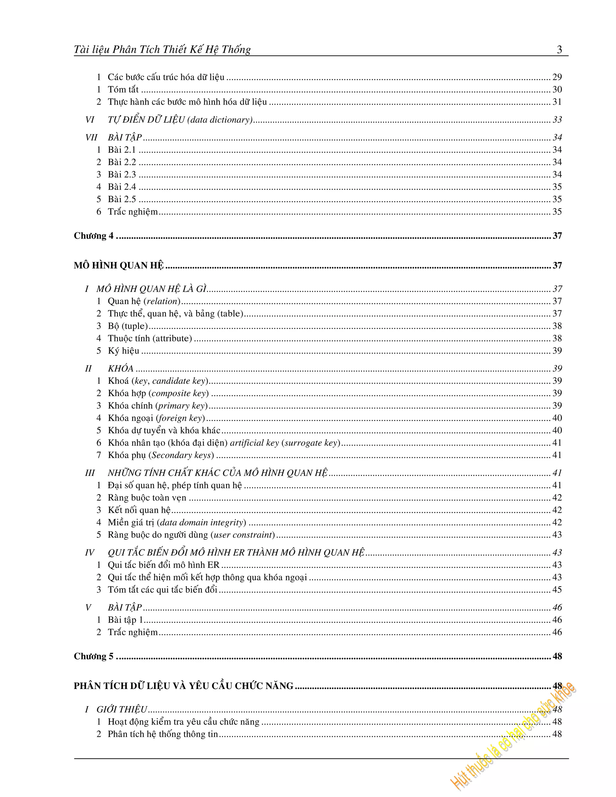 Taøi lieäu Phaân Tích Thieát Keá Heä Thoáng                                                                                                                                                    3

          1 Caùc böôùc caáu truùc hoùa döõ lieäu .................................................................................................................................. 29
          1 Toùm taét .................................................................................................................................................................... 30
          2 Thöïc haønh caùc böôùc moâ hình hoùa döõ lieäu ................................................................................................................. 31
    VI        TÖÏ ÑIEÅN DÖÕ LIEÄU (data dictionary).......................................................................................................................... 33
    VII       BAØI TAÄP ....................................................................................................................................................................... 34
       1      Baøi 2.1 ..................................................................................................................................................................... 34
       2      Baøi 2.2 ..................................................................................................................................................................... 34
       3      Baøi 2.3 ..................................................................................................................................................................... 34
       4      Baøi 2.4 ..................................................................................................................................................................... 35
       5      Baøi 2.5 ..................................................................................................................................................................... 35
       6      Traéc nghieäm ............................................................................................................................................................. 35

Chöông 4 .................................................................................................................................................................................. 37


MOÂ HÌNH QUAN HEÄ .............................................................................................................................................................. 37

    I MOÂ HÌNH QUAN HEÄ LAØ GÌ............................................................................................................................................. 37
      1 Quan heä (relation).................................................................................................................................................... 37
      2 Thöïc theå, quan heä, vaø baûng (table)........................................................................................................................... 37
      3 Boä (tuple)................................................................................................................................................................. 38
      4 Thuoäc tính (attribute) ............................................................................................................................................... 38
      5 Kyù hieäu .................................................................................................................................................................... 39
    II        KHOÙA .......................................................................................................................................................................... 39
          1   Khoaù (key, candidate key)......................................................................................................................................... 39
          2   Khoùa hôïp (composite key) ........................................................................................................................................ 39
          3   Khoùa chính (primary key)......................................................................................................................................... 39
          4   Khoùa ngoaïi (foreign key).......................................................................................................................................... 40
          5   Khoùa döï tuyeån vaø khoùa khaùc .................................................................................................................................... 40
          6   Khoùa nhaân taïo (khoùa ñaïi dieän) artificial key (surrogate key).................................................................................... 41
          7   Khoùa phuï (Secondary keys) ...................................................................................................................................... 41
    III       NHÖÕNG TÍNH CHAÁT KHAÙC CUÛA MOÂ HÌNH QUAN HEÄ ........................................................................................... 41
          1   Ñaïi soá quan heä, pheùp tính quan heä ........................................................................................................................... 41
          2   Raøng buoäc toaøn veïn ................................................................................................................................................. 42
          3   Keát noái quan heä........................................................................................................................................................ 42
          4   Mieàn giaù trò (data domain integrity) ......................................................................................................................... 42
          5   Raøng buoäc do ngöôøi duøng (user constraint) .............................................................................................................. 43
    IV      QUI TAÉC BIEÁN ÑOÅI MOÂ HÌNH ER THAØNH MOÂ HÌNH QUAN HEÄ ............................................................................ 43
          1 Qui taéc bieán ñoåi moâ hình ER .................................................................................................................................... 43
          2 Qui taéc theå hieän moái keát hôïp thoâng qua khoùa ngoaïi ................................................................................................. 43
          3 Toùm taét caùc qui taéc bieán ñoåi ..................................................................................................................................... 45
    V       BAØI TAÄP ....................................................................................................................................................................... 46
          1 Baøi taäp 1................................................................................................................................................................... 46
          2 Traéc nghieäm ............................................................................................................................................................. 46

Chöông 5 .................................................................................................................................................................................. 48


PHAÂN TÍCH DÖÕ LIEÄU VAØ YEÂU CAÀU CHÖÙC NAÊNG ......................................................................................................... 48

    I GIÔÙI THIEÄU ..................................................................................................................................................................... 48
      1 Hoaït ñoäng kieåm tra yeâu caàu chöùc naêng .................................................................................................................... 48
      2 Phaân tích heä thoáng thoâng tin..................................................................................................................................... 48
 