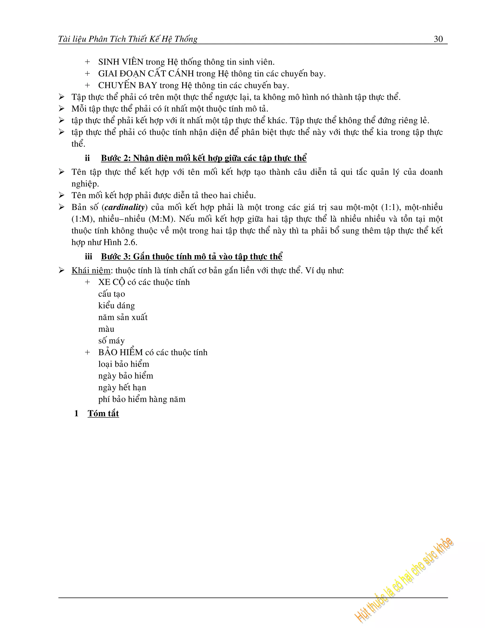 Taøi lieäu Phaân Tích Thieát Keá Heä Thoáng                                                                             30

         + SINH VIEÂN trong Heä thoáng thoâng tin sinh vieân.
         + GIAI ÑOAÏN CAÁT CAÙNH trong Heä thoâng tin caùc chuyeán bay.
         + CHUYEÁN BAY trong Heä thoâng tin caùc chuyeán bay.
    Taäp thöïc theå phaûi coù treân moät thöïc theå ngöôïc laïi, ta khoâng moâ hình noù thaønh taäp thöïc theå.
    Moãi taäp thöïc theå phaûi coù ít nhaát moät thuoäc tính moâ taû.
    taäp thöïc theå phaûi keát hôïp vôùi ít nhaát moät taäp thöïc theå khaùc. Taäp thöïc theå khoâng theå ñöùng rieâng leû.
    taäp thöïc theå phaûi coù thuoäc tính nhaän dieän ñeå phaân bieät thöïc theå naøy vôùi thöïc theå kia trong taäp thöïc
    theå.
        ii   Böôùc 2: Nhaän dieän moái keát hôïp giöõa caùc taäp thöïc theå
    Teân taäp thöïc theå keát hôïp vôùi teân moái keát hôïp taïo thaønh caâu dieãn    taû qui taéc quaûn lyù cuûa doanh
    nghieäp.
    Teân moái keát hôïp phaûi ñöôïc dieãn taû theo hai chieàu.
    Baûn soá (cardinality) cuûa moái keát hôïp phaûi laø moät trong caùc giaù trò     sau moät-moät (1:1), moät-nhieàu
    (1:M), nhieàu–nhieàu (M:M). Neáu moái keát hôïp giöõa hai taäp thöïc theå         laø nhieàu nhieàu vaø toàn taïi moät
    thuoäc tính khoâng thuoäc veà moät trong hai taäp thöïc theå naøy thì ta phaûi    boå sung theâm taäp thöïc theå keát
    hôïp nhö Hình 2.6.
        iii Böôùc 3: Gaén thuoäc tính moâ taû vaøo taäp thöïc theå
    Khaùi nieäm: thuoäc tính laø tính chaát cô baûn gaén lieàn vôùi thöïc theå. Ví duï nhö:
       + XE COÄ coù caùc thuoäc tính
            caáu taïo
            kieåu daùng
            naêm saûn xuaát
            maøu
            soá maùy
       + BAÛO HIEÅM coù caùc thuoäc tính
            loaïi baûo hieåm
            ngaøy baûo hieåm
            ngaøy heát haïn
            phí baûo hieåm haøng naêm
    1    Toùm taét
 