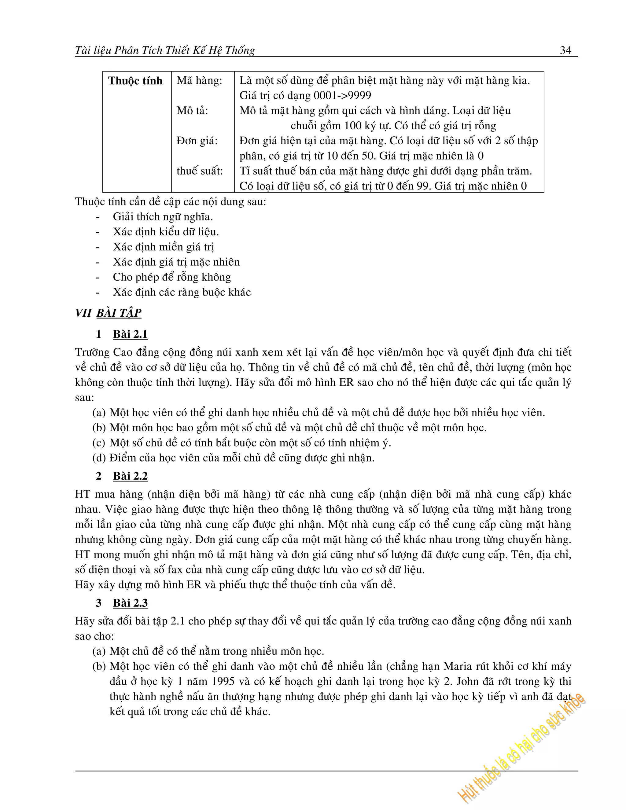 Taøi lieäu Phaân Tích Thieát Keá Heä Thoáng                                                                            34

         Thuoäc tính     Maõ haøng:    Laø moät soá duøng ñeå phaân bieät maët haøng naøy vôùi maët haøng kia.
                                       Giaù trò coù daïng 0001->9999
                        Moâ taû:       Moâ taû maët haøng goàm qui caùch vaø hình daùng. Loaïi döõ lieäu
                                                     chuoãi goàm 100 kyù töï. Coù theå coù giaù trò roãng
                        Ñôn giaù:      Ñôn giaù hieän taïi cuûa maët haøng. Coù loaïi döõ lieäu soá vôùi 2 soá thaäp
                                       phaân, coù giaù trò töø 10 ñeán 50. Giaù trò maëc nhieân laø 0
                        thueá suaát: Tæ suaát thueá baùn cuûa maët haøng ñöôïc ghi döôùi daïng phaàn traêm.
                                       Coù loaïi döõ lieäu soá, coù giaù trò töø 0 ñeán 99. Giaù trò maëc nhieân 0
Thuoäc tính caàn ñeà caäp caùc noäi dung sau:
   - Giaûi thích ngöõ nghóa.
   - Xaùc ñònh kieåu döõ lieäu.
   - Xaùc ñònh mieàn giaù trò
   - Xaùc ñònh giaù trò maëc nhieân
   - Cho pheùp ñeå roãng khoâng
   - Xaùc ñònh caùc raøng buoäc khaùc
VII BAØI TAÄP
     1    Baøi 2.1
Tröôøng Cao ñaúng coäng ñoàng nuùi xanh xem xeùt laïi vaán ñeà hoïc vieân/moân hoïc vaø quyeát ñònh ñöa chi tieát
veà chuû ñeà vaøo cô sôû döõ lieäu cuûa hoï. Thoâng tin veà chuû ñeà coù maõ chuû ñeà, teân chuû ñeà, thời lượng (môn học
không còn thuộc tính thời lượng). Haõy söûa ñoåi moâ hình ER sao cho noù theå hieän ñöôïc caùc qui taéc quaûn lyù
sau:
    (a) Moät hoïc vieân coù theå ghi danh hoïc nhieàu chuû ñeà vaø moät chuû ñeà ñöôïc hoïc bôûi nhieàu hoïc vieân.
    (b) Moät moân hoïc bao goàm moät soá chuû ñeà vaø moät chuû ñeà chæ thuoäc veà moät moân hoïc.
    (c) Moät soá chuû ñeà coù tính baét buoäc coøn moät soá coù tính nhieäm yù.
    (d) Ñieåm cuûa hoïc vieân cuûa moãi chuû ñeà cuõng ñöôïc ghi nhaän.
     2    Baøi 2.2
HT mua haøng (nhaän dieän bôûi maõ haøng) töø caùc nhaø cung caáp (nhaän dieän bôûi maõ nhaø cung caáp) khaùc
nhau. Vieäc giao haøng ñöôïc thöïc hieän theo thoâng leä thoâng thöôøng vaø soá löôïng cuûa töøng maët haøng trong
moãi laàn giao cuûa töøng nhaø cung caáp ñöôïc ghi nhaän. Moät nhaø cung caáp coù theå cung caáp cuøng maët haøng
nhöng khoâng cuøng ngaøy. Ñôn giaù cung caáp cuûa moät maët haøng coù theå khaùc nhau trong töøng chuyeán haøng.
HT mong muoán ghi nhaän moâ taû maët haøng vaø ñôn giaù cuõng nhö soá löôïng ñaõ ñöôïc cung caáp. Teân, ñòa chæ,
soá ñieän thoaïi vaø soá fax cuûa nhaø cung caáp cuõng ñöôïc löu vaøo cô sôû döõ lieäu.
Haõy xaây döïng moâ hình ER vaø phieáu thöïc theå thuoäc tính cuûa vaán ñeà.
     3    Baøi 2.3
Haõy söûa ñoåi baøi taäp 2.1 cho pheùp söï thay ñoåi veà qui taéc quaûn lyù cuûa tröôøng cao ñaúng coäng ñoàng nuùi xanh
sao cho:
    (a) Moät chuû ñeà coù theå naèm trong nhieàu moân hoïc.
    (b) Moät hoïc vieân coù theå ghi danh vaøo moät chuû ñeà nhieàu laàn (chaúng haïn Maria ruùt khoûi cô khí maùy
        daàu ôû hoïc kyø 1 naêm 1995 vaø coù keá hoaïch ghi danh laïi trong hoïc kyø 2. John ñaõ rôùt trong kyø thi
        thöïc haønh ngheà naáu aên thöôïng haïng nhöng ñöôïc pheùp ghi danh laïi vaøo hoïc kyø tieáp vì anh ñaõ ñaït
        keát quaû toát trong caùc chuû ñeà khaùc.
 