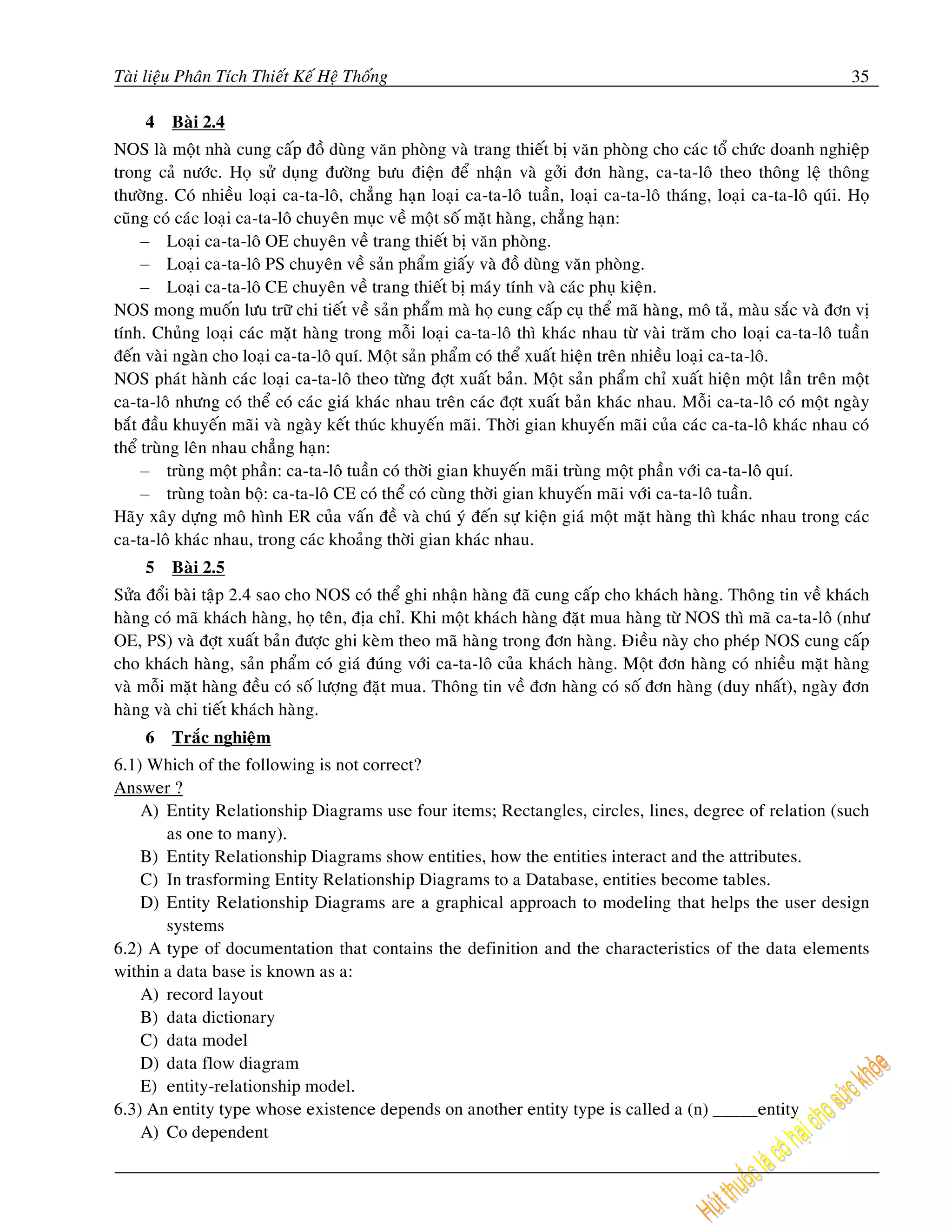 Taøi lieäu Phaân Tích Thieát Keá Heä Thoáng                                                                           35

     4   Baøi 2.4
NOS laø moät nhaø cung caáp ñoà duøng vaên phoøng vaø trang thieát bò vaên phoøng cho caùc toå chöùc doanh nghieäp
trong caû nöôùc. Hoï söû duïng ñöôøng böu ñieän ñeå nhaän vaø gôûi ñôn haøng, ca-ta-loâ theo thoâng leä thoâng
thöôøng. Coù nhieàu loaïi ca-ta-loâ, chaúng haïn loaïi ca-ta-loâ tuaàn, loaïi ca-ta-loâ thaùng, loaïi ca-ta-loâ quùi. Hoï
cuõng coù caùc loaïi ca-ta-loâ chuyeân muïc veà moät soá maët haøng, chaúng haïn:
     – Loaïi ca-ta-loâ OE chuyeân veà trang thieát bò vaên phoøng.
     – Loaïi ca-ta-loâ PS chuyeân veà saûn phaåm giaáy vaø ñoà duøng vaên phoøng.
     – Loaïi ca-ta-loâ CE chuyeân veà trang thieát bò maùy tính vaø caùc phuï kieän.
NOS mong muoán löu tröõ chi tieát veà saûn phaåm maø hoï cung caáp cuï theå maõ haøng, moâ taû, maøu saéc vaø ñôn vò
tính. Chuûng loaïi caùc maët haøng trong moãi loaïi ca-ta-loâ thì khaùc nhau töø vaøi traêm cho loaïi ca-ta-loâ tuaàn
ñeán vaøi ngaøn cho loaïi ca-ta-loâ quí. Moät saûn phaåm coù theå xuaát hieän treân nhieàu loaïi ca-ta-loâ.
NOS phaùt haønh caùc loaïi ca-ta-loâ theo töøng ñôït xuaát baûn. Moät saûn phaåm chæ xuaát hieän moät laàn treân moät
ca-ta-loâ nhöng coù theå coù caùc giaù khaùc nhau treân caùc ñôït xuaát baûn khaùc nhau. Moãi ca-ta-loâ coù moät ngaøy
baét ñaàu khuyeán maõi vaø ngaøy keát thuùc khuyeán maõi. Thôøi gian khuyeán maõi cuûa caùc ca-ta-loâ khaùc nhau coù
theå truøng leân nhau chaúng haïn:
     – truøng moät phaàn: ca-ta-loâ tuaàn coù thôøi gian khuyeán maõi truøng moät phaàn vôùi ca-ta-loâ quí.
     – truøng toaøn boä: ca-ta-loâ CE coù theå coù cuøng thôøi gian khuyeán maõi vôùi ca-ta-loâ tuaàn.
Haõy xaây döïng moâ hình ER cuûa vaán ñeà vaø chuù yù ñeán söï kieän giaù moät maët haøng thì khaùc nhau trong caùc
ca-ta-loâ khaùc nhau, trong caùc khoaûng thôøi gian khaùc nhau.
     5   Baøi 2.5
Söûa ñoåi baøi taäp 2.4 sao cho NOS coù theå ghi nhaän haøng ñaõ cung caáp cho khaùch haøng. Thoâng tin veà khaùch
haøng coù maõ khaùch haøng, hoï teân, ñòa chæ. Khi moät khaùch haøng ñaët mua haøng töø NOS thì maõ ca-ta-loâ (nhö
OE, PS) vaø ñôït xuaát baûn ñöôïc ghi keøm theo maõ haøng trong ñôn haøng. Ñieàu naøy cho pheùp NOS cung caáp
cho khaùch haøng, saûn phaåm coù giaù ñuùng vôùi ca-ta-loâ cuûa khaùch haøng. Moät ñôn haøng coù nhieàu maët haøng
vaø moãi maët haøng ñeàu coù soá löôïng ñaët mua. Thoâng tin veà ñôn haøng coù soá ñôn haøng (duy nhaát), ngaøy ñôn
haøng vaø chi tieát khaùch haøng.
     6   Traéc nghieäm
6.1) Which of the following is not correct?
Answer ?
    A) Entity Relationship Diagrams use four items; Rectangles, circles, lines, degree of relation (such
       as one to many).
    B) Entity Relationship Diagrams show entities, how the entities interact and the attributes.
    C) In trasforming Entity Relationship Diagrams to a Database, entities become tables.
    D) Entity Relationship Diagrams are a graphical approach to modeling that helps the user design
       systems
6.2) A type of documentation that contains the definition and the characteristics of the data elements
within a data base is known as a:
    A) record layout
    B) data dictionary
    C) data model
    D) data flow diagram
    E) entity-relationship model.
6.3) An entity type whose existence depends on another entity type is called a (n) _____entity
    A) Co dependent
 