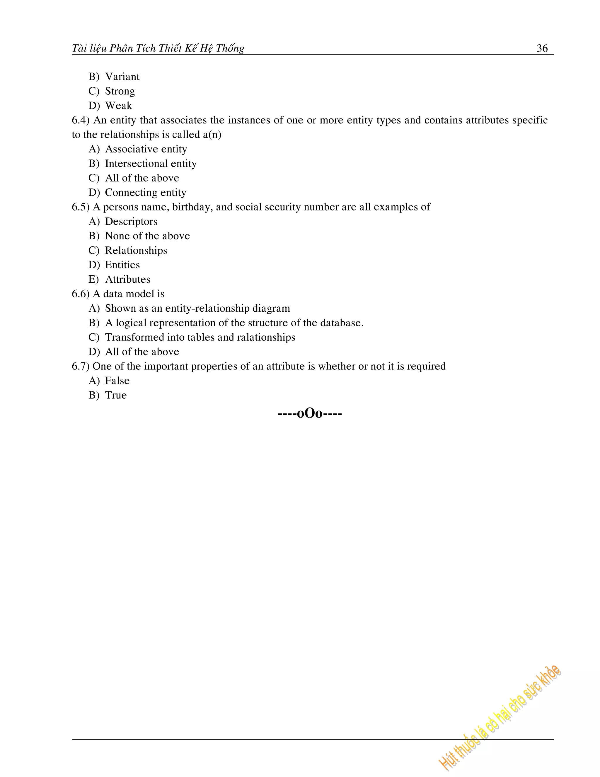 Taøi lieäu Phaân Tích Thieát Keá Heä Thoáng                                                           36

    B) Variant
    C) Strong
    D) Weak
6.4) An entity that associates the instances of one or more entity types and contains attributes specific
to the relationships is called a(n)
    A) Associative entity
    B) Intersectional entity
    C) All of the above
    D) Connecting entity
6.5) A persons name, birthday, and social security number are all examples of
    A) Descriptors
    B) None of the above
    C) Relationships
    D) Entities
    E) Attributes
6.6) A data model is
    A) Shown as an entity-relationship diagram
    B) A logical representation of the structure of the database.
    C) Transformed into tables and ralationships
    D) All of the above
6.7) One of the important properties of an attribute is whether or not it is required
    A) False
    B) True
                                              ----oOo----
 