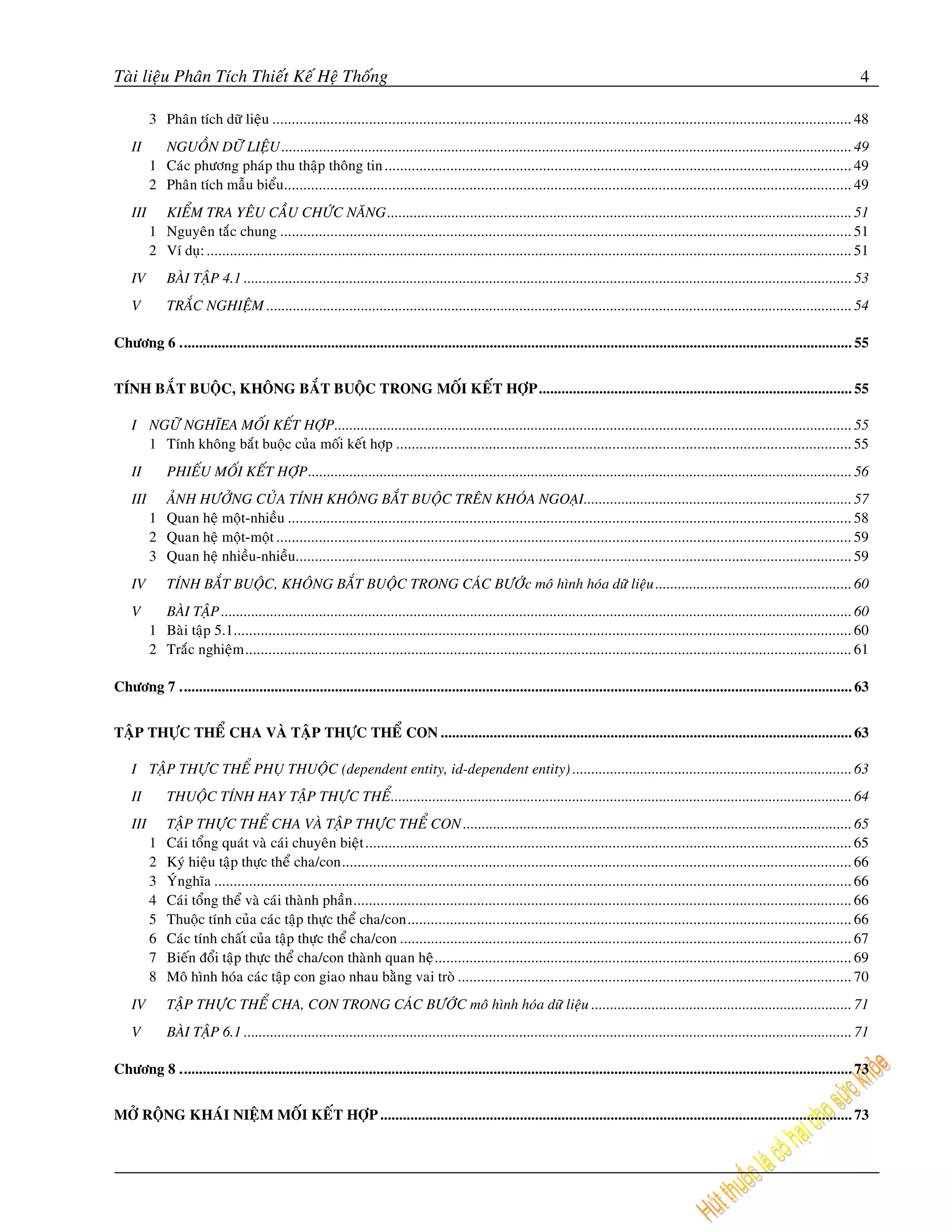 Taøi lieäu Phaân Tích Thieát Keá Heä Thoáng                                                                                                                                                  4

          3 Phaân tích döõ lieäu ...................................................................................................................................................... 48
    II      NGUOÀN DÖÕ LIEÄU ....................................................................................................................................................... 49
          1 Caùc phöông phaùp thu thaäp thoâng tin ......................................................................................................................... 49
          2 Phaân tích maãu bieåu................................................................................................................................................... 49
    III     KIEÅM TRA YEÂU CAÀU CHÖÙC NAÊNG ........................................................................................................................... 51
          1 Nguyeân taéc chung .................................................................................................................................................... 51
          2 Ví duï: ....................................................................................................................................................................... 51
    IV        BAØI TAÄP 4.1 ................................................................................................................................................................. 53
    V         TRAÉC NGHIEÄM ........................................................................................................................................................... 54

Chöông 6 .................................................................................................................................................................................. 55


TÍNH BAÉT BUOÄC, KHOÂNG BAÉT BUOÄC TRONG MOÁI KEÁT HÔÏP ................................................................................... 55

    I NGÖÕ NGHÓEA MOÁI KEÁT HÔÏP......................................................................................................................................... 55
      1 Tính khoâng baét buoäc cuûa moái keát hôïp ...................................................................................................................... 55
    II        PHIEÁU MOÁI KEÁT HÔÏP ................................................................................................................................................ 56
    III     AÛNH HÖÔÛNG CUÛA TÍNH KHOÂNG BAÉT BUOÄC TREÂN KHOÙA NGOAÏI....................................................................... 57
          1 Quan heä moät-nhieàu .................................................................................................................................................. 58
          2 Quan heä moät-moät ..................................................................................................................................................... 59
          3 Quan heä nhieàu-nhieàu................................................................................................................................................ 59
    IV        TÍNH BAÉT BUOÄC, KHOÂNG BAÉT BUOÄC TRONG CAÙC BÖÔÙc moâ hình hoùa döõ lieäu .................................................... 60
    V       BAØI TAÄP ....................................................................................................................................................................... 60
          1 Baøi taäp 5.1................................................................................................................................................................ 60
          2 Traéc nghieäm ............................................................................................................................................................. 61

Chöông 7 .................................................................................................................................................................................. 63


TAÄP THÖÏC THEÅ CHA VAØ TAÄP THÖÏC THEÅ CON ............................................................................................................. 63

    I TAÄP THÖÏC THEÅ PHUÏ THUOÄC (dependent entity, id-dependent entity) .......................................................................... 63
    II        THUOÄC TÍNH HAY TAÄP THÖÏC THEÅ .......................................................................................................................... 64
    III       TAÄP THÖÏC THEÅ CHA VAØ TAÄP THÖÏC THEÅ CON ....................................................................................................... 65
          1   Caùi toång quaùt vaø caùi chuyeân bieät .............................................................................................................................. 65
          2   Kyù hieäu taäp thöïc theå cha/con.................................................................................................................................... 66
          3   YÙnghóa ..................................................................................................................................................................... 66
          4   Caùi toång theå vaø caùi thaønh phaàn ................................................................................................................................. 66
          5   Thuoäc tính cuûa caùc taäp thöïc theå cha/con................................................................................................................... 66
          6   Caùc tính chaát cuûa taäp thöïc theå cha/con ..................................................................................................................... 67
          7   Bieán ñoåi taäp thöïc theå cha/con thaønh quan heä ............................................................................................................ 69
          8   Moâ hình hoùa caùc taäp con giao nhau baèng vai troø ...................................................................................................... 70
    IV        TAÄP THÖÏC THEÅ CHA, CON TRONG CAÙC BÖÔÙC moâ hình hoùa döõ lieäu ..................................................................... 71
    V         BAØI TAÄP 6.1 ................................................................................................................................................................. 71

Chöông 8 .................................................................................................................................................................................. 73


MÔÛ ROÄNG KHAÙI NIEÄM MOÁI KEÁT HÔÏP ............................................................................................................................. 73
 