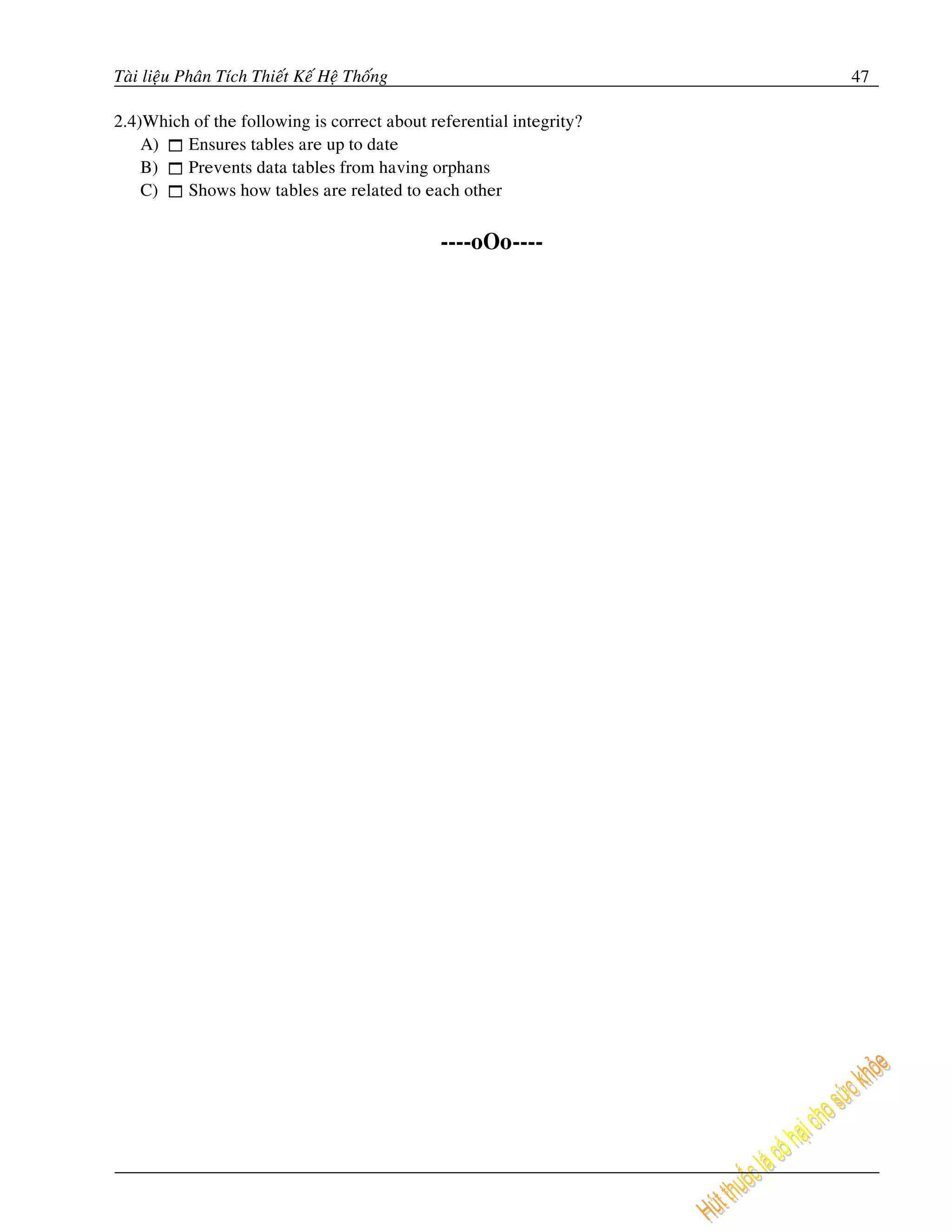 Taøi lieäu Phaân Tích Thieát Keá Heä Thoáng                          47

2.4)Which of the following is correct about referential integrity?
    A)   Ensures tables are up to date
    B)   Prevents data tables from having orphans
    C)   Shows how tables are related to each other


                                              ----oOo----
 