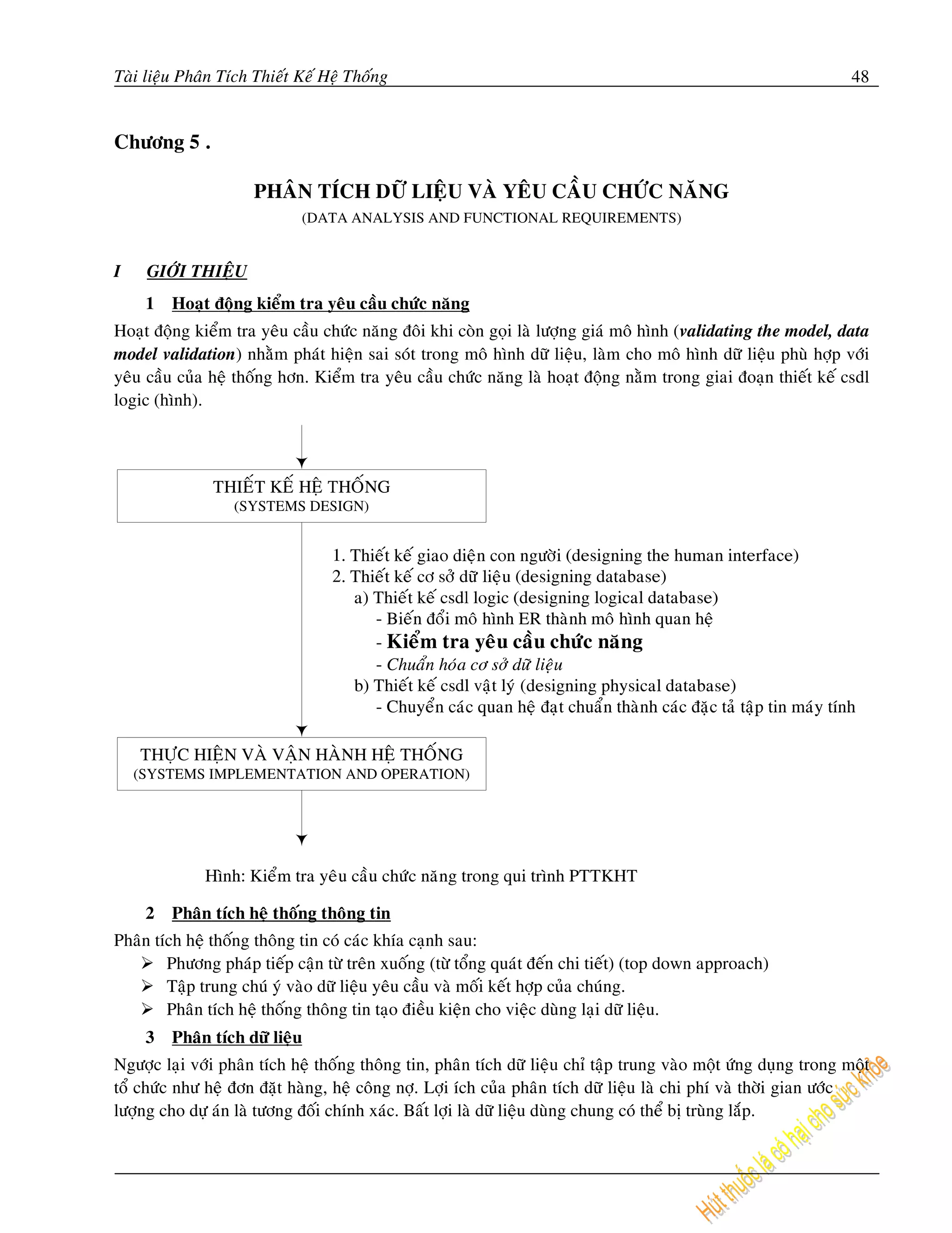 Taøi lieäu Phaân Tích Thieát Keá Heä Thoáng                                                                        48


Chöông 5 .

                     PHAÂN TÍCH DÖÕ LIEÄU VAØ YEÂU CAÀU CHÖÙC NAÊNG
                             (DATA ANALYSIS AND FUNCTIONAL REQUIREMENTS)


I    GIÔÙI THIEÄU
    1    Hoaït ñoäng kieåm tra yeâu caàu chöùc naêng
Hoaït ñoäng kieåm tra yeâu caàu chöùc naêng ñoâi khi coøn goïi laø löôïng giaù moâ hình (validating the model, data
model validation) nhaèm phaùt hieän sai soùt trong moâ hình döõ lieäu, laøm cho moâ hình döõ lieäu phuø hôïp vôùi
yeâu caàu cuûa heä thoáng hôn. Kieåm tra yeâu caàu chöùc naêng laø hoaït ñoäng naèm trong giai ñoaïn thieát keá csdl
logic (hình).




    2    Phaân tích heä thoáng thoâng tin
Phaân tích heä thoáng thoâng tin coù caùc khía caïnh sau:
        Phöông phaùp tieáp caän töø treân xuoáng (töø toång quaùt ñeán chi tieát) (top down approach)
        Taäp trung chuù yù vaøo döõ lieäu yeâu caàu vaø moái keát hôïp cuûa chuùng.
        Phaân tích heä thoáng thoâng tin taïo ñieàu kieän cho vieäc duøng laïi döõ lieäu.
    3    Phaân tích döõ lieäu
Ngöôïc laïi vôùi phaân tích heä thoáng thoâng tin, phaân tích döõ lieäu chæ taäp trung vaøo moät öùng duïng trong moät
toå chöùc nhö heä ñôn ñaët haøng, heä coâng nôï. Lôïi ích cuûa phaân tích döõ lieäu laø chi phí vaø thôøi gian öôùc
löôïng cho döï aùn laø töông ñoái chính xaùc. Baát lôïi laø döõ lieäu duøng chung coù theå bò truøng laép.
 
