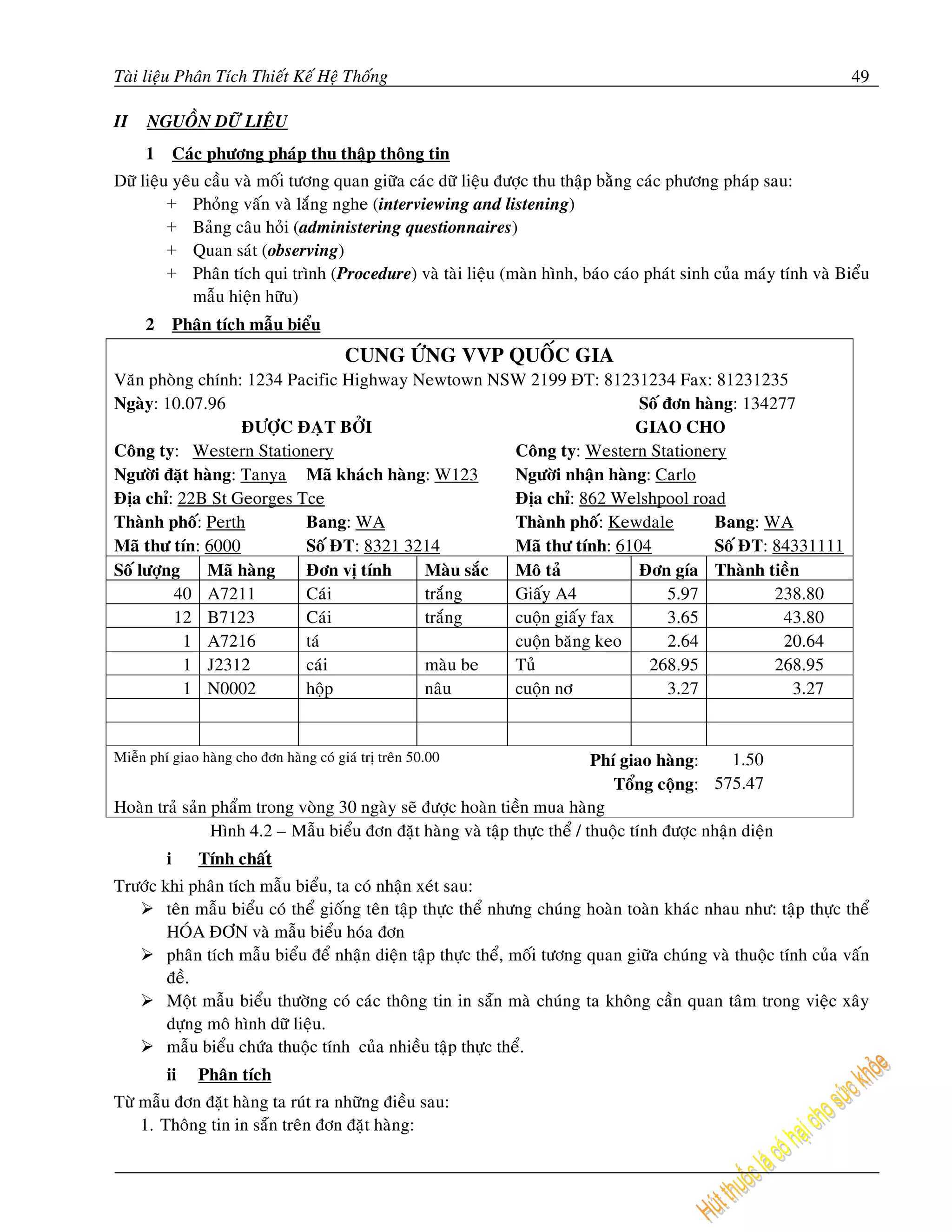 Taøi lieäu Phaân Tích Thieát Keá Heä Thoáng                                                                       49

II   NGUOÀN DÖÕ LIEÄU
     1       Caùc phöông phaùp thu thaäp thoâng tin
Döõ lieäu yeâu caàu vaø moái töông quan giöõa caùc döõ lieäu ñöôïc thu thaäp baèng caùc phöông phaùp sau:
         + Phoûng vaán vaø laéng nghe (interviewing and listening)
         + Baûng caâu hoûi (administering questionnaires)
         + Quan saùt (observing)
         + Phaân tích qui trình (Procedure) vaø taøi lieäu (maøn hình, baùo caùo phaùt sinh cuûa maùy tính vaø Bieåu
             maãu hieän höõu)
     2       Phaân tích maãu bieåu
                                         CUNG ÖÙNG VVP QUOÁC GIA
Vaên phoøng chính: 1234 Pacific Highway Newtown NSW 2199 ÑT: 81231234 Fax: 81231235
Ngaøy: 10.07.96                                                     Soá ñôn haøng: 134277
                   ÑÖÔÏC ÑAÏT BÔÛI                                  GIAO CHO
Coâng ty: Western Stationery                       Coâng ty: Western Stationery
Ngöôøi ñaët haøng: Tanya Maõ khaùch haøng: W123    Ngöôøi nhaän haøng: Carlo
Ñòa chæ: 22B St Georges Tce                        Ñòa chæ: 862 Welshpool road
Thaønh phoá: Perth        Bang: WA                 Thaønh phoá: Kewdale        Bang: WA
Maõ thö tín: 6000         Soá ÑT: 8321 3214        Maõ thö tính: 6104          Soá ÑT: 84331111
Soá löôïng   Maõ haøng    Ñôn vò tính    Maøu saéc Moâ taû          Ñôn gía Thaønh tieàn
         40 A7211         Caùi           traéng    Giaáy A4              5.97          238.80
         12 B7123         Caùi           traéng    cuoän giaáy fax       3.65           43.80
           1 A7216        taù                      cuoän baêng keo       2.64           20.64
           1 J2312        caùi           maøu be   Tuû                268.95           268.95
           1 N0002        hoäp           naâu      cuoän nô              3.27            3.27


Mieãn phí giao haøng cho ñôn haøng coù giaù trò treân 50.00                 Phí giao haøng:      1.50
                                                                               Toång coäng: 575.47
Hoaøn traû saûn phaåm trong voøng 30 ngaøy seõ ñöôïc hoaøn tieàn mua haøng
                Hình 4.2 – Maãu bieåu ñôn ñaët haøng vaø taäp thöïc theå / thuoäc tính ñöôïc nhaän dieän
         i      Tính chaát
Tröôùc khi phaân tích maãu bieåu, ta coù nhaän xeùt sau:
        teân maãu bieåu coù theå gioáng teân taäp thöïc theå nhöng chuùng hoaøn toaøn khaùc nhau nhö: taäp thöïc theå
        HOÙA ÑÔN vaø maãu bieåu hoùa ñôn
        phaân tích maãu bieåu ñeå nhaän dieän taäp thöïc theå, moái töông quan giöõa chuùng vaø thuoäc tính cuûa vaán
        ñeà.
        Moät maãu bieåu thöôøng coù caùc thoâng tin in saün maø chuùng ta khoâng caàn quan taâm trong vieäc xaây
        döïng moâ hình döõ lieäu.
        maãu bieåu chöùa thuoäc tính cuûa nhieàu taäp thöïc theå.
         ii     Phaân tích
Töø maãu ñôn ñaët haøng ta ruùt ra nhöõng ñieàu sau:
    1. Thoâng tin in saün treân ñôn ñaët haøng:
 