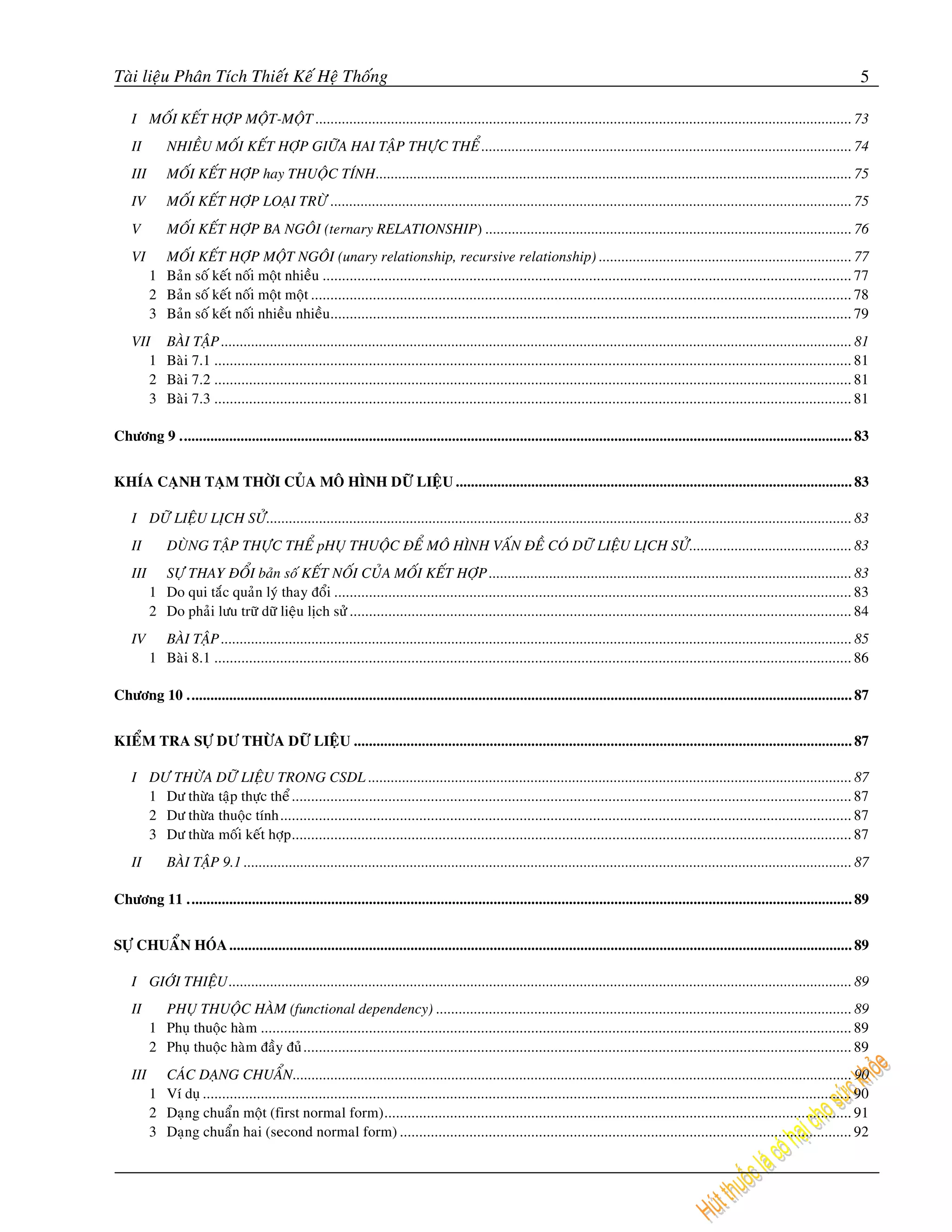 Taøi lieäu Phaân Tích Thieát Keá Heä Thoáng                                                                                                                                                    5

    I MOÁI KEÁT HÔÏP MOÄT-MOÄT .............................................................................................................................................. 73
    II        NHIEÀU MOÁI KEÁT HÔÏP GIÖÕA HAI TAÄP THÖÏC THEÅ .................................................................................................. 74
    III       MOÁI KEÁT HÔÏP hay THUOÄC TÍNH.............................................................................................................................. 75
    IV        MOÁI KEÁT HÔÏP LOAÏI TRÖØ .......................................................................................................................................... 75
    V         MOÁI KEÁT HÔÏP BA NGOÂI (ternary RELATIONSHIP) ................................................................................................. 76
    VI      MOÁI KEÁT HÔÏP MOÄT NGOÂI (unary relationship, recursive relationship) ................................................................... 77
          1 Baûn soá keát noái moät nhieàu ......................................................................................................................................... 77
          2 Baûn soá keát noái moät moät ............................................................................................................................................ 78
          3 Baûn soá keát noái nhieàu nhieàu....................................................................................................................................... 79
    VII       BAØI TAÄP ....................................................................................................................................................................... 81
       1      Baøi 7.1 ..................................................................................................................................................................... 81
       2      Baøi 7.2 ..................................................................................................................................................................... 81
       3      Baøi 7.3 ..................................................................................................................................................................... 81

Chöông 9 .................................................................................................................................................................................. 83


KHÍA CAÏNH TAÏM THÔØI CUÛA MOÂ HÌNH DÖÕ LIEÄU ......................................................................................................... 83

    I DÖÕ LIEÄU LÒCH SÖÛ........................................................................................................................................................... 83
    II        DUØNG TAÄP THÖÏC THEÅ pHUÏ THUOÄC ÑEÅ MOÂ HÌNH VAÁN ÑEÀ COÙ DÖÕ LIEÄU LÒCH SÖÛ........................................... 83
    III     SÖÏ THAY ÑOÅI baûn soá KEÁT NOÁI CUÛA MOÁI KEÁT HÔÏP ................................................................................................ 83
          1 Do qui taéc quaûn lyù thay ñoåi ...................................................................................................................................... 83
          2 Do phaûi löu tröõ döõ lieäu lòch söû .................................................................................................................................. 84
    IV      BAØI TAÄP ....................................................................................................................................................................... 85
          1 Baøi 8.1 ..................................................................................................................................................................... 86

Chöông 10 ................................................................................................................................................................................ 87


KIEÅM TRA SÖÏ DÖ THÖØA DÖÕ LIEÄU .................................................................................................................................... 87

    I DÖ THÖØA DÖÕ LIEÄU TRONG CSDL ................................................................................................................................ 87
      1 Dö thöøa taäp thöïc theå ................................................................................................................................................. 87
      2 Dö thöøa thuoäc tính.................................................................................................................................................... 87
      3 Dö thöøa moái keát hôïp ................................................................................................................................................. 87
    II        BAØI TAÄP 9.1 ................................................................................................................................................................. 87

Chöông 11 ................................................................................................................................................................................ 89


SÖÏ CHUAÅN HOÙA ..................................................................................................................................................................... 89

    I GIÔÙI THIEÄU ..................................................................................................................................................................... 89
    II      PHUÏ THUOÄC HAØM (functional dependency) .............................................................................................................. 89
          1 Phuï thuoäc haøm ......................................................................................................................................................... 89
          2 Phuï thuoäc haøm ñaày ñuû.............................................................................................................................................. 89
    III     CAÙC DAÏNG CHUAÅN .................................................................................................................................................... 90
          1 Ví duï ........................................................................................................................................................................ 90
          2 Daïng chuaån moät (first normal form)......................................................................................................................... 91
          3 Daïng chuaån hai (second normal form) ..................................................................................................................... 92
 