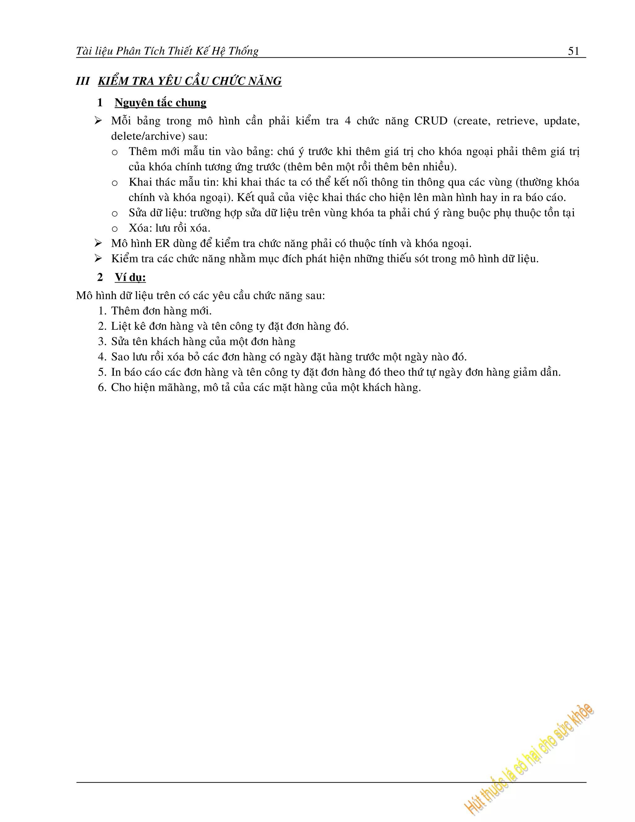 Taøi lieäu Phaân Tích Thieát Keá Heä Thoáng                                                                            51

III KIEÅM TRA YEÂU CAÀU CHÖÙC NAÊNG
    1    Nguyeân taéc chung
        Moãi baûng trong moâ hình caàn phaûi kieåm tra 4 chöùc naêng CRUD (create, retrieve, update,
        delete/archive) sau:
        o Theâm môùi maãu tin vaøo baûng: chuù yù tröôùc khi theâm giaù trò cho khoùa ngoaïi phaûi theâm giaù trò
           cuûa khoùa chính töông öùng tröôùc (theâm beân moät roài theâm beân nhieàu).
        o Khai thaùc maãu tin: khi khai thaùc ta coù theå keát noái thoâng tin thoâng qua caùc vuøng (thöôøng khoùa
           chính vaø khoùa ngoaïi). Keát quaû cuûa vieäc khai thaùc cho hieän leân maøn hình hay in ra baùo caùo.
        o Söûa döõ lieäu: tröôøng hôïp söûa döõ lieäu treân vuøng khoùa ta phaûi chuù yù raøng buoäc phuï thuoäc toàn taïi
        o Xoùa: löu roài xoùa.
        Moâ hình ER duøng ñeå kieåm tra chöùc naêng phaûi coù thuoäc tính vaø khoùa ngoaïi.
        Kieåm tra caùc chöùc naêng nhaèm muïc ñích phaùt hieän nhöõng thieáu soùt trong moâ hình döõ lieäu.
    2    Ví duï:
Moâ hình döõ lieäu treân coù caùc yeâu caàu chöùc naêng sau:
    1. Theâm ñôn haøng môùi.
    2. Lieät keâ ñôn haøng vaø teân coâng ty ñaët ñôn haøng ñoù.
    3. Söûa teân khaùch haøng cuûa moät ñôn haøng
    4. Sao löu roài xoùa boû caùc ñôn haøng coù ngaøy ñaët haøng tröôùc moät ngaøy naøo ñoù.
    5. In baùo caùo caùc ñôn haøng vaø teân coâng ty ñaët ñôn haøng ñoù theo thöù töï ngaøy ñôn haøng giaûm daàn.
    6. Cho hieän maõhaøng, moâ taû cuûa caùc maët haøng cuûa moät khaùch haøng.
 