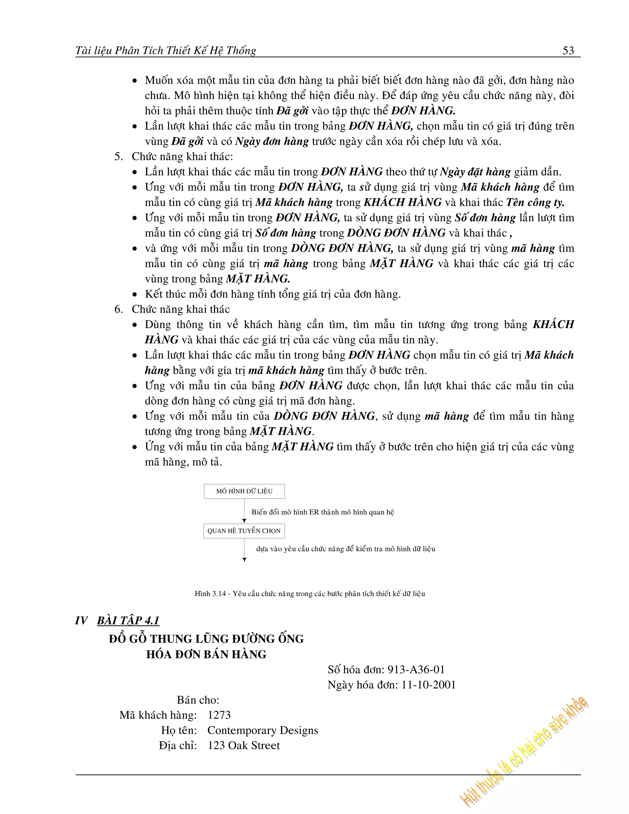 Taøi lieäu Phaân Tích Thieát Keá Heä Thoáng                                                                         53

            • Muoán xoùa moät maãu tin cuûa ñôn haøng ta phaûi bieát bieát ñôn haøng naøo ñaõ gôûi, ñôn haøng naøo
              chöa. Moâ hình hieän taïi khoâng theå hieän ñieàu naøy. Ñeå ñaùp öùng yeâu caàu chöùc naêng naøy, ñoøi
              hoûi ta phaûi theâm thuoäc tính Ñaõ gôûi vaøo taäp thöïc theå ÑÔN HAØNG.
            • Laàn löôït khai thaùc caùc maãu tin trong baûng ÑÔN HAØNG, choïn maãu tin coù giaù trò ñuùng treân
              vuøng Ñaõ gôûi vaø coù Ngaøy ñôn haøng tröôùc ngaøy caàn xoùa roài cheùp löu vaø xoùa.
         5. Chöùc naêng khai thaùc:
            • Laàn löôït khai thaùc caùc maãu tin trong ÑÔN HAØNG theo thöù töï Ngaøy ñaët haøng giaûm daàn.
            • Öùng vôùi moãi maãu tin trong ÑÔN HAØNG, ta söû duïng giaù trò vuøng Maõ khaùch haøng ñeå tìm
              maãu tin coù cuøng giaù trò Maõ khaùch haøng trong KHAÙCH HAØNG vaø khai thaùc Teân coâng ty.
            • Öùng vôùi moãi maãu tin trong ÑÔN HAØNG, ta söû duïng giaù trò vuøng Soá ñôn haøng laàn löôït tìm
              maãu tin coù cuøng giaù trò Soá ñôn haøng trong DOØNG ÑÔN HAØNG vaø khai thaùc ,
            • vaø öùng vôùi moãi maãu tin trong DOØNG ÑÔN HAØNG, ta söû duïng giaù trò vuøng maõ haøng tìm
              maãu tin coù cuøng giaù trò maõ haøng trong baûng MAËT HAØNG vaø khai thaùc caùc giaù trò caùc
              vuøng trong baûng MAËT HAØNG.
            • Keát thuùc moãi ñôn haøng tính toång giaù trò cuûa ñôn haøng.
         6. Chöùc naêng khai thaùc
            • Duøng thoâng tin veà khaùch haøng caàn tìm, tìm maãu tin töông öùng trong baûng KHAÙCH
              HAØNG vaø khai thaùc caùc giaù trò cuûa caùc vuøng cuûa maãu tin naøy.
            • Laàn löôït khai thaùc caùc maãu tin trong baûng ÑÔN HAØNG choïn maãu tin coù giaù trò Maõ khaùch
              haøng baèng vôùi gía trò maõ khaùch haøng tìm thaáy ôû böôùc treân.
            • Öùng vôùi maãu tin cuûa baûng ÑÔN HAØNG ñöôïc choïn, laàn löôït khai thaùc caùc maãu tin cuûa
              doøng ñôn haøng coù cuøng giaù trò maõ ñôn haøng.
            • Öùng vôùi moãi maãu tin cuûa DOØNG ÑÔN HAØNG, söû duïng maõ haøng ñeå tìm maãu tin haøng
              töông öùng trong baûng MAËT HAØNG.
            • ÖÙng vôùi maãu tin cuûa baûng MAËT HAØNG tìm thaáy ôû böôùc treân cho hieän giaù trò cuûa caùc vuøng
              maõ haøng, moâ taû.

                                   MOÂ HÌNH DÖÕ LIEÄU


                                                Bieán ñoåi moâ hình ER thaønh moâ hình quan heä

                                QUAN HEÄ TUYEÅN CHOÏN

                                                 döïa vaøo yeâu caàu chöùc naêng ñeå kieåm tra moâ hình döõ lieäu




                            Hình 3.14 - Yeâu caàu chöùc naêng trong caùc böôùc phaân tích thieát keá döõ lieäu


IV BAØI TAÄP 4.1
       ÑOÀ GOÃ THUNG LUÕNG ÑÖÔØNG OÁNG
             HOÙA ÑÔN BAÙN HAØNG
                                                                           Soá hoùa ñôn: 913-A36-01
                                                                           Ngaøy hoùa ñôn: 11-10-2001
                      Baùn cho:
          Maõ khaùch haøng: 1273
                   Hoï teân: Contemporary Designs
                   Ñòa chæ: 123 Oak Street
 