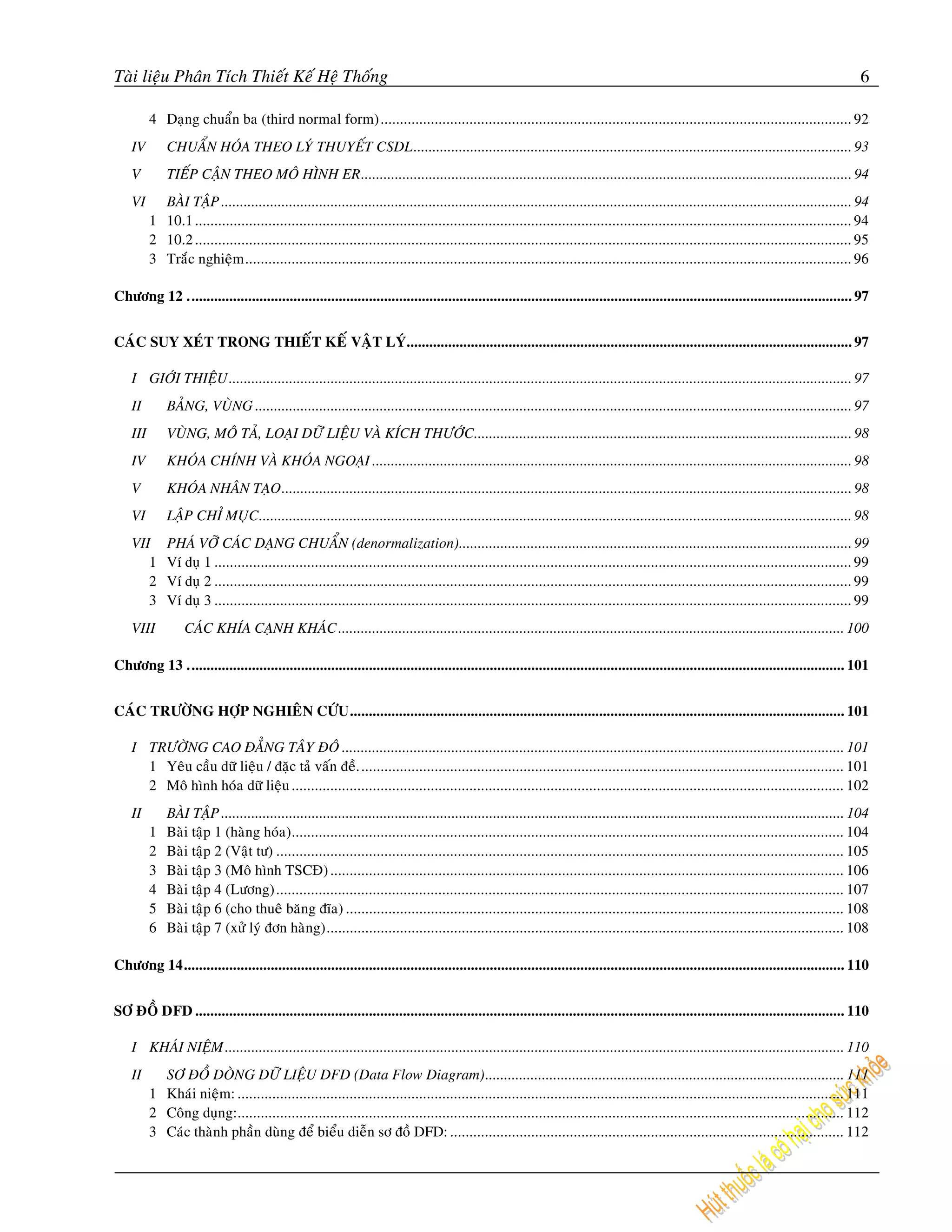 Taøi lieäu Phaân Tích Thieát Keá Heä Thoáng                                                                                                                                                   6

          4 Daïng chuaån ba (third normal form).......................................................................................................................... 92
    IV        CHUAÅN HOÙA THEO LYÙ THUYEÁT CSDL.................................................................................................................... 93
    V         TIEÁP CAÄN THEO MOÂ HÌNH ER.................................................................................................................................. 94
    VI      BAØI TAÄP ....................................................................................................................................................................... 94
          1 10.1 .......................................................................................................................................................................... 94
          2 10.2 .......................................................................................................................................................................... 95
          3 Traéc nghieäm ............................................................................................................................................................. 96

Chöông 12 ................................................................................................................................................................................ 97


CAÙC SUY XEÙT TRONG THIEÁT KEÁ VAÄT LYÙ...................................................................................................................... 97

    I GIÔÙI THIEÄU ..................................................................................................................................................................... 97
    II        BAÛNG, VUØNG .............................................................................................................................................................. 97
    III       VUØNG, MOÂ TAÛ, LOAÏI DÖÕ LIEÄU VAØ KÍCH THÖÔÙC.................................................................................................... 98
    IV        KHOÙA CHÍNH VAØ KHOÙA NGOAÏI ............................................................................................................................... 98
    V         KHOÙA NHAÂN TAÏO ....................................................................................................................................................... 98
    VI        LAÄP CHÆ MUÏC ............................................................................................................................................................. 98
    VII       PHAÙ VÔÕ CAÙC DAÏNG CHUAÅN (denormalization)........................................................................................................ 99
       1      Ví duï 1 ..................................................................................................................................................................... 99
       2      Ví duï 2 ..................................................................................................................................................................... 99
       3      Ví duï 3 ..................................................................................................................................................................... 99
    VIII          CAÙC KHÍA CAÏNH KHAÙC ...................................................................................................................................... 100

Chöông 13 .............................................................................................................................................................................. 101


CAÙC TRÖÔØNG HÔÏP NGHIEÂN CÖÙU ................................................................................................................................... 101

    I TRÖÔØNG CAO ÑAÚNG TAÂY ÑOÂ ..................................................................................................................................... 101
      1 Yeâu caàu döõ lieäu / ñaëc taû vaán ñeà. ............................................................................................................................. 101
      2 Moâ hình hoùa döõ lieäu ............................................................................................................................................... 102
    II        BAØI TAÄP ..................................................................................................................................................................... 104
          1   Baøi taäp 1 (haøng hoùa)............................................................................................................................................... 104
          2   Baøi taäp 2 (Vaät tö) ................................................................................................................................................... 105
          3   Baøi taäp 3 (Moâ hình TSCÑ) ..................................................................................................................................... 106
          4   Baøi taäp 4 (Löông)................................................................................................................................................... 107
          5   Baøi taäp 6 (cho thueâ baêng ñóa) ................................................................................................................................. 108
          6   Baøi taäp 7 (xöû lyù ñôn haøng)...................................................................................................................................... 108

Chöông 14............................................................................................................................................................................... 110


SÔ ÑOÀ DFD ............................................................................................................................................................................ 110

    I KHAÙI NIEÄM .................................................................................................................................................................... 110
    II      SÔ ÑOÀ DOØNG DÖÕ LIEÄU DFD (Data Flow Diagram)............................................................................................... 111
          1 Khaùi nieäm: ............................................................................................................................................................. 111
          2 Coâng duïng:............................................................................................................................................................. 112
          3 Caùc thaønh phaàn duøng ñeå bieåu dieãn sô ñoà DFD: ...................................................................................................... 112
 