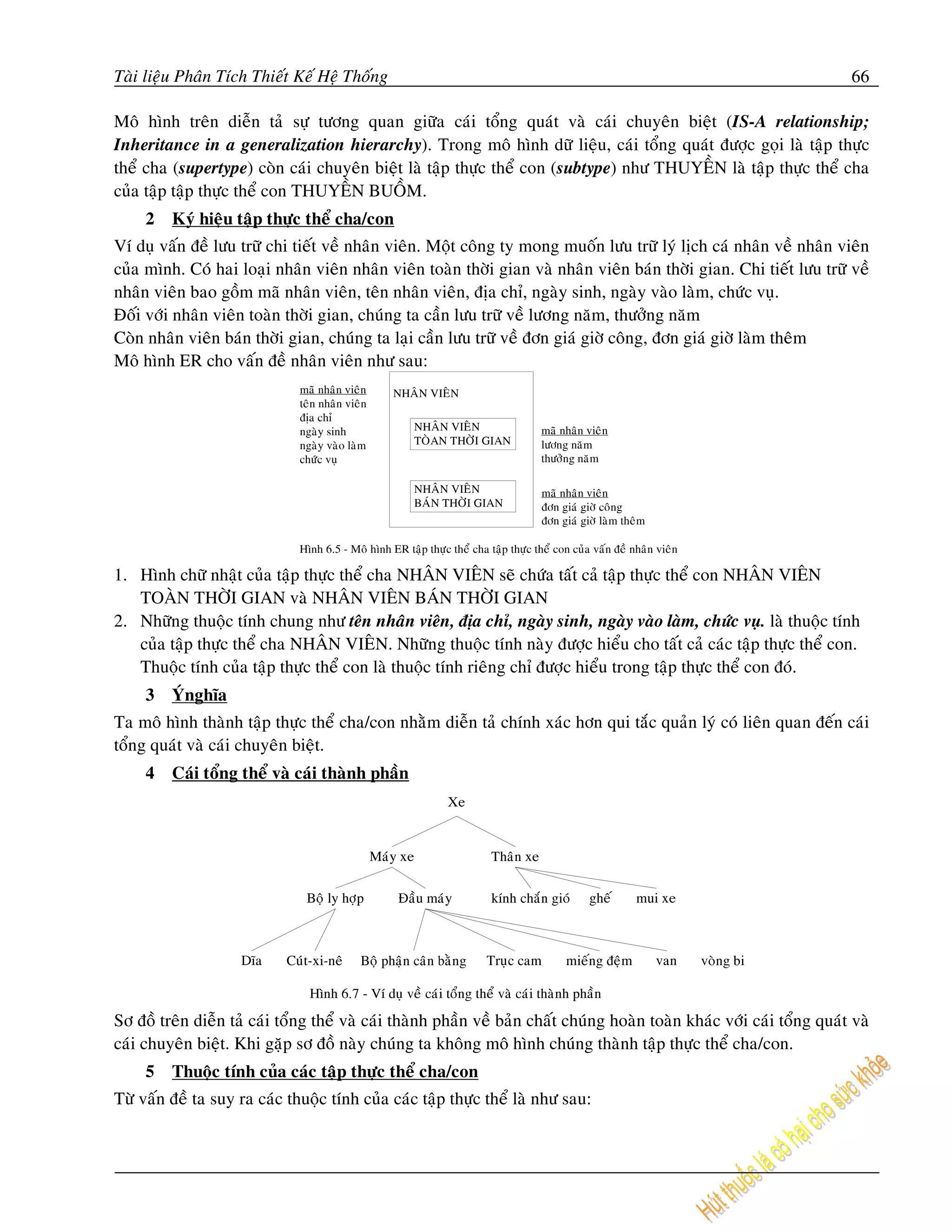 Taøi lieäu Phaân Tích Thieát Keá Heä Thoáng                                                                                66

Moâ hình treân dieãn taû söï töông quan giöõa caùi toång quaùt vaø caùi chuyeân bieät (IS-A relationship;
Inheritance in a generalization hierarchy). Trong moâ hình döõ lieäu, caùi toång quaùt ñöôïc goïi laø taäp thöïc
theå cha (supertype) coøn caùi chuyeân bieät laø taäp thöïc theå con (subtype) nhö THUYEÀN laø taäp thöïc theå cha
cuûa taäp taäp thöïc theå con THUYEÀN BUOÀM.
     2   Kyù hieäu taäp thöïc theå cha/con
Ví duï vaán ñeà löu tröõ chi tieát veà nhaân vieân. Moät coâng ty mong muoán löu tröõ lyù lòch caù nhaân veà nhaân vieân
cuûa mình. Coù hai loaïi nhaân vieân nhaân vieân toaøn thôøi gian vaø nhaân vieân baùn thôøi gian. Chi tieát löu tröõ veà
nhaân vieân bao goàm maõ nhaân vieân, teân nhaân vieân, ñòa chæ, ngaøy sinh, ngaøy vaøo laøm, chöùc vuï.
Ñoái vôùi nhaân vieân toaøn thôøi gian, chuùng ta caàn löu tröõ veà löông naêm, thöôûng naêm
Coøn nhaân vieân baùn thôøi gian, chuùng ta laïi caàn löu tröõ veà ñôn giaù giôø coâng, ñôn giaù giôø laøm theâm
Moâ hình ER cho vaán ñeà nhaân vieân nhö sau:
                               maõ nhaân vieân     NHAÂN VIEÂN
                               teân nhaân vieân
                               ñòa chæ
                               ngaøy sinh               NHAÂN VIEÂN                   maõ nhaân vieân
                               ngaøy vaøo laøm          TOØAN THÔØI GIAN              löông naêm
                               chöùc vuï                                              thöôûng naêm

                                                        NHAÂN VIEÂN                   maõ nhaân vieân
                                                        BAÙN THÔØI GIAN               ñôn giaù giôø coâng
                                                                                      ñôn giaù giôø laøm theâm

                              Hình 6.5 - Moâ hình ER taäp thöïc theå cha taäp thöïc theå con cuûa vaán ñeà nhaân vieân

1. Hình chöõ nhaät cuûa taäp thöïc theå cha NHAÂN VIEÂN seõ chöùa taát caû taäp thöïc theå con NHAÂN VIEÂN
   TOAØN THÔØI GIAN vaø NHAÂN VIEÂN BAÙN THÔØI GIAN
2. Nhöõng thuoäc tính chung nhö teân nhaân vieân, ñòa chæ, ngaøy sinh, ngaøy vaøo laøm, chöùc vuï. laø thuoäc tính
   cuûa taäp thöïc theå cha NHAÂN VIEÂN. Nhöõng thuoäc tính naøy ñöôïc hieåu cho taát caû caùc taäp thöïc theå con.
   Thuoäc tính cuûa taäp thöïc theå con laø thuoäc tính rieâng chæ ñöôïc hieåu trong taäp thöïc theå con ñoù.
     3   YÙnghóa
Ta moâ hình thaønh taäp thöïc theå cha/con nhaèm dieãn taû chính xaùc hôn qui taéc quaûn lyù coù lieân quan ñeán caùi
toång quaùt vaø caùi chuyeân bieät.
     4   Caùi toång theå vaø caùi thaønh phaàn




Sô ñoà treân dieãn taû caùi toång theå vaø caùi thaønh phaàn veà baûn chaát chuùng hoaøn toaøn khaùc vôùi caùi toång quaùt vaø
caùi chuyeân bieät. Khi gaëp sô ñoà naøy chuùng ta khoâng moâ hình chuùng thaønh taäp thöïc theå cha/con.
     5   Thuoäc tính cuûa caùc taäp thöïc theå cha/con
Töø vaán ñeà ta suy ra caùc thuoäc tính cuûa caùc taäp thöïc theå laø nhö sau:
 