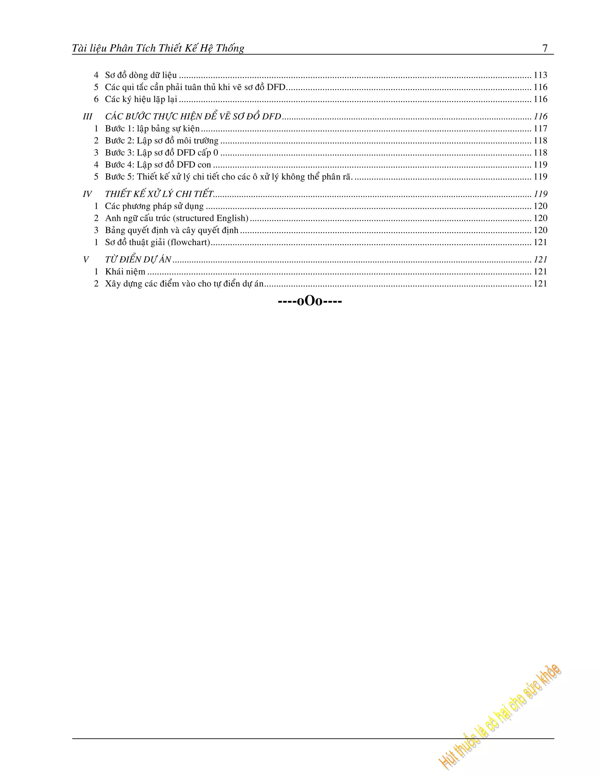 Taøi lieäu Phaân Tích Thieát Keá Heä Thoáng                                                                                                                                          7

        4 Sô ñoà doøng döõ lieäu ................................................................................................................................................. 113
        5 Caùc qui taéc caàn phaûi tuaân thuû khi veõ sô ñoà DFD..................................................................................................... 116
        6 Caùc kyù hieäu laëp laïi ................................................................................................................................................. 116
  III       CAÙC BÖÔÙC THÖÏC HIEÄN ÑEÅ VEÕ SÔ ÑOÀ DFD ......................................................................................................... 116
        1   Böôùc 1: laäp baûng söï kieän ........................................................................................................................................ 117
        2   Böôùc 2: Laäp sô ñoà moâi tröôøng ................................................................................................................................ 118
        3   Böôùc 3: Laäp sô ñoà DFD caáp 0 ................................................................................................................................ 118
        4   Böôùc 4: Laäp sô ñoà DFD con ................................................................................................................................... 119
        5   Böôùc 5: Thieát keá xöû lyù chi tieát cho caùc oâ xöû lyù khoâng theå phaân raõ. ......................................................................... 119
  IV        THIEÁT KEÁ XÖÛ LYÙ CHI TIEÁT...................................................................................................................................... 119
        1   Caùc phöông phaùp söû duïng ...................................................................................................................................... 120
        2   Anh ngöõ caáu truùc (structured English) .................................................................................................................... 120
        3   Baûng quyeát ñònh vaø caây quyeát ñònh ........................................................................................................................ 120
        1   Sô ñoà thuaät giaûi (flowchart).................................................................................................................................... 121
  V       TÖØ ÑIEÅN DÖÏ AÙN ....................................................................................................................................................... 121
        1 Khaùi nieäm .............................................................................................................................................................. 121
        2 Xaây döïng caùc ñieåm vaøo cho töï ñieån döï aùn .............................................................................................................. 121

                                                                               ----oOo----
 