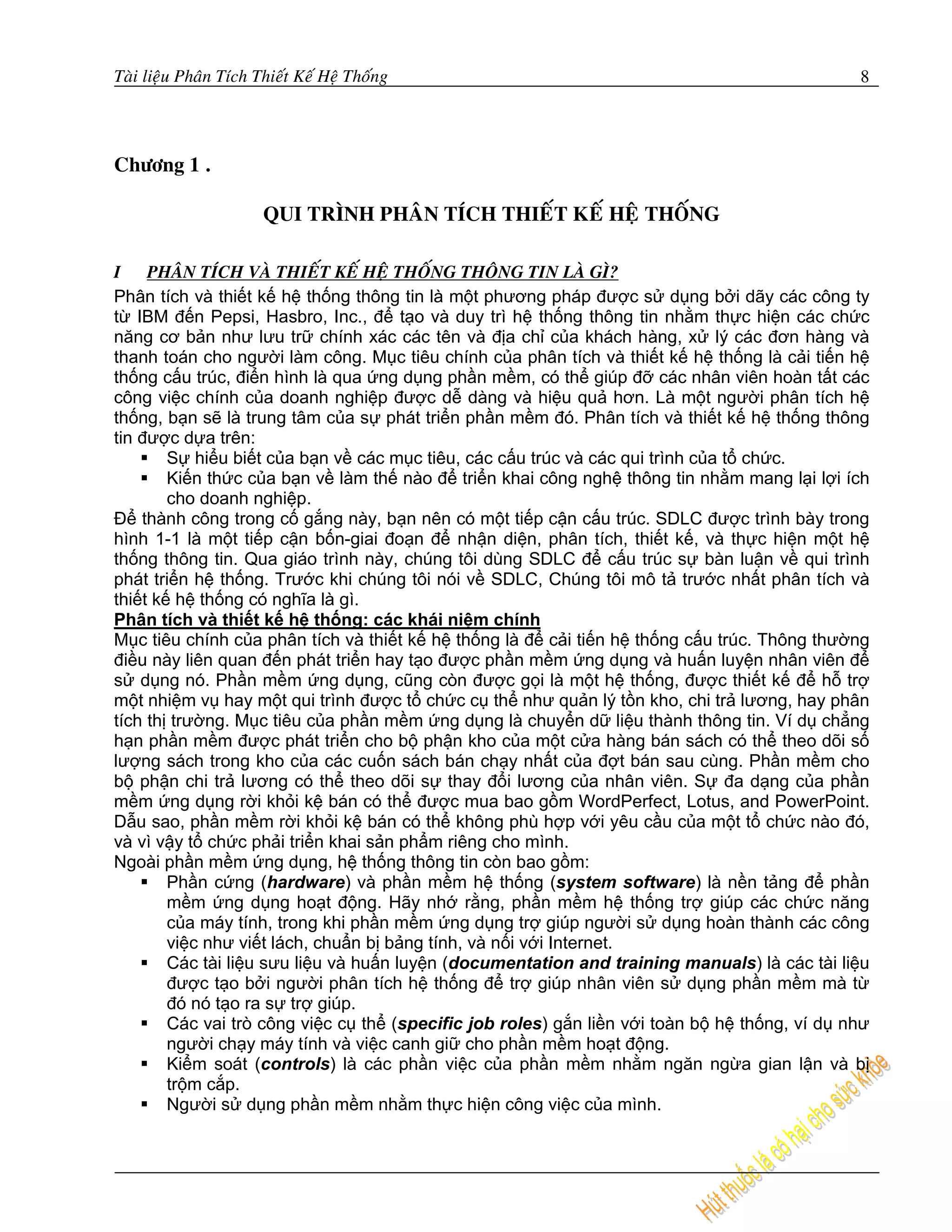 Taøi lieäu Phaân Tích Thieát Keá Heä Thoáng                                                     8




Chöông 1 .

                       QUI TRÌNH PHAÂN TÍCH THIEÁT KEÁ HEÄ THOÁNG

I PHAÂN TÍCH VAØ THIEÁT KEÁ HEÄ THOÁNG THOÂNG TIN LAØ GÌ?
Phân tích và thiết kế hệ thống thông tin là một phương pháp được sử dụng bởi dãy các công ty
từ IBM đến Pepsi, Hasbro, Inc., để tạo và duy trì hệ thống thông tin nhằm thực hiện các chức
năng cơ bản như lưu trữ chính xác các tên và địa chỉ của khách hàng, xử lý các đơn hàng và
thanh toán cho người làm công. Mục tiêu chính của phân tích và thiết kế hệ thống là cải tiến hệ
thống cấu trúc, điển hình là qua ứng dụng phần mềm, có thể giúp đỡ các nhân viên hoàn tất các
công việc chính của doanh nghiệp được dễ dàng và hiệu quả hơn. Là một người phân tích hệ
thống, bạn sẽ là trung tâm của sự phát triển phần mềm đó. Phân tích và thiết kế hệ thống thông
tin được dựa trên:
        Sự hiểu biết của bạn về các mục tiêu, các cấu trúc và các qui trình của tổ chức.
        Kiến thức của bạn về làm thế nào để triển khai công nghệ thông tin nhằm mang lại lợi ích
        cho doanh nghiệp.
Để thành công trong cố gắng này, bạn nên có một tiếp cận cấu trúc. SDLC được trình bày trong
hình 1-1 là một tiếp cận bốn-giai đoạn để nhận diện, phân tích, thiết kế, và thực hiện một hệ
thống thông tin. Qua giáo trình này, chúng tôi dùng SDLC để cấu trúc sự bàn luận về qui trình
phát triển hệ thống. Trước khi chúng tôi nói về SDLC, Chúng tôi mô tả trước nhất phân tích và
thiết kế hệ thống có nghĩa là gì.
Phân tích và thiết kế hệ thống: các khái niệm chính
Mục tiêu chính của phân tích và thiết kế hệ thống là để cải tiến hệ thống cấu trúc. Thông thường
điều này liên quan đến phát triển hay tạo được phần mềm ứng dụng và huấn luyện nhân viên để
sử dụng nó. Phần mềm ứng dụng, cũng còn được gọi là một hệ thống, được thiết kế để hỗ trợ
một nhiệm vụ hay một qui trình được tổ chức cụ thể như quản lý tồn kho, chi trả lương, hay phân
tích thị trường. Mục tiêu của phần mềm ứng dụng là chuyển dữ liệu thành thông tin. Ví dụ chẳng
hạn phần mềm được phát triển cho bộ phận kho của một cửa hàng bán sách có thể theo dõi số
lượng sách trong kho của các cuốn sách bán chạy nhất của đợt bán sau cùng. Phần mềm cho
bộ phận chi trả lương có thể theo dõi sự thay đổi lương của nhân viên. Sự đa dạng của phần
mềm ứng dụng rời khỏi kệ bán có thể được mua bao gồm WordPerfect, Lotus, and PowerPoint.
Dẫu sao, phần mềm rời khỏi kệ bán có thể không phù hợp với yêu cầu của một tổ chức nào đó,
và vì vậy tổ chức phải triển khai sản phẩm riêng cho mình.
Ngoài phần mềm ứng dụng, hệ thống thông tin còn bao gồm:
        Phần cứng (hardware) và phần mềm hệ thống (system software) là nền tảng để phần
        mềm ứng dụng hoạt động. Hãy nhớ rằng, phần mềm hệ thống trợ giúp các chức năng
        của máy tính, trong khi phần mềm ứng dụng trợ giúp người sử dụng hoàn thành các công
        việc như viết lách, chuẩn bị bảng tính, và nối với Internet.
        Các tài liệu sưu liệu và huấn luyện (documentation and training manuals) là các tài liệu
        được tạo bởi người phân tích hệ thống để trợ giúp nhân viên sử dụng phần mềm mà từ
        đó nó tạo ra sự trợ giúp.
        Các vai trò công việc cụ thể (specific job roles) gắn liền với toàn bộ hệ thống, ví dụ như
        người chạy máy tính và việc canh giữ cho phần mềm hoạt động.
        Kiểm soát (controls) là các phần việc của phần mềm nhằm ngăn ngừa gian lận và bị
        trộm cắp.
        Người sử dụng phần mềm nhằm thực hiện công việc của mình.
 
