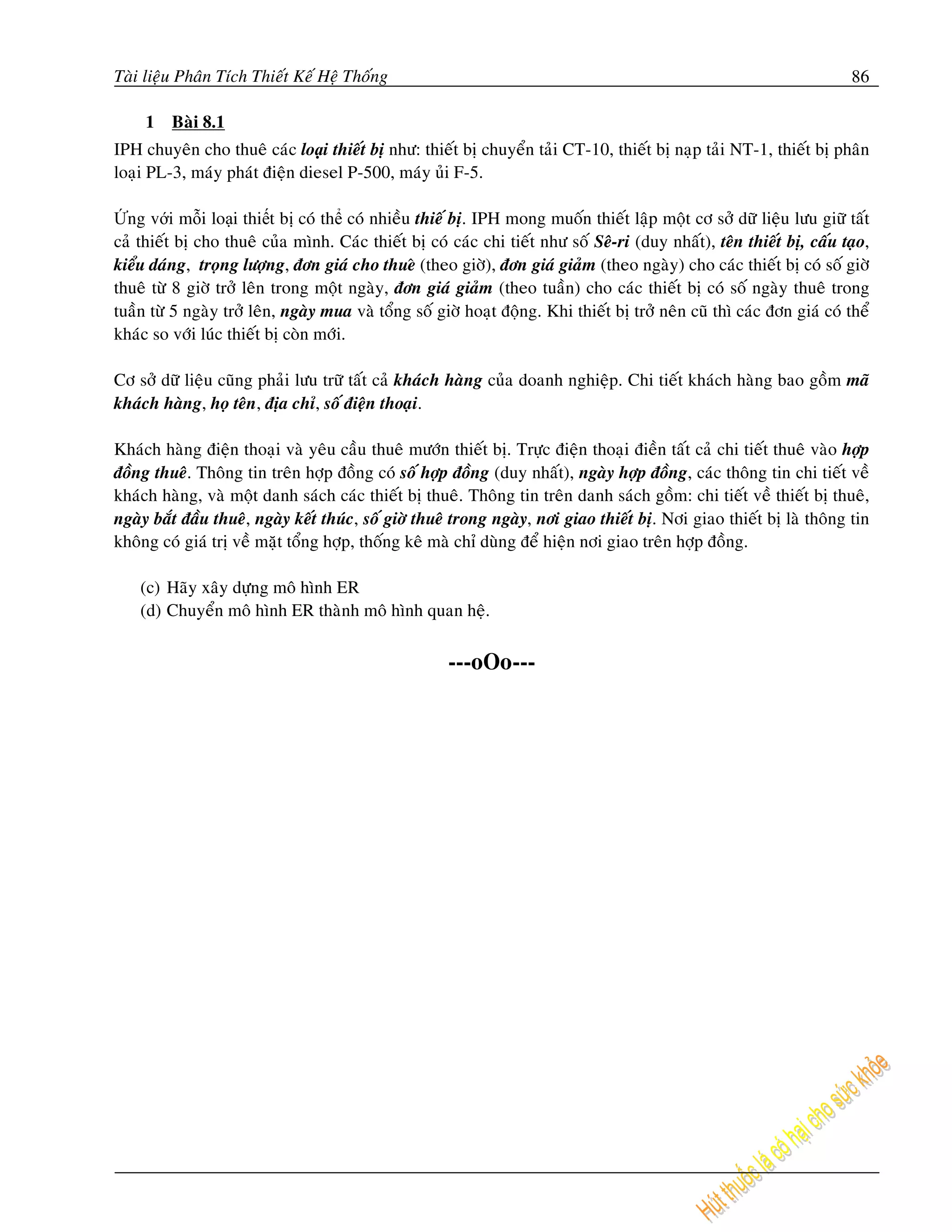 Taøi lieäu Phaân Tích Thieát Keá Heä Thoáng                                                                               86

     1   Baøi 8.1
IPH chuyeân cho thueâ caùc loại thieát bò nhö: thieát bò chuyeån taûi CT-10, thieát bò naïp taûi NT-1, thieát bò phaân
loaïi PL-3, maùy phaùt ñieän diesel P-500, maùy uûi F-5.

Ứng với mỗi loại thiết bị coù thể coù nhieàu thieá bò. IPH mong muoán thieát laäp moät cô sôû döõ lieäu löu giöõ taát
caû thieát bò cho thueâ cuûa mình. Caùc thieát bò coù caùc chi tieát nhö soá Seâ-ri (duy nhaát), teân thieát bò, caáu taïo,
kieåu daùng, troïng löôïng, ñôn giaù cho thueâ (theo giôø), ñôn giaù giaûm (theo ngaøy) cho caùc thieát bò coù soá giôø
thueâ töø 8 giôø trôû leân trong moät ngaøy, ñôn giaù giaûm (theo tuaàn) cho caùc thieát bò coù soá ngaøy thueâ trong
tuaàn töø 5 ngaøy trôû leân, ngaøy mua vaø toång soá giôø hoaït ñoäng. Khi thieát bò trôû neân cuõ thì caùc ñôn giaù coù theå
khaùc so vôùi luùc thieát bò coøn môùi.

Cô sôû döõ lieäu cuõng phaûi löu tröõ taát caû khaùch haøng cuûa doanh nghieäp. Chi tieát khaùch haøng bao goàm maõ
khaùch haøng, hoï teân, ñòa chæ, soá ñieän thoaïi.

Khaùch haøng ñieän thoaïi vaø yeâu caàu thueâ möôùn thieát bò. Tröïc ñieän thoaïi ñieàn taát caû chi tieát thueâ vaøo hôïp
ñoàng thueâ. Thoâng tin treân hôïp ñoàng coù soá hôïp ñoàng (duy nhaát), ngaøy hôïp ñoàng, caùc thoâng tin chi tieát veà
khaùch haøng, vaø moät danh saùch caùc thieát bò thueâ. Thoâng tin treân danh saùch goàm: chi tieát veà thieát bò thueâ,
ngaøy baét ñaàu thueâ, ngaøy keát thuùc, soá giôø thueâ trong ngaøy, nôi giao thieát bò. Nôi giao thieát bò laø thoâng tin
khoâng coù giaù trò veà maët toång hôïp, thoáng keâ maø chæ duøng ñeå hieän nôi giao treân hôïp ñoàng.

    (c) Haõy xaây döïng moâ hình ER
    (d) Chuyeån moâ hình ER thaønh moâ hình quan heä.


                                                       ---oOo---
 