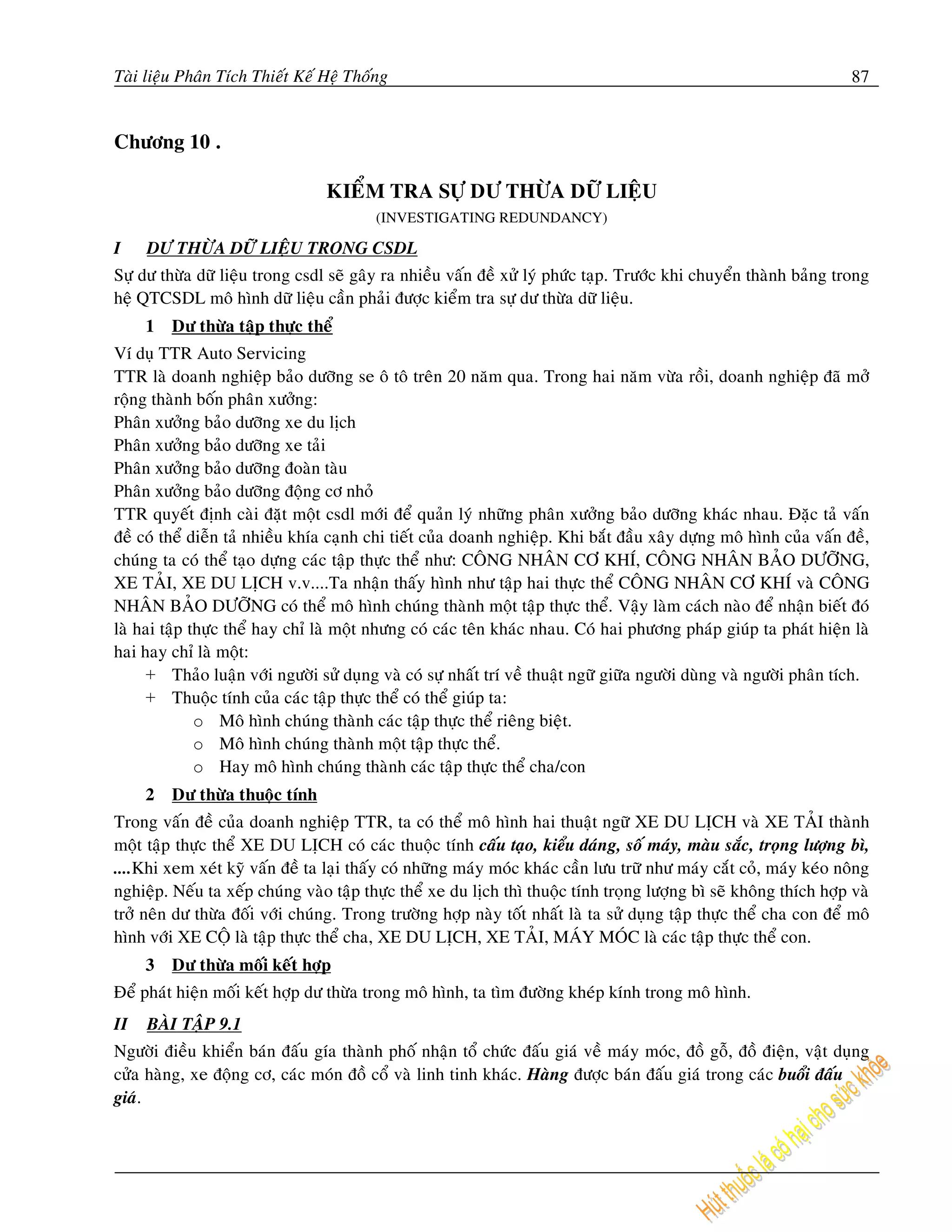 Taøi lieäu Phaân Tích Thieát Keá Heä Thoáng                                                                          87


Chöông 10 .

                                 KIEÅM TRA SÖÏ DÖ THÖØA DÖÕ LIEÄU
                                         (INVESTIGATING REDUNDANCY)

I    DÖ THÖØA DÖÕ LIEÄU TRONG CSDL
Söï dö thöøa döõ lieäu trong csdl seõ gaây ra nhieàu vaán ñeà xöû lyù phöùc taïp. Tröôùc khi chuyeån thaønh baûng trong
heä QTCSDL moâ hình döõ lieäu caàn phaûi ñöôïc kieåm tra söï dö thöøa döõ lieäu.
     1   Dö thöøa taäp thöïc theå
Ví duï TTR Auto Servicing
TTR laø doanh nghieäp baûo döôõng se oâ toâ treân 20 naêm qua. Trong hai naêm vöøa roài, doanh nghieäp ñaõ môû
roäng thaønh boán phaân xöôûng:
Phaân xöôûng baûo döôõng xe du lòch
Phaân xöôûng baûo döôõng xe taûi
Phaân xöôûng baûo döôõng ñoaøn taøu
Phaân xöôûng baûo döôõng ñoäng cô nhoû
TTR quyeát ñònh caøi ñaët moät csdl môùi ñeå quaûn lyù nhöõng phaân xöôûng baûo döôõng khaùc nhau. Ñaëc taû vaán
ñeà coù theå dieãn taû nhieàu khía caïnh chi tieát cuûa doanh nghieäp. Khi baét ñaàu xaây döïng moâ hình cuûa vaán ñeà,
chuùng ta coù theå taïo döïng caùc taäp thöïc theå nhö: COÂNG NHAÂN CÔ KHÍ, COÂNG NHAÂN BAÛO DÖÔÕNG,
XE TAÛI, XE DU LÒCH v.v....Ta nhaän thaáy hình nhö taäp hai thöïc theå COÂNG NHAÂN CÔ KHÍ vaø COÂNG
NHAÂN BAÛO DÖÔÕNG coù theå moâ hình chuùng thaønh moät taäp thöïc theå. Vaäy laøm caùch naøo ñeå nhaän bieát ñoù
laø hai taäp thöïc theå hay chæ laø moät nhöng coù caùc teân khaùc nhau. Coù hai phöông phaùp giuùp ta phaùt hieän laø
hai hay chæ laø moät:
     + Thaûo luaän vôùi ngöôøi söû duïng vaø coù söï nhaát trí veà thuaät ngöõ giöõa ngöôøi duøng vaø ngöôøi phaân tích.
     + Thuoäc tính cuûa caùc taäp thöïc theå coù theå giuùp ta:
              o Moâ hình chuùng thaønh caùc taäp thöïc theå rieâng bieät.
              o Moâ hình chuùng thaønh moät taäp thöïc theå.
              o Hay moâ hình chuùng thaønh caùc taäp thöïc theå cha/con
     2   Dö thöøa thuoäc tính
Trong vaán ñeà cuûa doanh nghieäp TTR, ta coù theå moâ hình hai thuaät ngöõ XE DU LÒCH vaø XE TAÛI thaønh
moät taäp thöïc theå XE DU LÒCH coù caùc thuoäc tính caáu taïo, kieåu daùng, soá maùy, maøu saéc, troïng löôïng bì,
....Khi xem xeùt kyõ vaán ñeà ta laïi thaáy coù nhöõng maùy moùc khaùc caàn löu tröõ nhö maùy caét coû, maùy keùo noâng
nghieäp. Neáu ta xeáp chuùng vaøo taäp thöïc theå xe du lòch thì thuoäc tính troïng löôïng bì seõ khoâng thích hôïp vaø
trôû neân dö thöøa ñoái vôùi chuùng. Trong tröôøng hôïp naøy toát nhaát laø ta söû duïng taäp thöïc theå cha con ñeå moâ
hình vôùi XE COÄ laø taäp thöïc theå cha, XE DU LÒCH, XE TAÛI, MAÙY MOÙC laø caùc taäp thöïc theå con.
     3   Dö thöøa moái keát hôïp
Ñeå phaùt hieän moái keát hôïp dö thöøa trong moâ hình, ta tìm ñöôøng kheùp kính trong moâ hình.
II   BAØI TAÄP 9.1
Ngöôøi ñieàu khieån baùn ñaáu gía thaønh phoá nhaän toå chöùc ñaáu giaù veà maùy moùc, ñoà goã, ñoà ñieän, vaät duïng
cöûa haøng, xe ñoäng cô, caùc moùn ñoà coå vaø linh tinh khaùc. Haøng ñöôïc baùn ñaáu giaù trong caùc buoåi ñaáu
giaù.
 