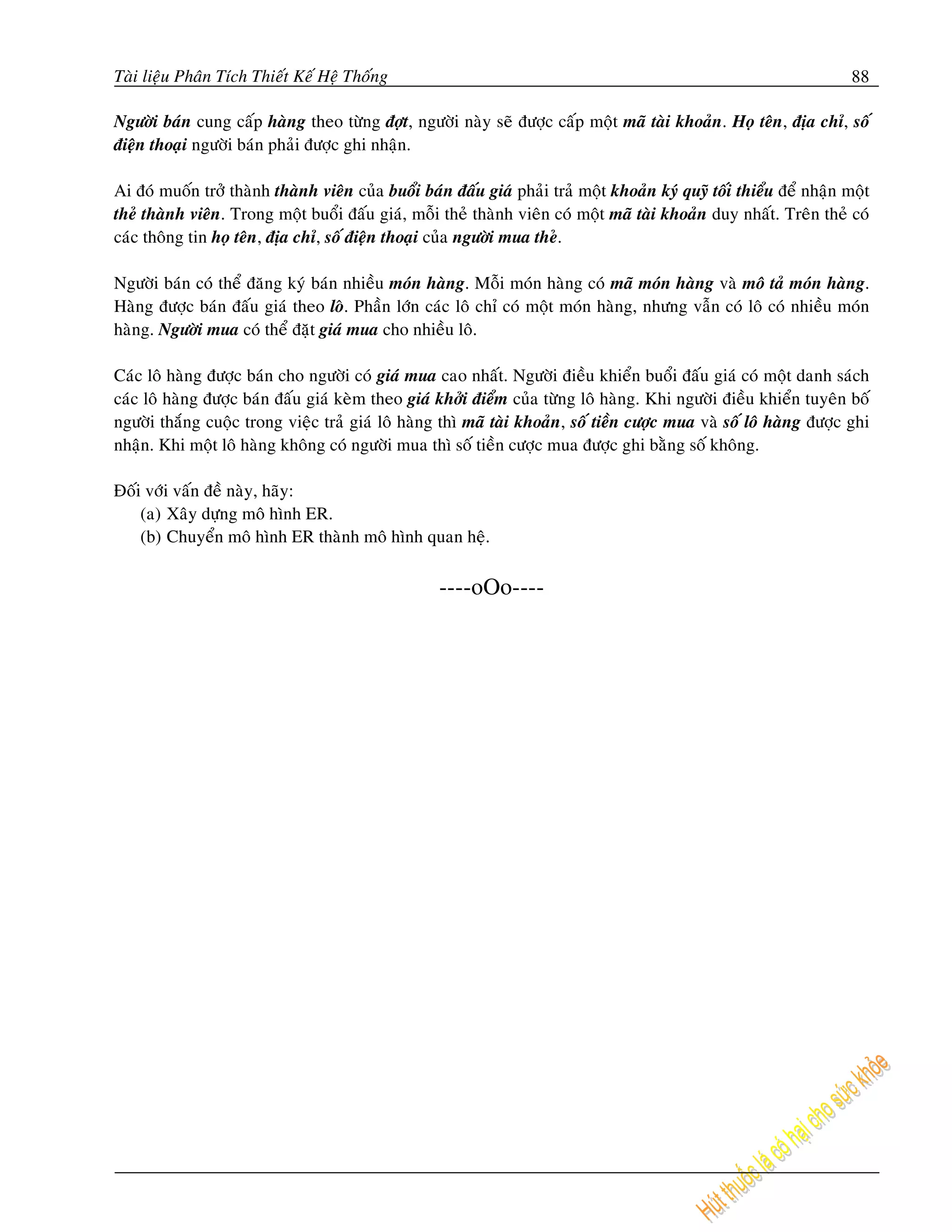 Taøi lieäu Phaân Tích Thieát Keá Heä Thoáng                                                                            88

Ngöôøi baùn cung caáp haøng theo töøng ñôït, ngöôøi naøy seõ ñöôïc caáp moät maõ taøi khoaûn. Hoï teân, ñòa chæ, soá
ñieän thoaïi ngöôøi baùn phaûi ñöôïc ghi nhaän.

Ai ñoù muoán trôû thaønh thaønh vieân cuûa buoåi baùn ñaáu giaù phaûi traû moät khoaûn kyù quyõ toái thieåu ñeå nhaän moät
theû thaønh vieân. Trong moät buoåi ñaáu giaù, moãi theû thaønh vieân coù moät maõ taøi khoaûn duy nhaát. Treân theû coù
caùc thoâng tin hoï teân, ñòa chæ, soá ñieän thoaïi cuûa ngöôøi mua theû.

Ngöôøi baùn coù theå ñaêng kyù baùn nhieàu moùn haøng. Moãi moùn haøng coù maõ moùn haøng vaø moâ taû moùn haøng.
Haøng ñöôïc baùn ñaáu giaù theo loâ. Phaàn lôùn caùc loâ chæ coù moät moùn haøng, nhöng vaãn coù loâ coù nhieàu moùn
haøng. Ngöôøi mua coù theå ñaët giaù mua cho nhieàu loâ.

Caùc loâ haøng ñöôïc baùn cho ngöôøi coù giaù mua cao nhaát. Ngöôøi ñieàu khieån buoåi ñaáu giaù coù moät danh saùch
caùc loâ haøng ñöôïc baùn ñaáu giaù keøm theo giaù khôûi ñieåm cuûa töøng loâ haøng. Khi ngöôøi ñieàu khieån tuyeân boá
ngöôøi thaéng cuoäc trong vieäc traû giaù loâ haøng thì maõ taøi khoaûn, soá tieàn cöôïc mua vaø soá loâ haøng ñöôïc ghi
nhaän. Khi moät loâ haøng khoâng coù ngöôøi mua thì soá tieàn cöôïc mua ñöôïc ghi baèng soá khoâng.

Ñoái vôùi vaán ñeà naøy, haõy:
    (a) Xaây döïng moâ hình ER.
    (b) Chuyeån moâ hình ER thaønh moâ hình quan heä.

                                                    ----oOo----
 