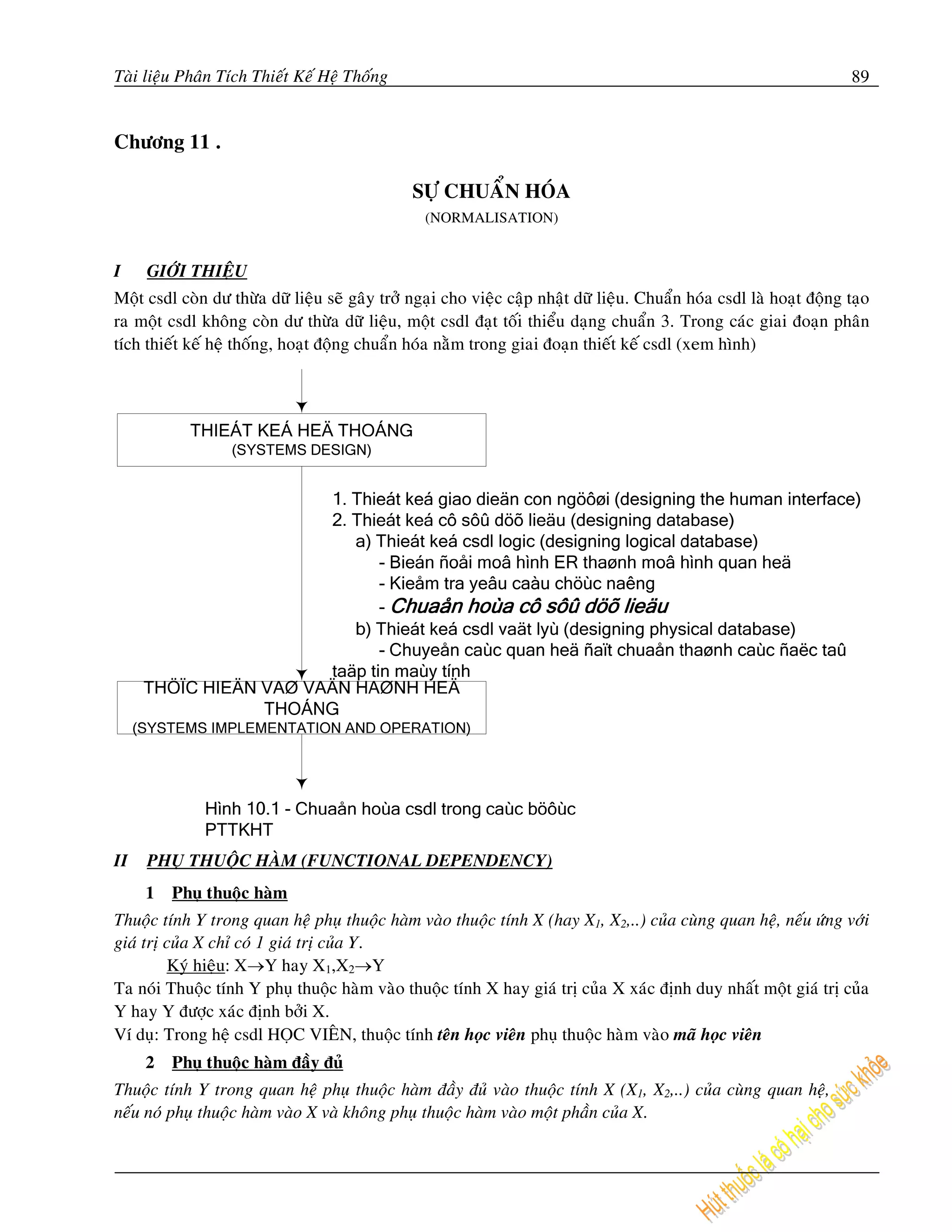 Taøi lieäu Phaân Tích Thieát Keá Heä Thoáng                                                                             89


Chöông 11 .

                                                SÖÏ CHUAÅN HOÙA
                                                  (NORMALISATION)


I    GIÔÙI THIEÄU
Moät csdl coøn dö thöøa döõ lieäu seõ gaây trôû ngaïi cho vieäc caäp nhaät döõ lieäu. Chuaån hoùa csdl laø hoaït ñoäng taïo
ra moät csdl khoâng coøn dö thöøa döõ lieäu, moät csdl ñaït toái thieåu daïng chuaån 3. Trong caùc giai ñoaïn phaân
tích thieát keá heä thoáng, hoaït ñoäng chuaån hoùa naèm trong giai ñoaïn thieát keá csdl (xem hình)




II   PHUÏ THUOÄC HAØM (FUNCTIONAL DEPENDENCY)
     1   Phuï thuoäc haøm
Thuoäc tính Y trong quan heä phuï thuoäc haøm vaøo thuoäc tính X (hay X1, X2,..) cuûa cuøng quan heä, neáu öùng vôùi
giaù trò cuûa X chæ coù 1 giaù trò cuûa Y.
         Kyù hieäu: X→Y hay X1,X2→Y
Ta noùi Thuoäc tính Y phuï thuoäc haøm vaøo thuoäc tính X hay giaù trò cuûa X xaùc ñònh duy nhaát moät giaù trò cuûa
Y hay Y ñöôïc xaùc ñònh bôûi X.
Ví duï: Trong heä csdl HOÏC VIEÂN, thuoäc tính teân hoïc vieân phuï thuoäc haøm vaøo maõ hoïc vieân
     2   Phuï thuoäc haøm ñaày ñuû
Thuoäc tính Y trong quan heä phuï thuoäc haøm ñaày ñuû vaøo thuoäc tính X (X1, X2,..) cuûa cuøng quan heä,
neáu noù phuï thuoäc haøm vaøo X vaø khoâng phuï thuoäc haøm vaøo moät phaàn cuûa X.
 
