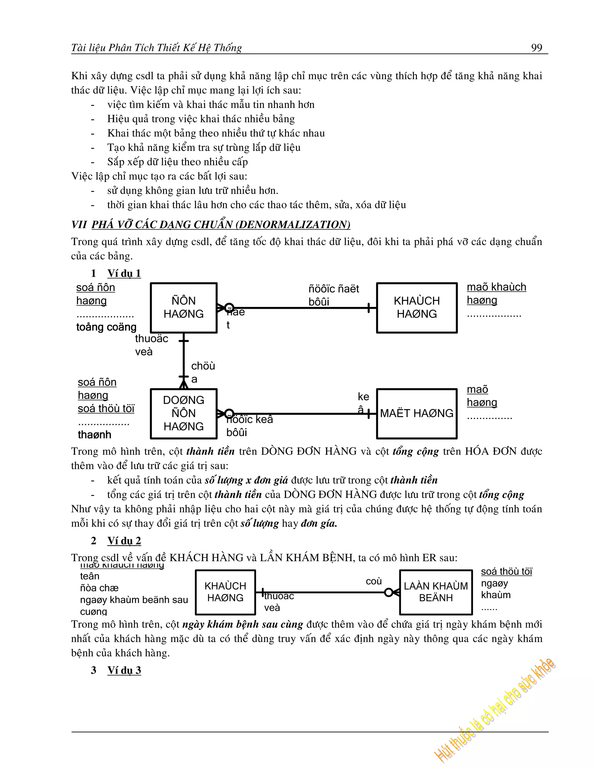 Taøi lieäu Phaân Tích Thieát Keá Heä Thoáng                                                                         99

Khi xaây döïng csdl ta phaûi söû duïng khaû naêng laäp chæ muïc treân caùc vuøng thích hôïp ñeå taêng khaû naêng khai
thaùc döõ lieäu. Vieäc laäp chæ muïc mang laïi lôïi ích sau:
     - vieäc tìm kieám vaø khai thaùc maãu tin nhanh hôn
     - Hieäu quaû trong vieäc khai thaùc nhieàu baûng
     - Khai thaùc moät baûng theo nhieàu thöù töï khaùc nhau
     - Taïo khaû naêng kieåm tra söï truøng laép döõ lieäu
     - Saép xeáp döõ lieäu theo nhieàu caáp
Vieäc laäp chæ muïc taïo ra caùc baát lôïi sau:
     - söû duïng khoâng gian löu tröõ nhieàu hôn.
     - thôøi gian khai thaùc laâu hôn cho caùc thao taùc theâm, söûa, xoùa döõ lieäu
VII PHAÙ VÔÕ CAÙC DAÏNG CHUAÅN (DENORMALIZATION)
Trong quaù trình xaây döïng csdl, ñeå taêng toác ñoä khai thaùc döõ lieäu, ñoâi khi ta phaûi phaù vôõ caùc daïng chuaån
cuûa caùc baûng.
    1    Ví duï 1




Trong moâ hình treân, coät thaønh tieàn treân DOØNG ÑÔN HAØNG vaø coät toång coäng treân HOÙA ÑÔN ñöôïc
theâm vaøo ñeå löu tröõ caùc giaù trò sau:
     - keát quaû tính toaùn cuûa soá löôïng x ñôn giaù ñöôïc löu tröõ trong coät thaønh tieàn
     - toång caùc giaù trò treân coät thaønh tieàn cuûa DOØNG ÑÔN HAØNG ñöôïc löu tröõ trong coät toång coäng
Nhö vaäy ta khoâng phaûi nhaäp lieäu cho hai coät naøy maø giaù trò cuûa chuùng ñöôïc heä thoáng töï ñoäng tính toaùn
moãi khi coù söï thay ñoåi giaù trò treân coät soá löôïng hay ñôn gía.
    2    Ví duï 2
Trong csdl veà vaán ñeà KHAÙCH HAØNG vaø LAÀN KHAÙM BEÄNH, ta coù moâ hình ER sau:




Trong moâ hình treân, coät ngaøy khaùm beänh sau cuøng ñöôïc theâm vaøo ñeå chöùa giaù trò ngaøy khaùm beänh môùi
nhaát cuûa khaùch haøng maëc duø ta coù theå duøng truy vaán ñeå xaùc ñònh ngaøy naøy thoâng qua caùc ngaøy khaùm
beänh cuûa khaùch haøng.
    3    Ví duï 3
 