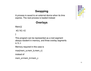 Swapping
A process is saved to an external device when its time
expires. The next process is loaded instead

                      Overlays
Main(){
a(); b(); c()
}
This program can be represented as a root segment
always resident in memory, and three overlay segments
a, b, c
Memory required in this case is
max(mem_a,mem_b,mem_c)
instead of
mem_a+mem_b+mem_c
                                                         13
 