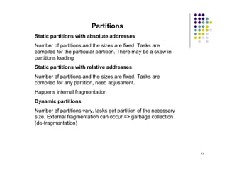 Partitions
Static partitions with absolute addresses
Number of partitions and the sizes are fixed. Tasks are
compiled for the particular partition. There may be a skew in
partitions loading
Static partitions with relative addresses
Number of partitions and the sizes are fixed. Tasks are
compiled for any partition, need adjustment.
Happens internal fragmentation
Dynamic partitions
Number of partitions vary, tasks get partition of the necessary
size. External fragmentation can occur => garbage collection
(de-fragmentation)




                                                                  14
 