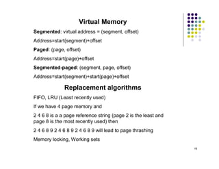 Virtual Memory
Segmented: virtual address = (segment, offset)
Address=start(segment)+offset
Paged: (page, offset)
Address=start(page)+offset
Segmented-paged: (segment, page, offset)
Address=start(segment)+start(page)+offset

              Replacement algorithms
FIFO, LRU (Least recently used)
If we have 4 page memory and
2 4 6 8 is a a page reference string (page 2 is the least and
page 8 is the most recently used) then
2 4 6 8 9 2 4 6 8 9 2 4 6 8 9 will lead to page thrashing
Memory locking, Working sets
                                                                16
 