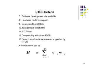 RTOS Criteria
7. Software development kits available
8. Hardware platforms support
9. Source code availability
10. Task context switch time
11. RTOS cost
12. Compatibility with other RTOS
13. Networks and network protocols supported by
    RTOS
A fitness metric can be
                          13
        M                
                          i  1
                                        i   m   i


                                                     18
 