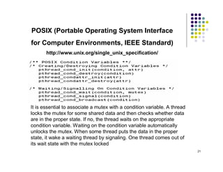 POSIX (Portable Operating System Interface
for Computer Environments, IEEE Standard)
       http://www.unix.org/single_unix_specification/
1. Threads – each process can contain several threads
2. Mutexes and Condition variables -




It is essential to associate a mutex with a condition variable. A thread
locks the mutex for some shared data and then checks whether data
are in the proper state. If no, the thread waits on the appropriate
condition variable. Waiting on the condition variable automatically
unlocks the mutex. When some thread puts the data in the proper
state, it wake a waiting thread by signaling. One thread comes out of
its wait state with the mutex locked
                                                                           21
 