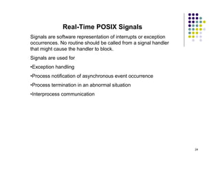 Real-Time POSIX Signals
Signals are software representation of interrupts or exception
occurrences. No routine should be called from a signal handler
that might cause the handler to block.
Signals are used for
•Exception handling
•Process notification of asynchronous event occurrence
•Process termination in an abnormal situation
•Interprocess communication




                                                                 24
 