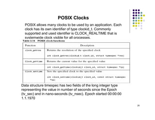 POSIX Clocks
  POSIX allows many clocks to be used by an application. Each
  clock has its own identifier of type clockid_t. Commonly
  supported and used identifier is CLOCK_REALTIME that is
  systemwide clock visible for all processes.




Data structure timespec has two fields of the long integer type
representing the value in number of seconds since the Epoch
(tv_sec) and in nano-seconds (tv_nsec). Epoch started 00:00:00
1.1.1970
                                                                  29
 