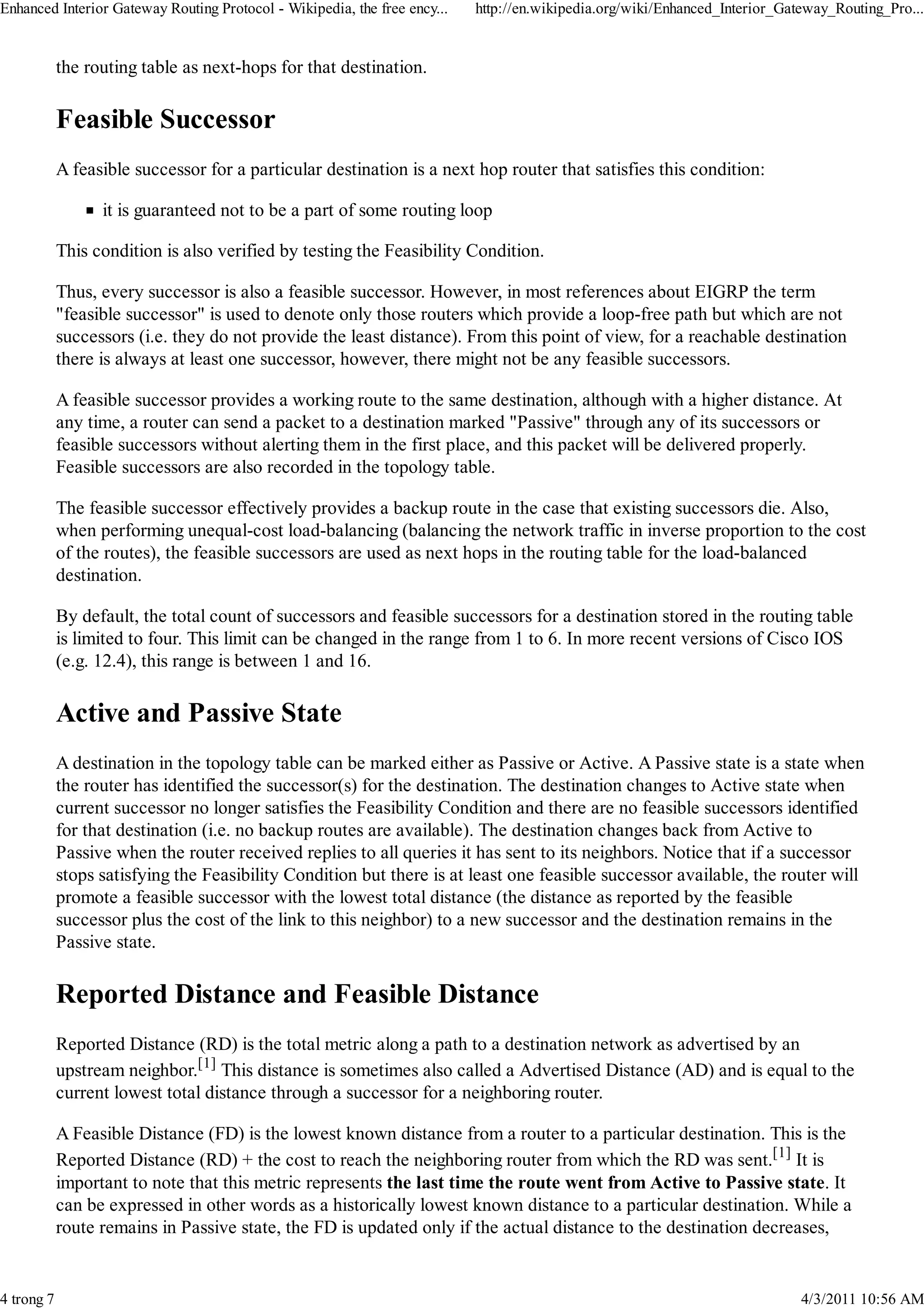 Enhanced Interior Gateway Routing Protocol - Wikipedia, the free ency...   http://en.wikipedia.org/wiki/Enhanced_Interior_Gateway_Routing_Pro...


            the routing table as next-hops for that destination.

            Feasible Successor
            A feasible successor for a particular destination is a next hop router that satisfies this condition:

                  it is guaranteed not to be a part of some routing loop

            This condition is also verified by testing the Feasibility Condition.

            Thus, every successor is also a feasible successor. However, in most references about EIGRP the term
            "feasible successor" is used to denote only those routers which provide a loop-free path but which are not
            successors (i.e. they do not provide the least distance). From this point of view, for a reachable destination
            there is always at least one successor, however, there might not be any feasible successors.

            A feasible successor provides a working route to the same destination, although with a higher distance. At
            any time, a router can send a packet to a destination marked "Passive" through any of its successors or
            feasible successors without alerting them in the first place, and this packet will be delivered properly.
            Feasible successors are also recorded in the topology table.

            The feasible successor effectively provides a backup route in the case that existing successors die. Also,
            when performing unequal-cost load-balancing (balancing the network traffic in inverse proportion to the cost
            of the routes), the feasible successors are used as next hops in the routing table for the load-balanced
            destination.

            By default, the total count of successors and feasible successors for a destination stored in the routing table
            is limited to four. This limit can be changed in the range from 1 to 6. In more recent versions of Cisco IOS
            (e.g. 12.4), this range is between 1 and 16.

            Active and Passive State
            A destination in the topology table can be marked either as Passive or Active. A Passive state is a state when
            the router has identified the successor(s) for the destination. The destination changes to Active state when
            current successor no longer satisfies the Feasibility Condition and there are no feasible successors identified
            for that destination (i.e. no backup routes are available). The destination changes back from Active to
            Passive when the router received replies to all queries it has sent to its neighbors. Notice that if a successor
            stops satisfying the Feasibility Condition but there is at least one feasible successor available, the router will
            promote a feasible successor with the lowest total distance (the distance as reported by the feasible
            successor plus the cost of the link to this neighbor) to a new successor and the destination remains in the
            Passive state.

            Reported Distance and Feasible Distance
            Reported Distance (RD) is the total metric along a path to a destination network as advertised by an
            upstream neighbor.[1] This distance is sometimes also called a Advertised Distance (AD) and is equal to the
            current lowest total distance through a successor for a neighboring router.

            A Feasible Distance (FD) is the lowest known distance from a router to a particular destination. This is the
            Reported Distance (RD) + the cost to reach the neighboring router from which the RD was sent.[1] It is
            important to note that this metric represents the last time the route went from Active to Passive state. It
            can be expressed in other words as a historically lowest known distance to a particular destination. While a
            route remains in Passive state, the FD is updated only if the actual distance to the destination decreases,


4 trong 7                                                                                                                    4/3/2011 10:56 AM
 