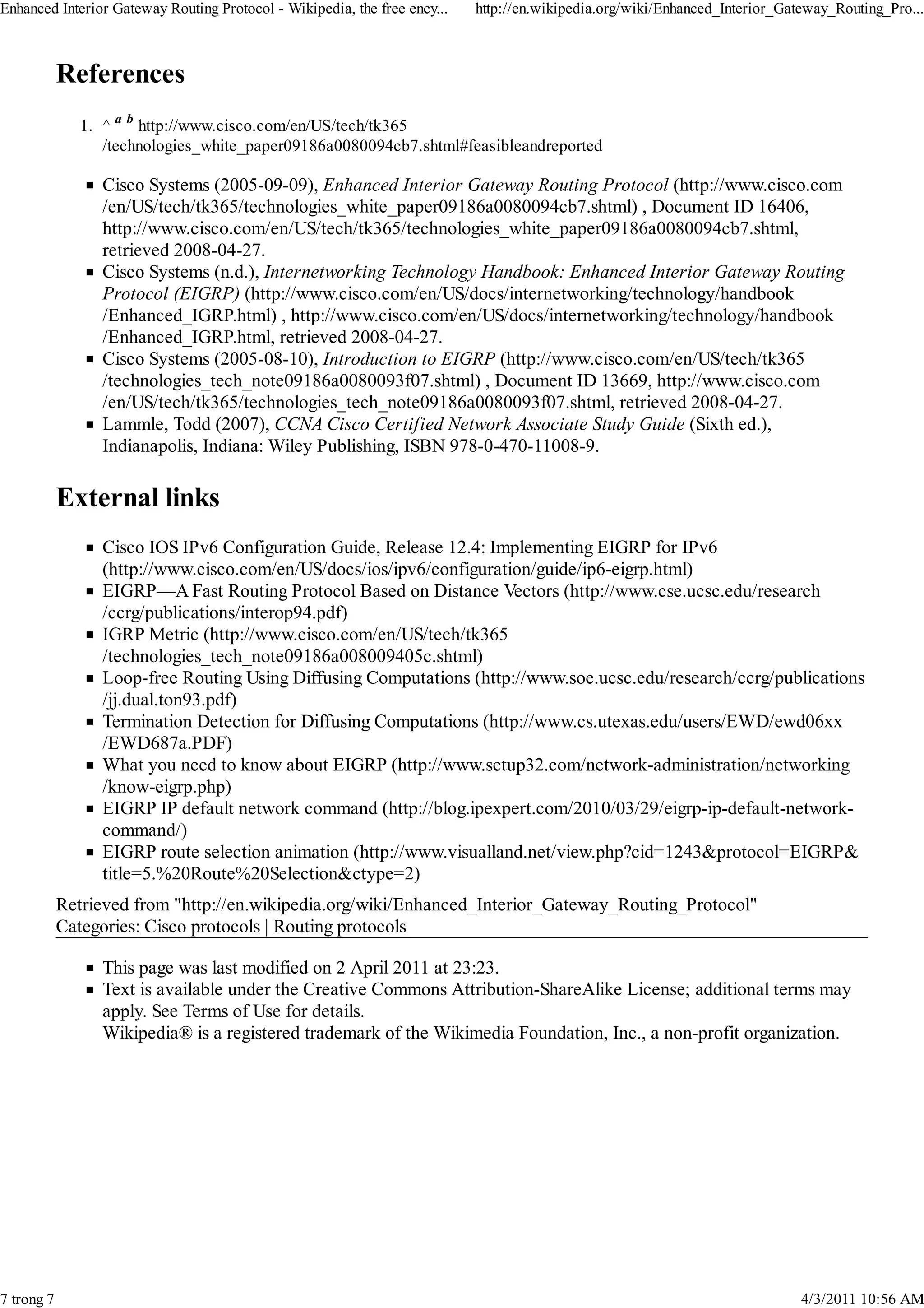 Enhanced Interior Gateway Routing Protocol - Wikipedia, the free ency...   http://en.wikipedia.org/wiki/Enhanced_Interior_Gateway_Routing_Pro...



            References
               1. ^ a b http://www.cisco.com/en/US/tech/tk365
                  /technologies_white_paper09186a0080094cb7.shtml#feasibleandreported

                  Cisco Systems (2005-09-09), Enhanced Interior Gateway Routing Protocol (http://www.cisco.com
                  /en/US/tech/tk365/technologies_white_paper09186a0080094cb7.shtml) , Document ID 16406,
                  http://www.cisco.com/en/US/tech/tk365/technologies_white_paper09186a0080094cb7.shtml,
                  retrieved 2008-04-27.
                  Cisco Systems (n.d.), Internetworking Technology Handbook: Enhanced Interior Gateway Routing
                  Protocol (EIGRP) (http://www.cisco.com/en/US/docs/internetworking/technology/handbook
                  /Enhanced_IGRP.html) , http://www.cisco.com/en/US/docs/internetworking/technology/handbook
                  /Enhanced_IGRP.html, retrieved 2008-04-27.
                  Cisco Systems (2005-08-10), Introduction to EIGRP (http://www.cisco.com/en/US/tech/tk365
                  /technologies_tech_note09186a0080093f07.shtml) , Document ID 13669, http://www.cisco.com
                  /en/US/tech/tk365/technologies_tech_note09186a0080093f07.shtml, retrieved 2008-04-27.
                  Lammle, Todd (2007), CCNA Cisco Certified Network Associate Study Guide (Sixth ed.),
                  Indianapolis, Indiana: Wiley Publishing, ISBN 978-0-470-11008-9.

            External links
                  Cisco IOS IPv6 Configuration Guide, Release 12.4: Implementing EIGRP for IPv6
                  (http://www.cisco.com/en/US/docs/ios/ipv6/configuration/guide/ip6-eigrp.html)
                  EIGRP—A Fast Routing Protocol Based on Distance Vectors (http://www.cse.ucsc.edu/research
                  /ccrg/publications/interop94.pdf)
                  IGRP Metric (http://www.cisco.com/en/US/tech/tk365
                  /technologies_tech_note09186a008009405c.shtml)
                  Loop-free Routing Using Diffusing Computations (http://www.soe.ucsc.edu/research/ccrg/publications
                  /jj.dual.ton93.pdf)
                  Termination Detection for Diffusing Computations (http://www.cs.utexas.edu/users/EWD/ewd06xx
                  /EWD687a.PDF)
                  What you need to know about EIGRP (http://www.setup32.com/network-administration/networking
                  /know-eigrp.php)
                  EIGRP IP default network command (http://blog.ipexpert.com/2010/03/29/eigrp-ip-default-network-
                  command/)
                  EIGRP route selection animation (http://www.visualland.net/view.php?cid=1243&protocol=EIGRP&
                  title=5.%20Route%20Selection&ctype=2)
            Retrieved from "http://en.wikipedia.org/wiki/Enhanced_Interior_Gateway_Routing_Protocol"
            Categories: Cisco protocols | Routing protocols

                  This page was last modified on 2 April 2011 at 23:23.
                  Text is available under the Creative Commons Attribution-ShareAlike License; additional terms may
                  apply. See Terms of Use for details.
                  Wikipedia® is a registered trademark of the Wikimedia Foundation, Inc., a non-profit organization.




7 trong 7                                                                                                                    4/3/2011 10:56 AM
 