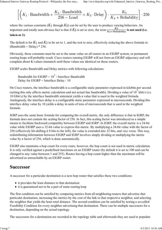 Enhanced Interior Gateway Routing Protocol - Wikipedia, the free ency...   http://en.wikipedia.org/wiki/Enhanced_Interior_Gateway_Routing_Pro...




            where the various constants (K1 through K5) can be set by the user to produce varying behaviors. An
            important and totally non-obvious fact is that if K5 is set to zero, the term           is not used (i.e.
            taken as 1).

            The default is for K1 and K3 to be set to 1, and the rest to zero, effectively reducing the above formula to
            (Bandwidth + Delay) * 256.

            Obviously, these constants must be set to the same value on all routers in an EIGRP system, or permanent
            routing loops will probably result. Cisco routers running EIGRP will not form an EIGRP adjacency and will
            complain about K-values mismatch until these values are identical on these routers.

            EIGRP scales Bandwidth and Delay metrics with following calculations:

                  Bandwidth for EIGRP = 107 / Interface Bandwidth
                  Delay for EIGRP = Interface Delay / 10

            On Cisco routers, the interface bandwidth is a configurable static parameter expressed in kilobits per second
            (setting this only affects metric calculation and not actual line bandwidth). Dividing a value of 107 kbit/s (i.e.
            10 Gbit/s) by the interface bandwidth statement yields a value that is used in the weighted formula.
            Analogously, the interface delay is a configurable static parameter expressed in microseconds. Dividing this
            interface delay value by 10 yields a delay in units of tens of microseconds that is used in the weighted
            formula.

            IGRP uses the same basic formula for computing the overall metric, the only difference is that in IGRP, the
            formula does not contain the scaling factor of 256. In fact, this scaling factor was introduced as a simple
            means to facilitate backward compatility between EIGRP and IGRP: In IGRP, the overall metric is a 24-bit
            value while EIGRP uses a 32-bit value to express this metric. By multiplying a 24-bit value with the factor of
            256 (effectively bit-shifting it 8 bits to the left), the value is extended into 32 bits, and vice versa. This way,
            redistributing information between EIGRP and IGRP involves simply dividing or multiplying the metric
            value by a factor of 256, which is done automatically.

            EIGRP also maintains a hop count for every route, however, the hop count is not used in metric calculation.
            It is only verified against a predefined maximum on an EIGRP router (by default it is set to 100 and can be
            changed to any value between 1 and 255). Routes having a hop count higher than the maximum will be
            advertised as unreachable by an EIGRP router.

            Successor
            A successor for a particular destination is a next hop router that satisfies these two conditions:

                  it provides the least distance to that destination
                  it is guaranteed not to be a part of some routing loop

            The first condition can be satisfied by comparing metrics from all neighboring routers that advertise that
            particular destination, increasing the metrics by the cost of the link to that respective neighbor, and selecting
            the neighbor that yields the least total distance. The second condition can be satisfied by testing a so-called
            Feasibility Condition for every neighbor advertising that destination. There can be multiple successors for a
            destination, depending on the actual topology.

            The successors for a destination are recorded in the topology table and afterwards they are used to populate


3 trong 7                                                                                                                    4/3/2011 10:56 AM
 
