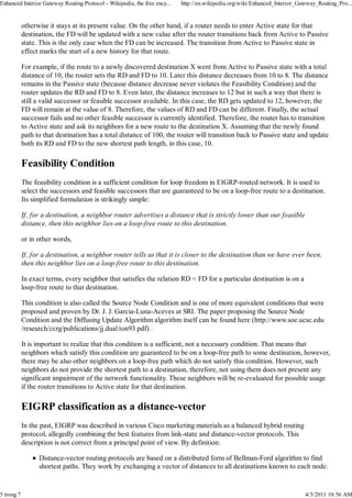 Enhanced Interior Gateway Routing Protocol - Wikipedia, the free ency...   http://en.wikipedia.org/wiki/Enhanced_Interior_Gateway_Routing_Pro...


            otherwise it stays at its present value. On the other hand, if a router needs to enter Active state for that
            destination, the FD will be updated with a new value after the router transitions back from Active to Passive
            state. This is the only case when the FD can be increased. The transition from Active to Passive state in
            effect marks the start of a new history for that route.

            For example, if the route to a newly discovered destination X went from Active to Passive state with a total
            distance of 10, the router sets the RD and FD to 10. Later this distance decreases from 10 to 8. The distance
            remains in the Passive state (because distance decrease never violates the Feasibility Condition) and the
            router updates the RD and FD to 8. Even later, the distance increases to 12 but in such a way that there is
            still a valid successor or feasible successor available. In this case, the RD gets updated to 12, however, the
            FD will remain at the value of 8. Therefore, the values of RD and FD can be different. Finally, the actual
            successor fails and no other feasible successor is currently identified. Therefore, the router has to transition
            to Active state and ask its neighbors for a new route to the destination X. Assuming that the newly found
            path to that destination has a total distance of 100, the router will transition back to Passive state and update
            both its RD and FD to the new shortest path length, in this case, 10.

            Feasibility Condition
            The feasibility condition is a sufficient condition for loop freedom in EIGRP-routed network. It is used to
            select the successors and feasible successors that are guaranteed to be on a loop-free route to a destination.
            Its simplified formulation is strikingly simple:

            If, for a destination, a neighbor router advertises a distance that is strictly lower than our feasible
            distance, then this neighbor lies on a loop-free route to this destination.

            or in other words,

            If, for a destination, a neighbor router tells us that it is closer to the destination than we have ever been,
            then this neighbor lies on a loop-free route to this destination.

            In exact terms, every neighbor that satisfies the relation RD < FD for a particular destination is on a
            loop-free route to that destination.

            This condition is also called the Source Node Condition and is one of more equivalent conditions that were
            proposed and proven by Dr. J. J. Garcia-Luna-Aceves at SRI. The paper proposing the Source Node
            Condition and the Diffusing Update Algorithm algorithm itself can be found here (http://www.soe.ucsc.edu
            /research/ccrg/publications/jj.dual.ton93.pdf) .

            It is important to realize that this condition is a sufficient, not a necessary condition. That means that
            neighbors which satisfy this condition are guaranteed to be on a loop-free path to some destination, however,
            there may be also other neighbors on a loop-free path which do not satisfy this condition. However, such
            neighbors do not provide the shortest path to a destination, therefore, not using them does not present any
            significant impairment of the network functionality. These neighbors will be re-evaluated for possible usage
            if the router transitions to Active state for that destination.

            EIGRP classification as a distance-vector
            In the past, EIGRP was described in various Cisco marketing materials as a balanced hybrid routing
            protocol, allegedly combining the best features from link-state and distance-vector protocols. This
            description is not correct from a principal point of view. By definition:

                  Distance-vector routing protocols are based on a distributed form of Bellman-Ford algorithm to find
                  shortest paths. They work by exchanging a vector of distances to all destinations known to each node.


5 trong 7                                                                                                                    4/3/2011 10:56 AM
 
